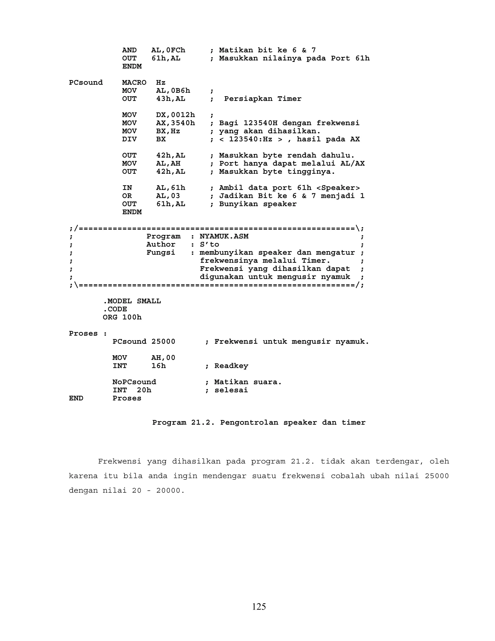 AND AL,0FCh ; Matikan bit ke 6 & 7
OUT 61h,AL ; Masukkan nilainya pada Port 61h
ENDM
PCsound MACRO Hz
MOV AL,0B6h ;
OUT 43h,AL ; Persiapkan Timer
MOV DX,0012h ;
MOV AX,3540h ; Bagi 123540H dengan frekwensi
MOV BX,Hz ; yang akan dihasilkan.
DIV BX ; < 123540:Hz > , hasil pada AX
OUT 42h,AL ; Masukkan byte rendah dahulu.
MOV AL,AH ; Port hanya dapat melalui AL/AX
OUT 42h,AL ; Masukkan byte tingginya.
IN AL,61h ; Ambil data port 61h <Speaker>
OR AL,03 ; Jadikan Bit ke 6 & 7 menjadi 1
OUT 61h,AL ; Bunyikan speaker
ENDM
;/=========================================================;
; Program : NYAMUK.ASM ;
; Author : S’to ;
; Fungsi : membunyikan speaker dan mengatur ;
; frekwensinya melalui Timer. ;
; Frekwensi yang dihasilkan dapat ;
; digunakan untuk mengusir nyamuk ;
;=========================================================/;
.MODEL SMALL
.CODE
ORG 100h
Proses :
PCsound 25000 ; Frekwensi untuk mengusir nyamuk.
MOV AH,00
INT 16h ; Readkey
NoPCsound ; Matikan suara.
INT 20h ; selesai
END Proses
Program 21.2. Pengontrolan speaker dan timer
Frekwensi yang dihasilkan pada program 21.2. tidak akan terdengar, oleh
karena itu bila anda ingin mendengar suatu frekwensi cobalah ubah nilai 25000
dengan nilai 20 - 20000.
125
 