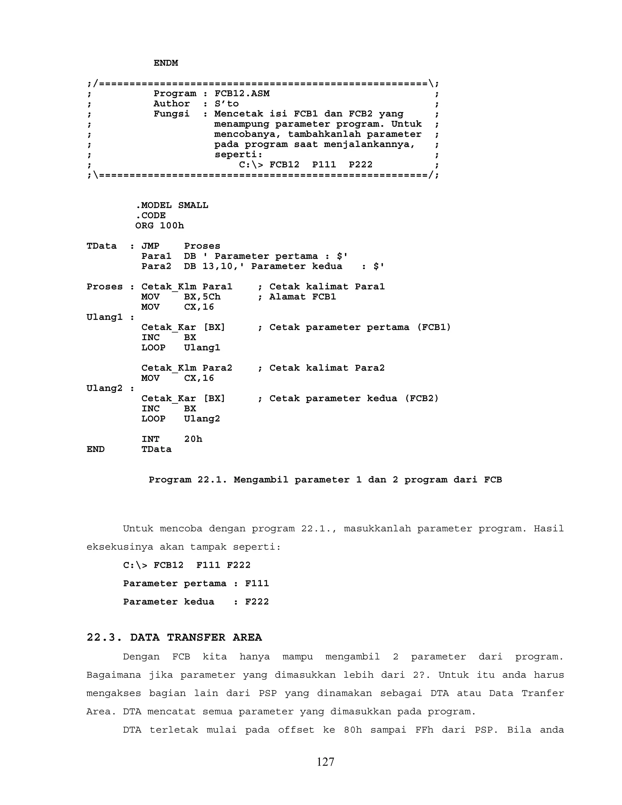 ENDM
;/======================================================;
; Program : FCB12.ASM ;
; Author : S’to ;
; Fungsi : Mencetak isi FCB1 dan FCB2 yang ;
; menampung parameter program. Untuk ;
; mencobanya, tambahkanlah parameter ;
; pada program saat menjalankannya, ;
; seperti: ;
; C:> FCB12 P111 P222 ;
;======================================================/;
.MODEL SMALL
.CODE
ORG 100h
TData : JMP Proses
Para1 DB ' Parameter pertama : $'
Para2 DB 13,10,' Parameter kedua : $'
Proses : Cetak_Klm Para1 ; Cetak kalimat Para1
MOV BX,5Ch ; Alamat FCB1
MOV CX,16
Ulang1 :
Cetak_Kar [BX] ; Cetak parameter pertama (FCB1)
INC BX
LOOP Ulang1
Cetak_Klm Para2 ; Cetak kalimat Para2
MOV CX,16
Ulang2 :
Cetak_Kar [BX] ; Cetak parameter kedua (FCB2)
INC BX
LOOP Ulang2
INT 20h
END TData
Program 22.1. Mengambil parameter 1 dan 2 program dari FCB
Untuk mencoba dengan program 22.1., masukkanlah parameter program. Hasil
eksekusinya akan tampak seperti:
C:> FCB12 F111 F222
Parameter pertama : F111
Parameter kedua : F222
22.3. DATA TRANSFER AREA
Dengan FCB kita hanya mampu mengambil 2 parameter dari program.
Bagaimana jika parameter yang dimasukkan lebih dari 2?. Untuk itu anda harus
mengakses bagian lain dari PSP yang dinamakan sebagai DTA atau Data Tranfer
Area. DTA mencatat semua parameter yang dimasukkan pada program.
DTA terletak mulai pada offset ke 80h sampai FFh dari PSP. Bila anda
127
 