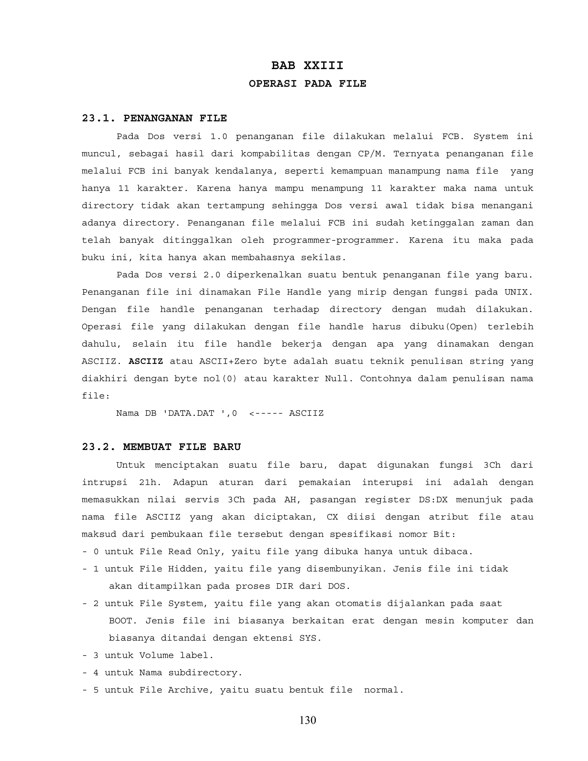 BAB XXIII
OPERASI PADA FILE
23.1. PENANGANAN FILE
Pada Dos versi 1.0 penanganan file dilakukan melalui FCB. System ini
muncul, sebagai hasil dari kompabilitas dengan CP/M. Ternyata penanganan file
melalui FCB ini banyak kendalanya, seperti kemampuan manampung nama file yang
hanya 11 karakter. Karena hanya mampu menampung 11 karakter maka nama untuk
directory tidak akan tertampung sehingga Dos versi awal tidak bisa menangani
adanya directory. Penanganan file melalui FCB ini sudah ketinggalan zaman dan
telah banyak ditinggalkan oleh programmer-programmer. Karena itu maka pada
buku ini, kita hanya akan membahasnya sekilas.
Pada Dos versi 2.0 diperkenalkan suatu bentuk penanganan file yang baru.
Penanganan file ini dinamakan File Handle yang mirip dengan fungsi pada UNIX.
Dengan file handle penanganan terhadap directory dengan mudah dilakukan.
Operasi file yang dilakukan dengan file handle harus dibuku(Open) terlebih
dahulu, selain itu file handle bekerja dengan apa yang dinamakan dengan
ASCIIZ. ASCIIZ atau ASCII+Zero byte adalah suatu teknik penulisan string yang
diakhiri dengan byte nol(0) atau karakter Null. Contohnya dalam penulisan nama
file:
Nama DB 'DATA.DAT ',0 <----- ASCIIZ
23.2. MEMBUAT FILE BARU
Untuk menciptakan suatu file baru, dapat digunakan fungsi 3Ch dari
intrupsi 21h. Adapun aturan dari pemakaian interupsi ini adalah dengan
memasukkan nilai servis 3Ch pada AH, pasangan register DS:DX menunjuk pada
nama file ASCIIZ yang akan diciptakan, CX diisi dengan atribut file atau
maksud dari pembukaan file tersebut dengan spesifikasi nomor Bit:
- 0 untuk File Read Only, yaitu file yang dibuka hanya untuk dibaca.
- 1 untuk File Hidden, yaitu file yang disembunyikan. Jenis file ini tidak
akan ditampilkan pada proses DIR dari DOS.
- 2 untuk File System, yaitu file yang akan otomatis dijalankan pada saat
BOOT. Jenis file ini biasanya berkaitan erat dengan mesin komputer dan
biasanya ditandai dengan ektensi SYS.
- 3 untuk Volume label.
- 4 untuk Nama subdirectory.
- 5 untuk File Archive, yaitu suatu bentuk file normal.
130
 