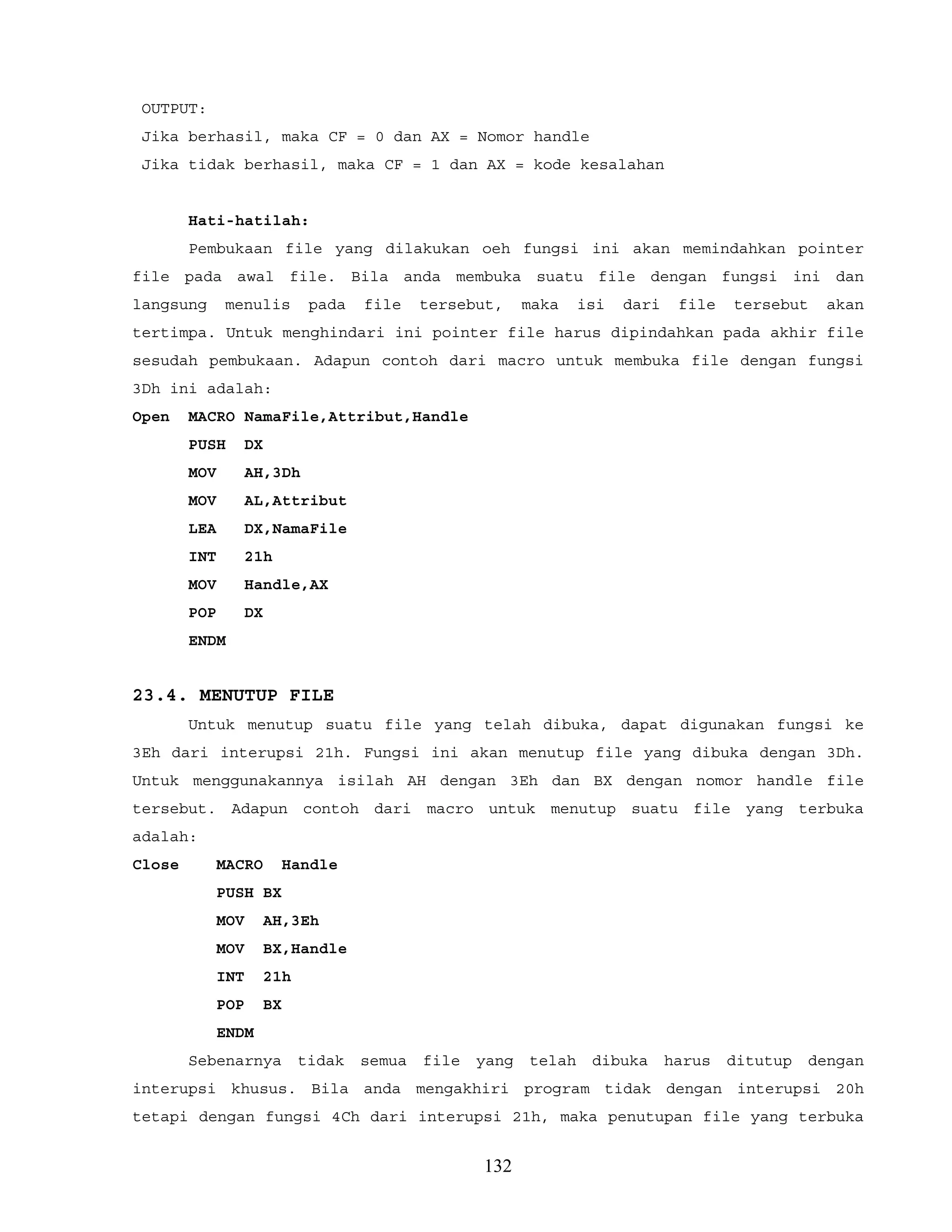 OUTPUT:
Jika berhasil, maka CF = 0 dan AX = Nomor handle
Jika tidak berhasil, maka CF = 1 dan AX = kode kesalahan
Hati-hatilah:
Pembukaan file yang dilakukan oeh fungsi ini akan memindahkan pointer
file pada awal file. Bila anda membuka suatu file dengan fungsi ini dan
langsung menulis pada file tersebut, maka isi dari file tersebut akan
tertimpa. Untuk menghindari ini pointer file harus dipindahkan pada akhir file
sesudah pembukaan. Adapun contoh dari macro untuk membuka file dengan fungsi
3Dh ini adalah:
Open MACRO NamaFile,Attribut,Handle
PUSH DX
MOV AH,3Dh
MOV AL,Attribut
LEA DX,NamaFile
INT 21h
MOV Handle,AX
POP DX
ENDM
23.4. MENUTUP FILE
Untuk menutup suatu file yang telah dibuka, dapat digunakan fungsi ke
3Eh dari interupsi 21h. Fungsi ini akan menutup file yang dibuka dengan 3Dh.
Untuk menggunakannya isilah AH dengan 3Eh dan BX dengan nomor handle file
tersebut. Adapun contoh dari macro untuk menutup suatu file yang terbuka
adalah:
Close MACRO Handle
PUSH BX
MOV AH,3Eh
MOV BX,Handle
INT 21h
POP BX
ENDM
Sebenarnya tidak semua file yang telah dibuka harus ditutup dengan
interupsi khusus. Bila anda mengakhiri program tidak dengan interupsi 20h
tetapi dengan fungsi 4Ch dari interupsi 21h, maka penutupan file yang terbuka
132
 