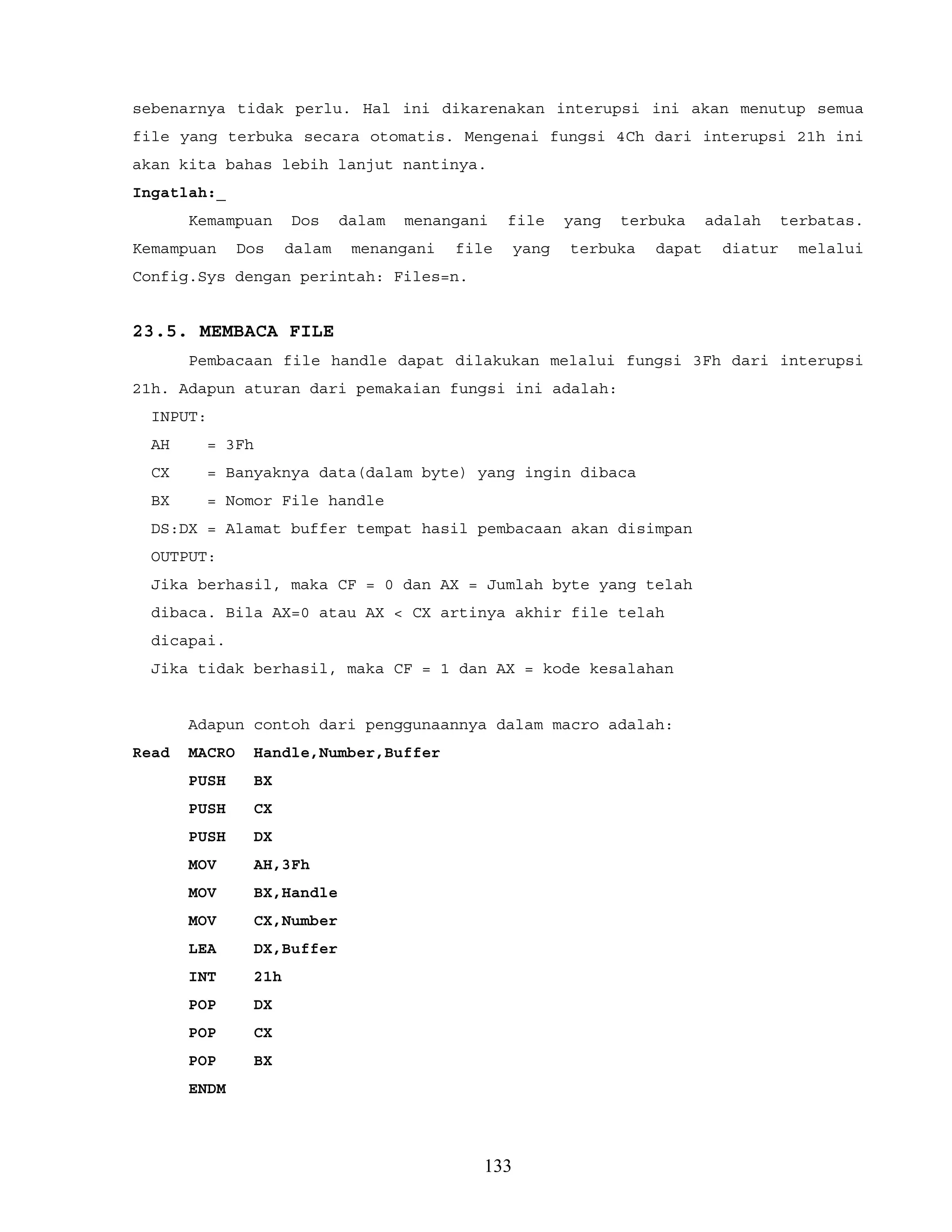 sebenarnya tidak perlu. Hal ini dikarenakan interupsi ini akan menutup semua
file yang terbuka secara otomatis. Mengenai fungsi 4Ch dari interupsi 21h ini
akan kita bahas lebih lanjut nantinya.
Ingatlah:_
Kemampuan Dos dalam menangani file yang terbuka adalah terbatas.
Kemampuan Dos dalam menangani file yang terbuka dapat diatur melalui
Config.Sys dengan perintah: Files=n.
23.5. MEMBACA FILE
Pembacaan file handle dapat dilakukan melalui fungsi 3Fh dari interupsi
21h. Adapun aturan dari pemakaian fungsi ini adalah:
INPUT:
AH = 3Fh
CX = Banyaknya data(dalam byte) yang ingin dibaca
BX = Nomor File handle
DS:DX = Alamat buffer tempat hasil pembacaan akan disimpan
OUTPUT:
Jika berhasil, maka CF = 0 dan AX = Jumlah byte yang telah
dibaca. Bila AX=0 atau AX < CX artinya akhir file telah
dicapai.
Jika tidak berhasil, maka CF = 1 dan AX = kode kesalahan
Adapun contoh dari penggunaannya dalam macro adalah:
Read MACRO Handle,Number,Buffer
PUSH BX
PUSH CX
PUSH DX
MOV AH,3Fh
MOV BX,Handle
MOV CX,Number
LEA DX,Buffer
INT 21h
POP DX
POP CX
POP BX
ENDM
133
 