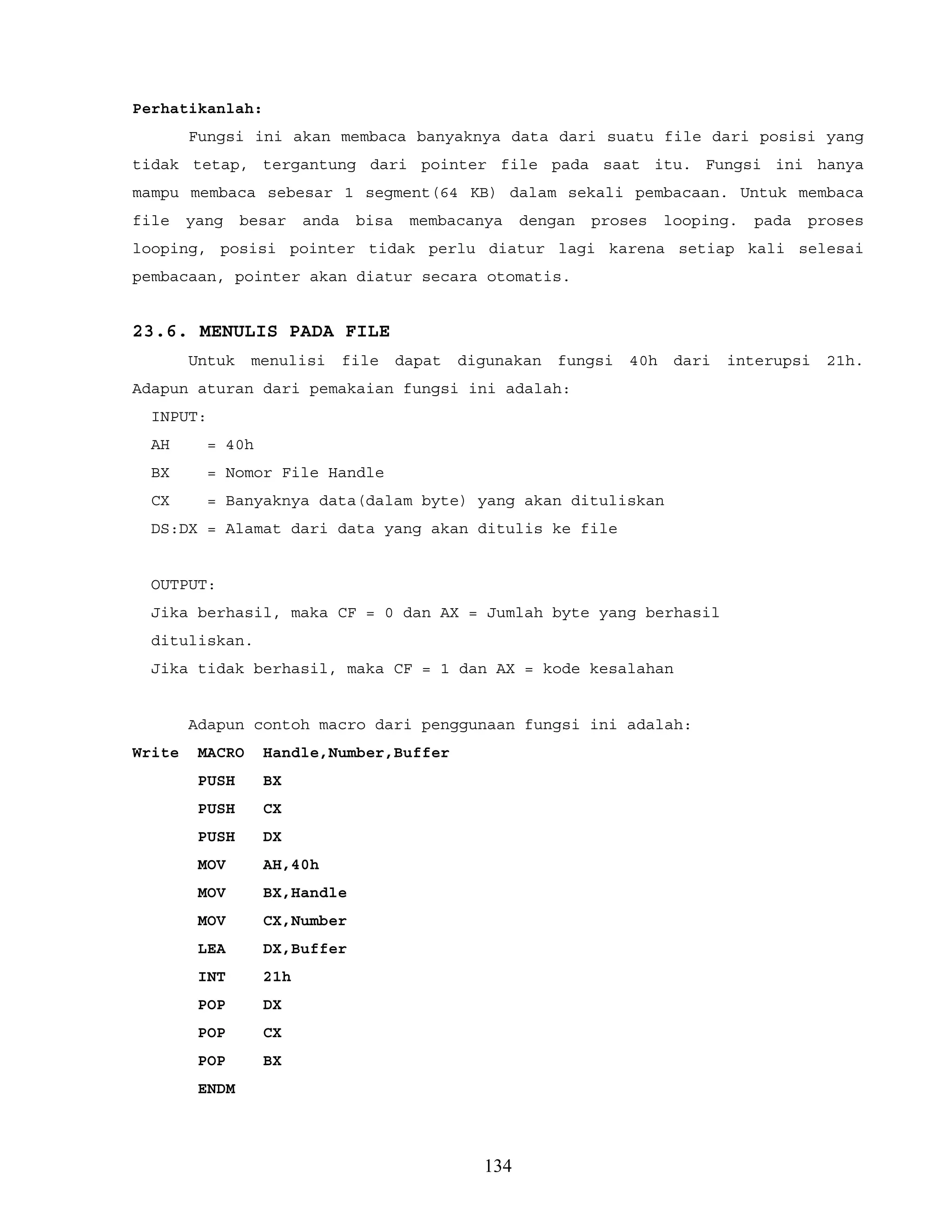 Perhatikanlah:
Fungsi ini akan membaca banyaknya data dari suatu file dari posisi yang
tidak tetap, tergantung dari pointer file pada saat itu. Fungsi ini hanya
mampu membaca sebesar 1 segment(64 KB) dalam sekali pembacaan. Untuk membaca
file yang besar anda bisa membacanya dengan proses looping. pada proses
looping, posisi pointer tidak perlu diatur lagi karena setiap kali selesai
pembacaan, pointer akan diatur secara otomatis.
23.6. MENULIS PADA FILE
Untuk menulisi file dapat digunakan fungsi 40h dari interupsi 21h.
Adapun aturan dari pemakaian fungsi ini adalah:
INPUT:
AH = 40h
BX = Nomor File Handle
CX = Banyaknya data(dalam byte) yang akan dituliskan
DS:DX = Alamat dari data yang akan ditulis ke file
OUTPUT:
Jika berhasil, maka CF = 0 dan AX = Jumlah byte yang berhasil
dituliskan.
Jika tidak berhasil, maka CF = 1 dan AX = kode kesalahan
Adapun contoh macro dari penggunaan fungsi ini adalah:
Write MACRO Handle,Number,Buffer
PUSH BX
PUSH CX
PUSH DX
MOV AH,40h
MOV BX,Handle
MOV CX,Number
LEA DX,Buffer
INT 21h
POP DX
POP CX
POP BX
ENDM
134
 