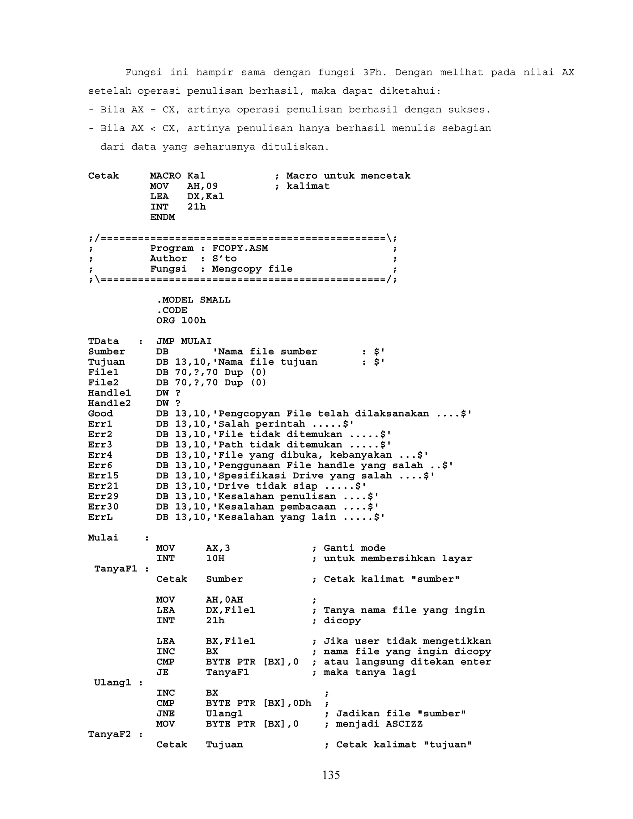 Fungsi ini hampir sama dengan fungsi 3Fh. Dengan melihat pada nilai AX
setelah operasi penulisan berhasil, maka dapat diketahui:
- Bila AX = CX, artinya operasi penulisan berhasil dengan sukses.
- Bila AX < CX, artinya penulisan hanya berhasil menulis sebagian
dari data yang seharusnya dituliskan.
Cetak MACRO Kal ; Macro untuk mencetak
MOV AH,09 ; kalimat
LEA DX,Kal
INT 21h
ENDM
;/==============================================;
; Program : FCOPY.ASM ;
; Author : S’to ;
; Fungsi : Mengcopy file ;
;==============================================/;
.MODEL SMALL
.CODE
ORG 100h
TData : JMP MULAI
Sumber DB 'Nama file sumber : $'
Tujuan DB 13,10,'Nama file tujuan : $'
File1 DB 70,?,70 Dup (0)
File2 DB 70,?,70 Dup (0)
Handle1 DW ?
Handle2 DW ?
Good DB 13,10,'Pengcopyan File telah dilaksanakan ....$'
Err1 DB 13,10,'Salah perintah .....$'
Err2 DB 13,10,'File tidak ditemukan .....$'
Err3 DB 13,10,'Path tidak ditemukan .....$'
Err4 DB 13,10,'File yang dibuka, kebanyakan ...$'
Err6 DB 13,10,'Penggunaan File handle yang salah ..$'
Err15 DB 13,10,'Spesifikasi Drive yang salah ....$'
Err21 DB 13,10,'Drive tidak siap .....$'
Err29 DB 13,10,'Kesalahan penulisan ....$'
Err30 DB 13,10,'Kesalahan pembacaan ....$'
ErrL DB 13,10,'Kesalahan yang lain .....$'
Mulai :
MOV AX,3 ; Ganti mode
INT 10H ; untuk membersihkan layar
TanyaF1 :
Cetak Sumber ; Cetak kalimat "sumber"
MOV AH,0AH ;
LEA DX,File1 ; Tanya nama file yang ingin
INT 21h ; dicopy
LEA BX,File1 ; Jika user tidak mengetikkan
INC BX ; nama file yang ingin dicopy
CMP BYTE PTR [BX],0 ; atau langsung ditekan enter
JE TanyaF1 ; maka tanya lagi
Ulang1 :
INC BX ;
CMP BYTE PTR [BX],0Dh ;
JNE Ulang1 ; Jadikan file "sumber"
MOV BYTE PTR [BX],0 ; menjadi ASCIZZ
TanyaF2 :
Cetak Tujuan ; Cetak kalimat "tujuan"
135
 