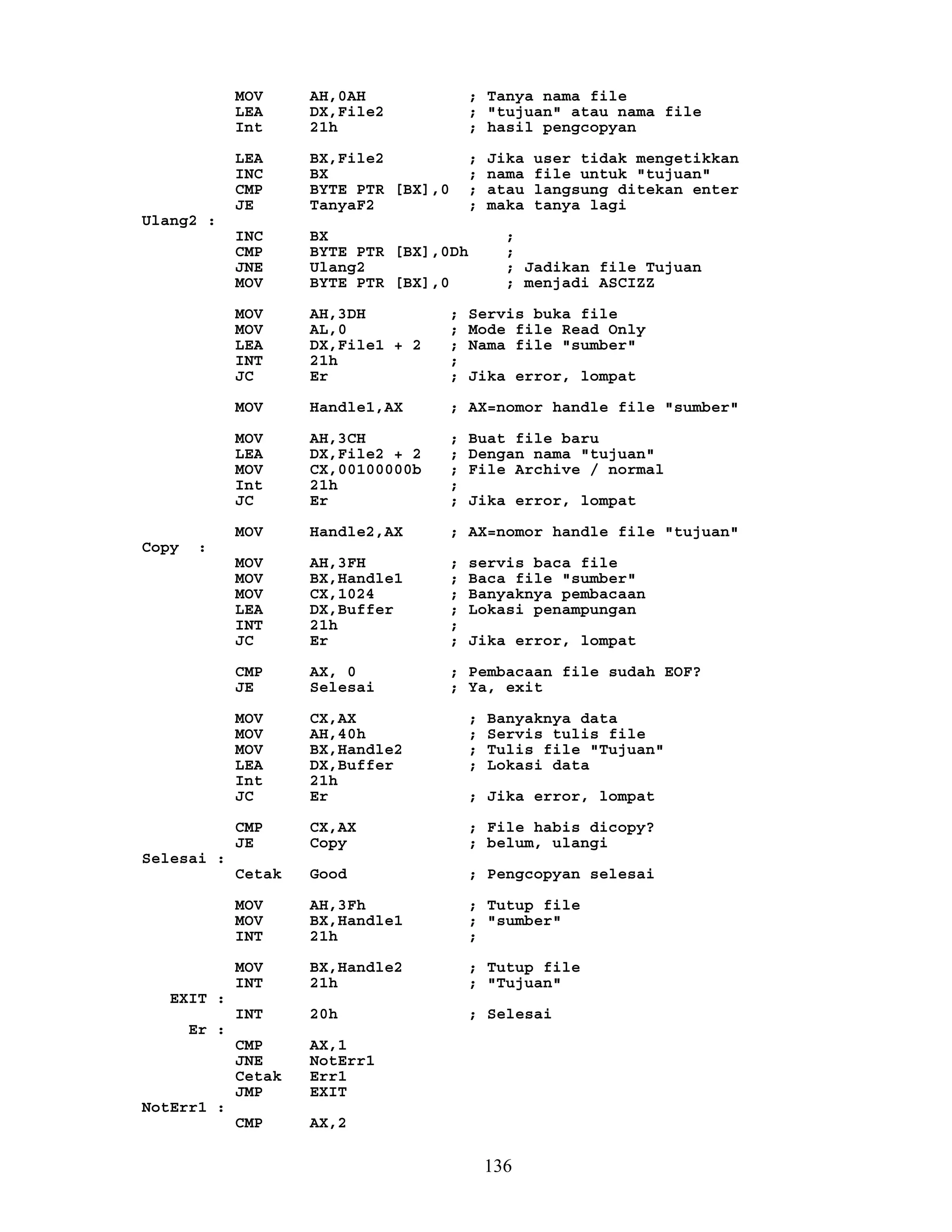 MOV AH,0AH ; Tanya nama file
LEA DX,File2 ; "tujuan" atau nama file
Int 21h ; hasil pengcopyan
LEA BX,File2 ; Jika user tidak mengetikkan
INC BX ; nama file untuk "tujuan"
CMP BYTE PTR [BX],0 ; atau langsung ditekan enter
JE TanyaF2 ; maka tanya lagi
Ulang2 :
INC BX ;
CMP BYTE PTR [BX],0Dh ;
JNE Ulang2 ; Jadikan file Tujuan
MOV BYTE PTR [BX],0 ; menjadi ASCIZZ
MOV AH,3DH ; Servis buka file
MOV AL,0 ; Mode file Read Only
LEA DX,File1 + 2 ; Nama file "sumber"
INT 21h ;
JC Er ; Jika error, lompat
MOV Handle1,AX ; AX=nomor handle file "sumber"
MOV AH,3CH ; Buat file baru
LEA DX,File2 + 2 ; Dengan nama "tujuan"
MOV CX,00100000b ; File Archive / normal
Int 21h ;
JC Er ; Jika error, lompat
MOV Handle2,AX ; AX=nomor handle file "tujuan"
Copy :
MOV AH,3FH ; servis baca file
MOV BX,Handle1 ; Baca file "sumber"
MOV CX,1024 ; Banyaknya pembacaan
LEA DX,Buffer ; Lokasi penampungan
INT 21h ;
JC Er ; Jika error, lompat
CMP AX, 0 ; Pembacaan file sudah EOF?
JE Selesai ; Ya, exit
MOV CX,AX ; Banyaknya data
MOV AH,40h ; Servis tulis file
MOV BX,Handle2 ; Tulis file "Tujuan"
LEA DX,Buffer ; Lokasi data
Int 21h
JC Er ; Jika error, lompat
CMP CX,AX ; File habis dicopy?
JE Copy ; belum, ulangi
Selesai :
Cetak Good ; Pengcopyan selesai
MOV AH,3Fh ; Tutup file
MOV BX,Handle1 ; "sumber"
INT 21h ;
MOV BX,Handle2 ; Tutup file
INT 21h ; "Tujuan"
EXIT :
INT 20h ; Selesai
Er :
CMP AX,1
JNE NotErr1
Cetak Err1
JMP EXIT
NotErr1 :
CMP AX,2
136
 