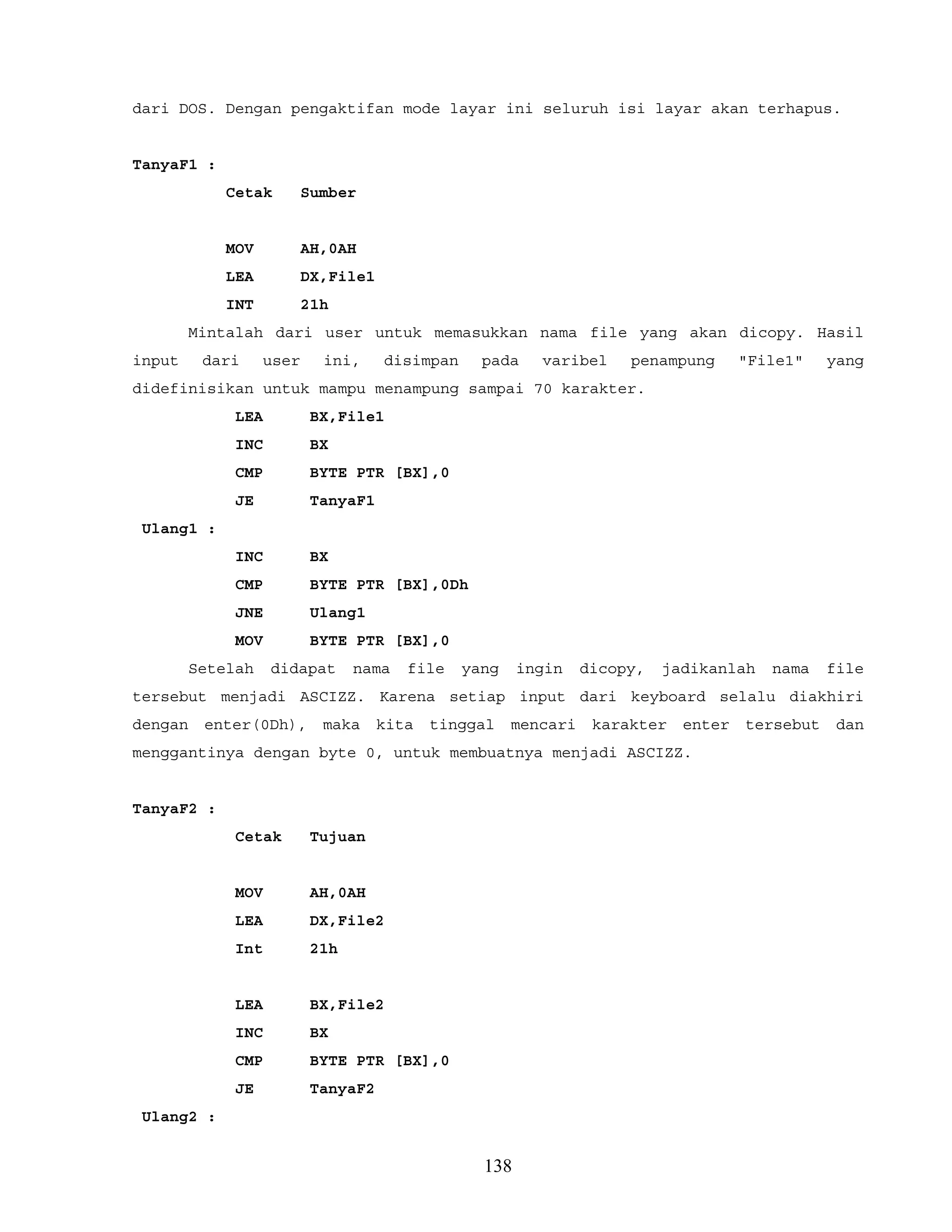 dari DOS. Dengan pengaktifan mode layar ini seluruh isi layar akan terhapus.
TanyaF1 :
Cetak Sumber
MOV AH,0AH
LEA DX,File1
INT 21h
Mintalah dari user untuk memasukkan nama file yang akan dicopy. Hasil
input dari user ini, disimpan pada varibel penampung "File1" yang
didefinisikan untuk mampu menampung sampai 70 karakter.
LEA BX,File1
INC BX
CMP BYTE PTR [BX],0
JE TanyaF1
Ulang1 :
INC BX
CMP BYTE PTR [BX],0Dh
JNE Ulang1
MOV BYTE PTR [BX],0
Setelah didapat nama file yang ingin dicopy, jadikanlah nama file
tersebut menjadi ASCIZZ. Karena setiap input dari keyboard selalu diakhiri
dengan enter(0Dh), maka kita tinggal mencari karakter enter tersebut dan
menggantinya dengan byte 0, untuk membuatnya menjadi ASCIZZ.
TanyaF2 :
Cetak Tujuan
MOV AH,0AH
LEA DX,File2
Int 21h
LEA BX,File2
INC BX
CMP BYTE PTR [BX],0
JE TanyaF2
Ulang2 :
138
 