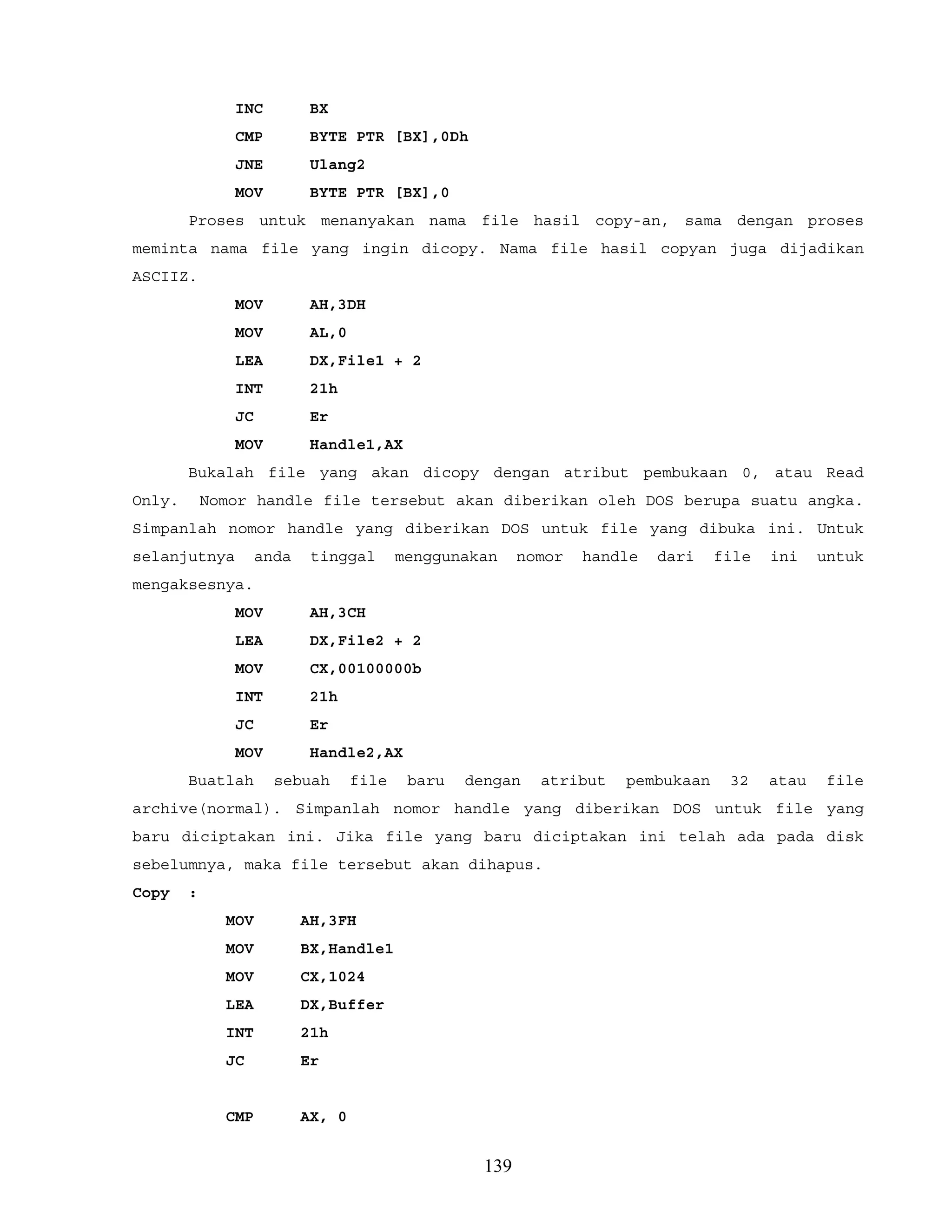 INC BX
CMP BYTE PTR [BX],0Dh
JNE Ulang2
MOV BYTE PTR [BX],0
Proses untuk menanyakan nama file hasil copy-an, sama dengan proses
meminta nama file yang ingin dicopy. Nama file hasil copyan juga dijadikan
ASCIIZ.
MOV AH,3DH
MOV AL,0
LEA DX,File1 + 2
INT 21h
JC Er
MOV Handle1,AX
Bukalah file yang akan dicopy dengan atribut pembukaan 0, atau Read
Only. Nomor handle file tersebut akan diberikan oleh DOS berupa suatu angka.
Simpanlah nomor handle yang diberikan DOS untuk file yang dibuka ini. Untuk
selanjutnya anda tinggal menggunakan nomor handle dari file ini untuk
mengaksesnya.
MOV AH,3CH
LEA DX,File2 + 2
MOV CX,00100000b
INT 21h
JC Er
MOV Handle2,AX
Buatlah sebuah file baru dengan atribut pembukaan 32 atau file
archive(normal). Simpanlah nomor handle yang diberikan DOS untuk file yang
baru diciptakan ini. Jika file yang baru diciptakan ini telah ada pada disk
sebelumnya, maka file tersebut akan dihapus.
Copy :
MOV AH,3FH
MOV BX,Handle1
MOV CX,1024
LEA DX,Buffer
INT 21h
JC Er
CMP AX, 0
139
 
