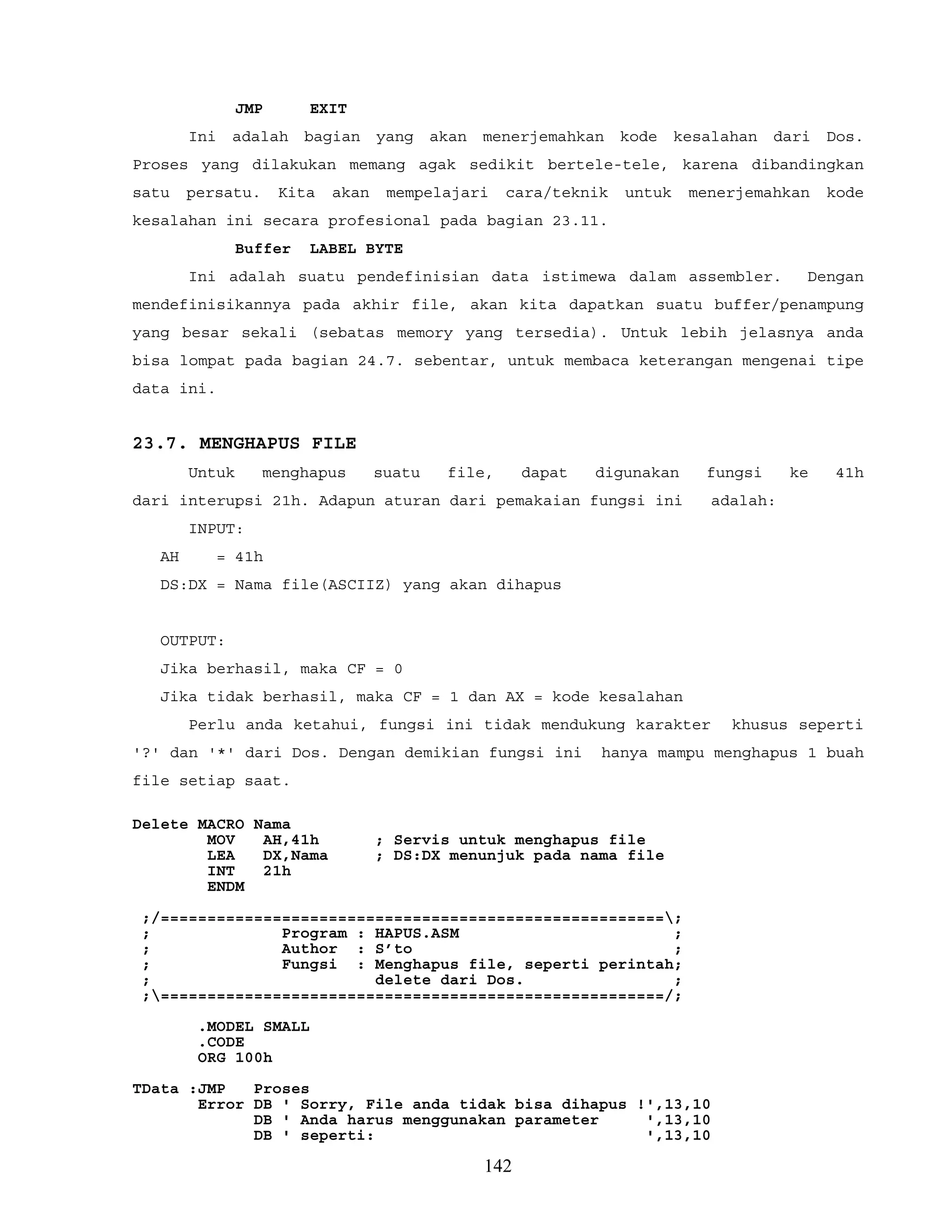 JMP EXIT
Ini adalah bagian yang akan menerjemahkan kode kesalahan dari Dos.
Proses yang dilakukan memang agak sedikit bertele-tele, karena dibandingkan
satu persatu. Kita akan mempelajari cara/teknik untuk menerjemahkan kode
kesalahan ini secara profesional pada bagian 23.11.
Buffer LABEL BYTE
Ini adalah suatu pendefinisian data istimewa dalam assembler. Dengan
mendefinisikannya pada akhir file, akan kita dapatkan suatu buffer/penampung
yang besar sekali (sebatas memory yang tersedia). Untuk lebih jelasnya anda
bisa lompat pada bagian 24.7. sebentar, untuk membaca keterangan mengenai tipe
data ini.
23.7. MENGHAPUS FILE
Untuk menghapus suatu file, dapat digunakan fungsi ke 41h
dari interupsi 21h. Adapun aturan dari pemakaian fungsi ini adalah:
INPUT:
AH = 41h
DS:DX = Nama file(ASCIIZ) yang akan dihapus
OUTPUT:
Jika berhasil, maka CF = 0
Jika tidak berhasil, maka CF = 1 dan AX = kode kesalahan
Perlu anda ketahui, fungsi ini tidak mendukung karakter khusus seperti
'?' dan '*' dari Dos. Dengan demikian fungsi ini hanya mampu menghapus 1 buah
file setiap saat.
Delete MACRO Nama
MOV AH,41h ; Servis untuk menghapus file
LEA DX,Nama ; DS:DX menunjuk pada nama file
INT 21h
ENDM
;/======================================================;
; Program : HAPUS.ASM ;
; Author : S’to ;
; Fungsi : Menghapus file, seperti perintah;
; delete dari Dos. ;
;======================================================/;
.MODEL SMALL
.CODE
ORG 100h
TData :JMP Proses
Error DB ' Sorry, File anda tidak bisa dihapus !',13,10
DB ' Anda harus menggunakan parameter ',13,10
DB ' seperti: ',13,10
142
 