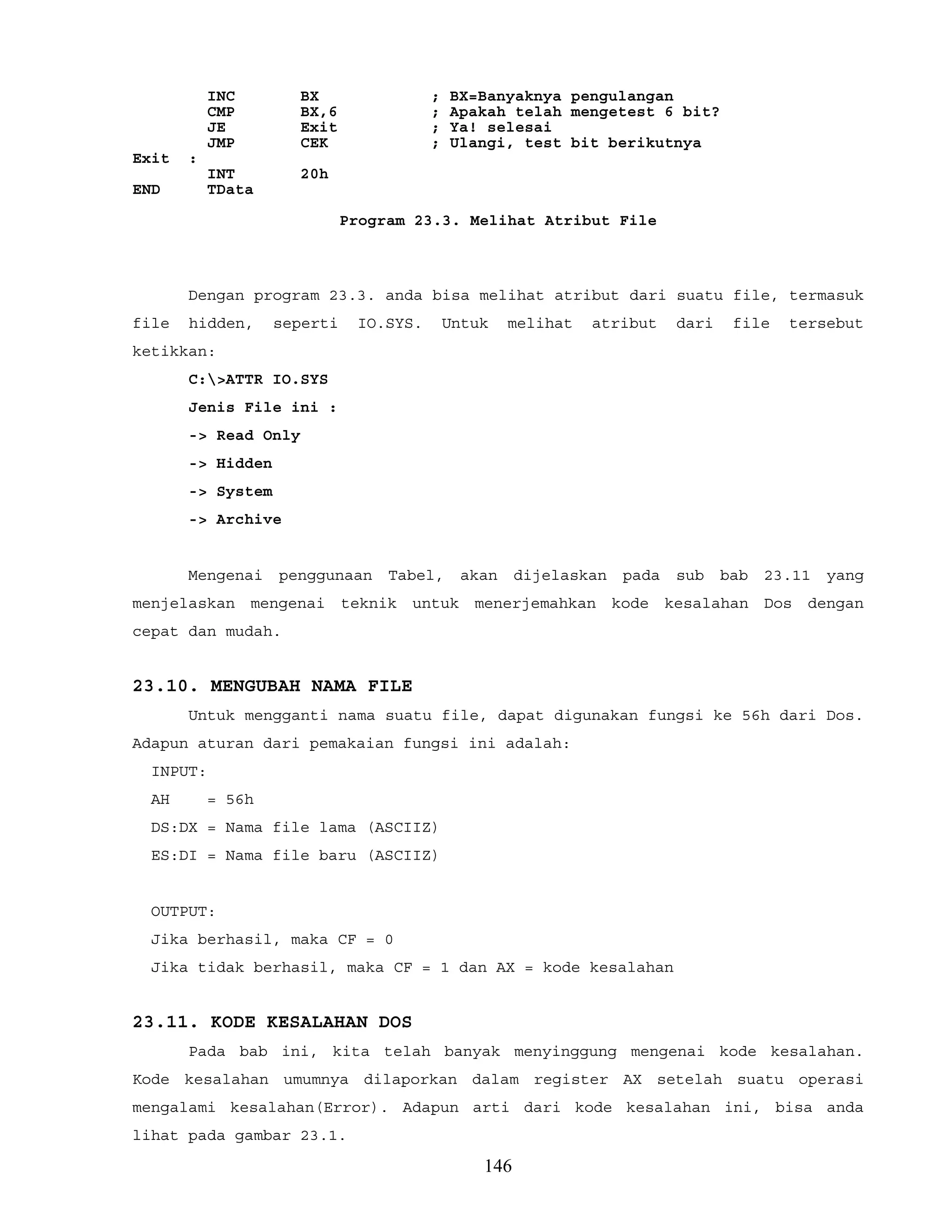 INC BX ; BX=Banyaknya pengulangan
CMP BX,6 ; Apakah telah mengetest 6 bit?
JE Exit ; Ya! selesai
JMP CEK ; Ulangi, test bit berikutnya
Exit :
INT 20h
END TData
Program 23.3. Melihat Atribut File
Dengan program 23.3. anda bisa melihat atribut dari suatu file, termasuk
file hidden, seperti IO.SYS. Untuk melihat atribut dari file tersebut
ketikkan:
C:>ATTR IO.SYS
Jenis File ini :
-> Read Only
-> Hidden
-> System
-> Archive
Mengenai penggunaan Tabel, akan dijelaskan pada sub bab 23.11 yang
menjelaskan mengenai teknik untuk menerjemahkan kode kesalahan Dos dengan
cepat dan mudah.
23.10. MENGUBAH NAMA FILE
Untuk mengganti nama suatu file, dapat digunakan fungsi ke 56h dari Dos.
Adapun aturan dari pemakaian fungsi ini adalah:
INPUT:
AH = 56h
DS:DX = Nama file lama (ASCIIZ)
ES:DI = Nama file baru (ASCIIZ)
OUTPUT:
Jika berhasil, maka CF = 0
Jika tidak berhasil, maka CF = 1 dan AX = kode kesalahan
23.11. KODE KESALAHAN DOS
Pada bab ini, kita telah banyak menyinggung mengenai kode kesalahan.
Kode kesalahan umumnya dilaporkan dalam register AX setelah suatu operasi
mengalami kesalahan(Error). Adapun arti dari kode kesalahan ini, bisa anda
lihat pada gambar 23.1.
146
 