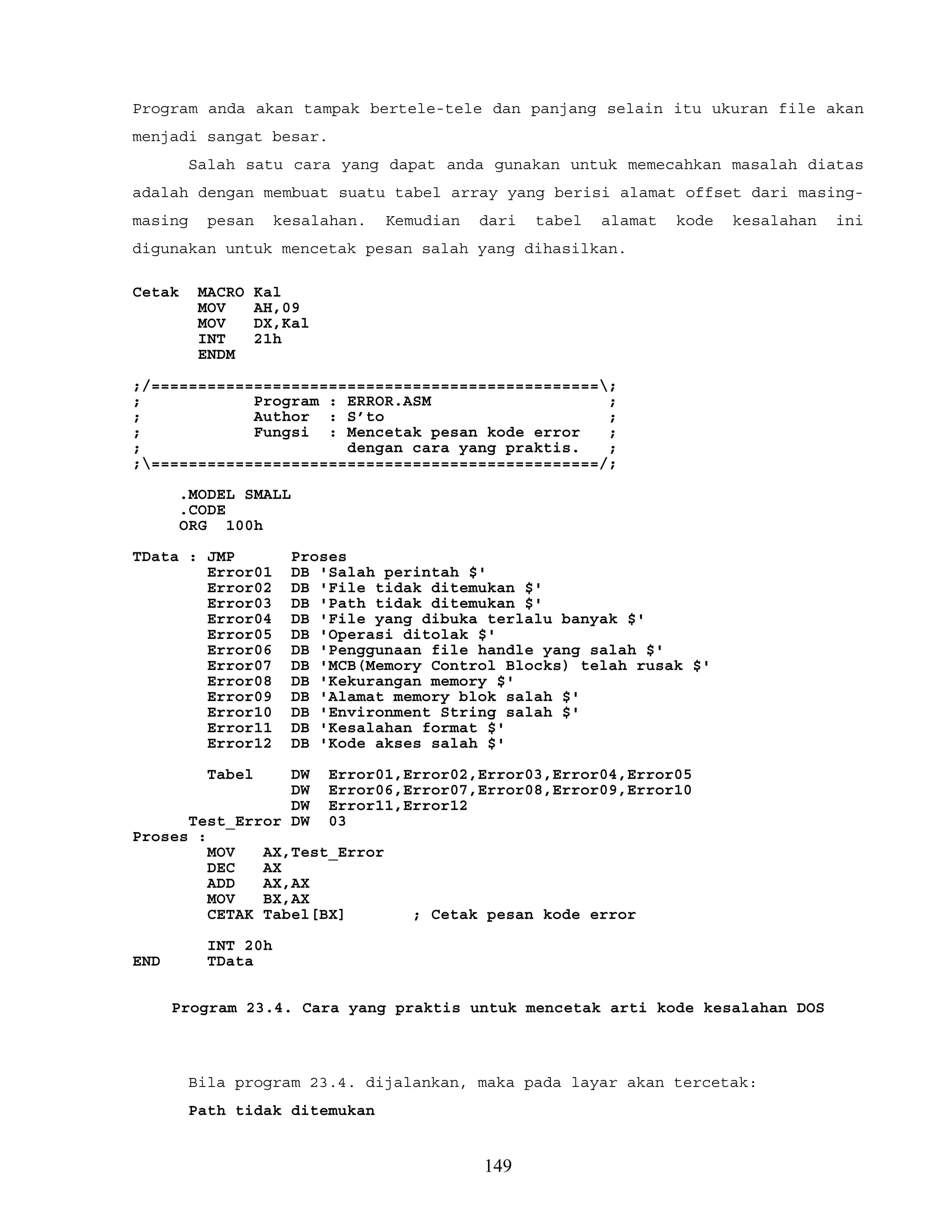 Program anda akan tampak bertele-tele dan panjang selain itu ukuran file akan
menjadi sangat besar.
Salah satu cara yang dapat anda gunakan untuk memecahkan masalah diatas
adalah dengan membuat suatu tabel array yang berisi alamat offset dari masing-
masing pesan kesalahan. Kemudian dari tabel alamat kode kesalahan ini
digunakan untuk mencetak pesan salah yang dihasilkan.
Cetak MACRO Kal
MOV AH,09
MOV DX,Kal
INT 21h
ENDM
;/================================================;
; Program : ERROR.ASM ;
; Author : S’to ;
; Fungsi : Mencetak pesan kode error ;
; dengan cara yang praktis. ;
;================================================/;
.MODEL SMALL
.CODE
ORG 100h
TData : JMP Proses
Error01 DB 'Salah perintah $'
Error02 DB 'File tidak ditemukan $'
Error03 DB 'Path tidak ditemukan $'
Error04 DB 'File yang dibuka terlalu banyak $'
Error05 DB 'Operasi ditolak $'
Error06 DB 'Penggunaan file handle yang salah $'
Error07 DB 'MCB(Memory Control Blocks) telah rusak $'
Error08 DB 'Kekurangan memory $'
Error09 DB 'Alamat memory blok salah $'
Error10 DB 'Environment String salah $'
Error11 DB 'Kesalahan format $'
Error12 DB 'Kode akses salah $'
Tabel DW Error01,Error02,Error03,Error04,Error05
DW Error06,Error07,Error08,Error09,Error10
DW Error11,Error12
Test_Error DW 03
Proses :
MOV AX,Test_Error
DEC AX
ADD AX,AX
MOV BX,AX
CETAK Tabel[BX] ; Cetak pesan kode error
INT 20h
END TData
Program 23.4. Cara yang praktis untuk mencetak arti kode kesalahan DOS
Bila program 23.4. dijalankan, maka pada layar akan tercetak:
Path tidak ditemukan
149
 