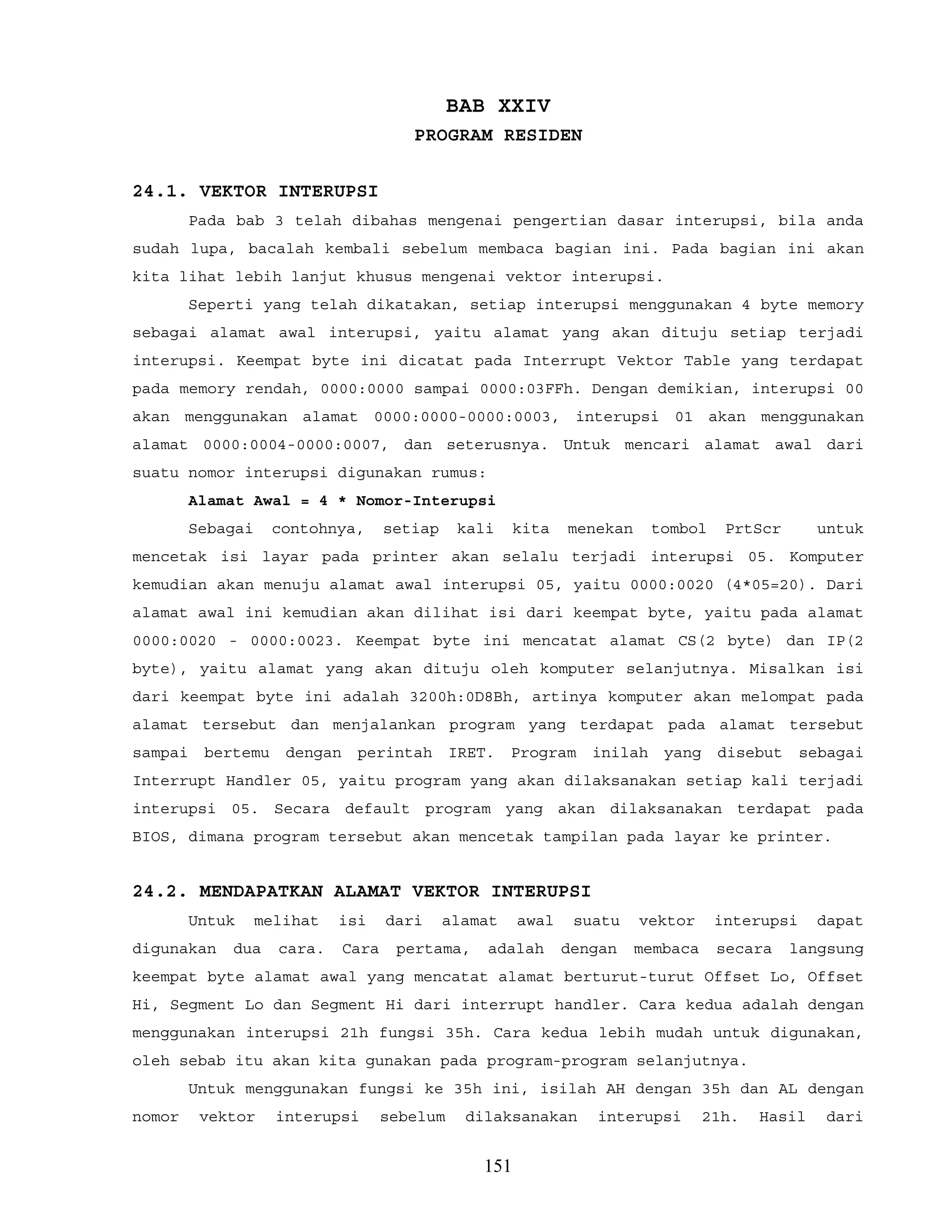 BAB XXIV
PROGRAM RESIDEN
24.1. VEKTOR INTERUPSI
Pada bab 3 telah dibahas mengenai pengertian dasar interupsi, bila anda
sudah lupa, bacalah kembali sebelum membaca bagian ini. Pada bagian ini akan
kita lihat lebih lanjut khusus mengenai vektor interupsi.
Seperti yang telah dikatakan, setiap interupsi menggunakan 4 byte memory
sebagai alamat awal interupsi, yaitu alamat yang akan dituju setiap terjadi
interupsi. Keempat byte ini dicatat pada Interrupt Vektor Table yang terdapat
pada memory rendah, 0000:0000 sampai 0000:03FFh. Dengan demikian, interupsi 00
akan menggunakan alamat 0000:0000-0000:0003, interupsi 01 akan menggunakan
alamat 0000:0004-0000:0007, dan seterusnya. Untuk mencari alamat awal dari
suatu nomor interupsi digunakan rumus:
Alamat Awal = 4 * Nomor-Interupsi
Sebagai contohnya, setiap kali kita menekan tombol PrtScr untuk
mencetak isi layar pada printer akan selalu terjadi interupsi 05. Komputer
kemudian akan menuju alamat awal interupsi 05, yaitu 0000:0020 (4*05=20). Dari
alamat awal ini kemudian akan dilihat isi dari keempat byte, yaitu pada alamat
0000:0020 - 0000:0023. Keempat byte ini mencatat alamat CS(2 byte) dan IP(2
byte), yaitu alamat yang akan dituju oleh komputer selanjutnya. Misalkan isi
dari keempat byte ini adalah 3200h:0D8Bh, artinya komputer akan melompat pada
alamat tersebut dan menjalankan program yang terdapat pada alamat tersebut
sampai bertemu dengan perintah IRET. Program inilah yang disebut sebagai
Interrupt Handler 05, yaitu program yang akan dilaksanakan setiap kali terjadi
interupsi 05. Secara default program yang akan dilaksanakan terdapat pada
BIOS, dimana program tersebut akan mencetak tampilan pada layar ke printer.
24.2. MENDAPATKAN ALAMAT VEKTOR INTERUPSI
Untuk melihat isi dari alamat awal suatu vektor interupsi dapat
digunakan dua cara. Cara pertama, adalah dengan membaca secara langsung
keempat byte alamat awal yang mencatat alamat berturut-turut Offset Lo, Offset
Hi, Segment Lo dan Segment Hi dari interrupt handler. Cara kedua adalah dengan
menggunakan interupsi 21h fungsi 35h. Cara kedua lebih mudah untuk digunakan,
oleh sebab itu akan kita gunakan pada program-program selanjutnya.
Untuk menggunakan fungsi ke 35h ini, isilah AH dengan 35h dan AL dengan
nomor vektor interupsi sebelum dilaksanakan interupsi 21h. Hasil dari
151
 