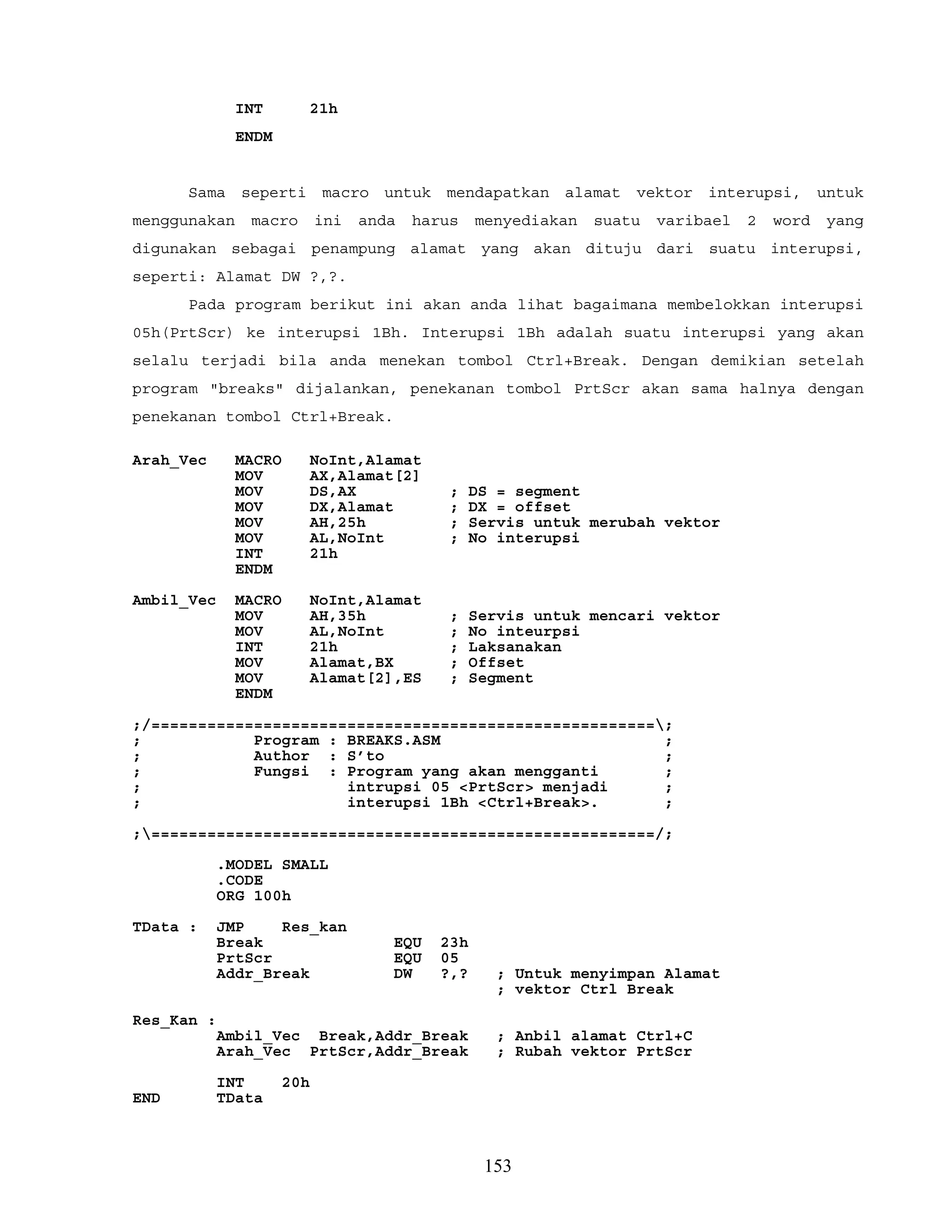INT 21h
ENDM
Sama seperti macro untuk mendapatkan alamat vektor interupsi, untuk
menggunakan macro ini anda harus menyediakan suatu varibael 2 word yang
digunakan sebagai penampung alamat yang akan dituju dari suatu interupsi,
seperti: Alamat DW ?,?.
Pada program berikut ini akan anda lihat bagaimana membelokkan interupsi
05h(PrtScr) ke interupsi 1Bh. Interupsi 1Bh adalah suatu interupsi yang akan
selalu terjadi bila anda menekan tombol Ctrl+Break. Dengan demikian setelah
program "breaks" dijalankan, penekanan tombol PrtScr akan sama halnya dengan
penekanan tombol Ctrl+Break.
Arah_Vec MACRO NoInt,Alamat
MOV AX,Alamat[2]
MOV DS,AX ; DS = segment
MOV DX,Alamat ; DX = offset
MOV AH,25h ; Servis untuk merubah vektor
MOV AL,NoInt ; No interupsi
INT 21h
ENDM
Ambil_Vec MACRO NoInt,Alamat
MOV AH,35h ; Servis untuk mencari vektor
MOV AL,NoInt ; No inteurpsi
INT 21h ; Laksanakan
MOV Alamat,BX ; Offset
MOV Alamat[2],ES ; Segment
ENDM
;/======================================================;
; Program : BREAKS.ASM ;
; Author : S’to ;
; Fungsi : Program yang akan mengganti ;
; intrupsi 05 <PrtScr> menjadi ;
; interupsi 1Bh <Ctrl+Break>. ;
;======================================================/;
.MODEL SMALL
.CODE
ORG 100h
TData : JMP Res_kan
Break EQU 23h
PrtScr EQU 05
Addr_Break DW ?,? ; Untuk menyimpan Alamat
; vektor Ctrl Break
Res_Kan :
Ambil_Vec Break,Addr_Break ; Anbil alamat Ctrl+C
Arah_Vec PrtScr,Addr_Break ; Rubah vektor PrtScr
INT 20h
END TData
153
 