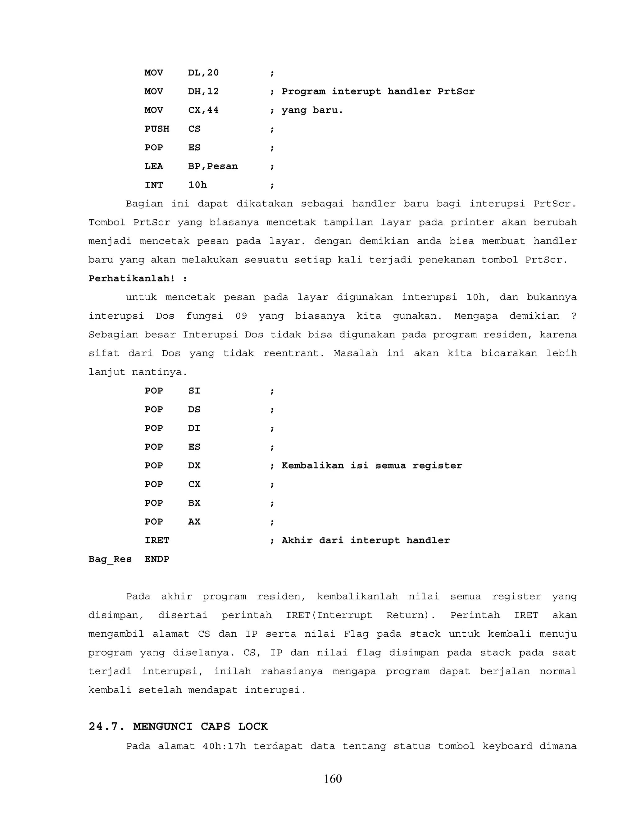 MOV DL,20 ;
MOV DH,12 ; Program interupt handler PrtScr
MOV CX,44 ; yang baru.
PUSH CS ;
POP ES ;
LEA BP,Pesan ;
INT 10h ;
Bagian ini dapat dikatakan sebagai handler baru bagi interupsi PrtScr.
Tombol PrtScr yang biasanya mencetak tampilan layar pada printer akan berubah
menjadi mencetak pesan pada layar. dengan demikian anda bisa membuat handler
baru yang akan melakukan sesuatu setiap kali terjadi penekanan tombol PrtScr.
Perhatikanlah! :
untuk mencetak pesan pada layar digunakan interupsi 10h, dan bukannya
interupsi Dos fungsi 09 yang biasanya kita gunakan. Mengapa demikian ?
Sebagian besar Interupsi Dos tidak bisa digunakan pada program residen, karena
sifat dari Dos yang tidak reentrant. Masalah ini akan kita bicarakan lebih
lanjut nantinya.
POP SI ;
POP DS ;
POP DI ;
POP ES ;
POP DX ; Kembalikan isi semua register
POP CX ;
POP BX ;
POP AX ;
IRET ; Akhir dari interupt handler
Bag_Res ENDP
Pada akhir program residen, kembalikanlah nilai semua register yang
disimpan, disertai perintah IRET(Interrupt Return). Perintah IRET akan
mengambil alamat CS dan IP serta nilai Flag pada stack untuk kembali menuju
program yang diselanya. CS, IP dan nilai flag disimpan pada stack pada saat
terjadi interupsi, inilah rahasianya mengapa program dapat berjalan normal
kembali setelah mendapat interupsi.
24.7. MENGUNCI CAPS LOCK
Pada alamat 40h:17h terdapat data tentang status tombol keyboard dimana
160
 
