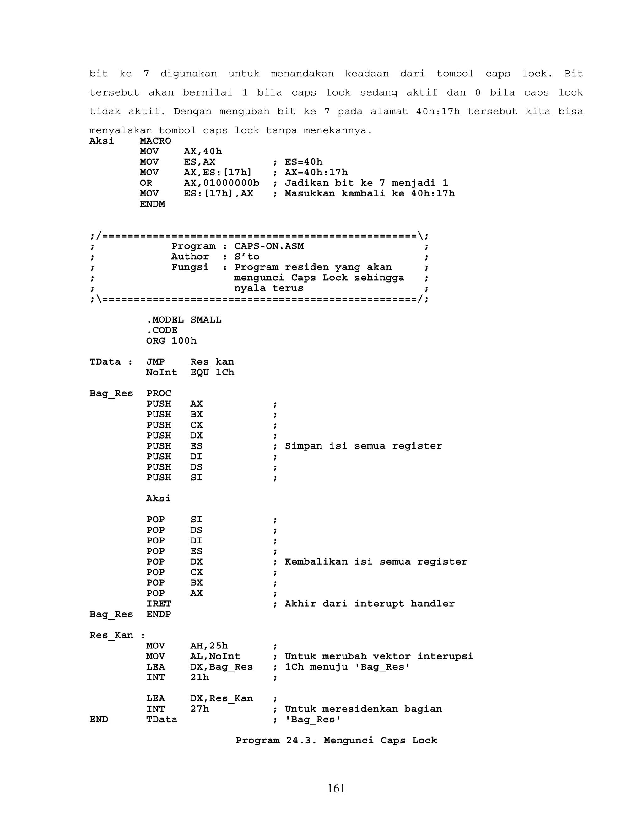 bit ke 7 digunakan untuk menandakan keadaan dari tombol caps lock. Bit
tersebut akan bernilai 1 bila caps lock sedang aktif dan 0 bila caps lock
tidak aktif. Dengan mengubah bit ke 7 pada alamat 40h:17h tersebut kita bisa
menyalakan tombol caps lock tanpa menekannya.
Aksi MACRO
MOV AX,40h
MOV ES,AX ; ES=40h
MOV AX,ES:[17h] ; AX=40h:17h
OR AX,01000000b ; Jadikan bit ke 7 menjadi 1
MOV ES:[17h],AX ; Masukkan kembali ke 40h:17h
ENDM
;/==================================================;
; Program : CAPS-ON.ASM ;
; Author : S’to ;
; Fungsi : Program residen yang akan ;
; mengunci Caps Lock sehingga ;
; nyala terus ;
;==================================================/;
.MODEL SMALL
.CODE
ORG 100h
TData : JMP Res_kan
NoInt EQU 1Ch
Bag_Res PROC
PUSH AX ;
PUSH BX ;
PUSH CX ;
PUSH DX ;
PUSH ES ; Simpan isi semua register
PUSH DI ;
PUSH DS ;
PUSH SI ;
Aksi
POP SI ;
POP DS ;
POP DI ;
POP ES ;
POP DX ; Kembalikan isi semua register
POP CX ;
POP BX ;
POP AX ;
IRET ; Akhir dari interupt handler
Bag_Res ENDP
Res_Kan :
MOV AH,25h ;
MOV AL,NoInt ; Untuk merubah vektor interupsi
LEA DX,Bag_Res ; 1Ch menuju 'Bag_Res'
INT 21h ;
LEA DX,Res_Kan ;
INT 27h ; Untuk meresidenkan bagian
END TData ; 'Bag_Res'
Program 24.3. Mengunci Caps Lock
161
 