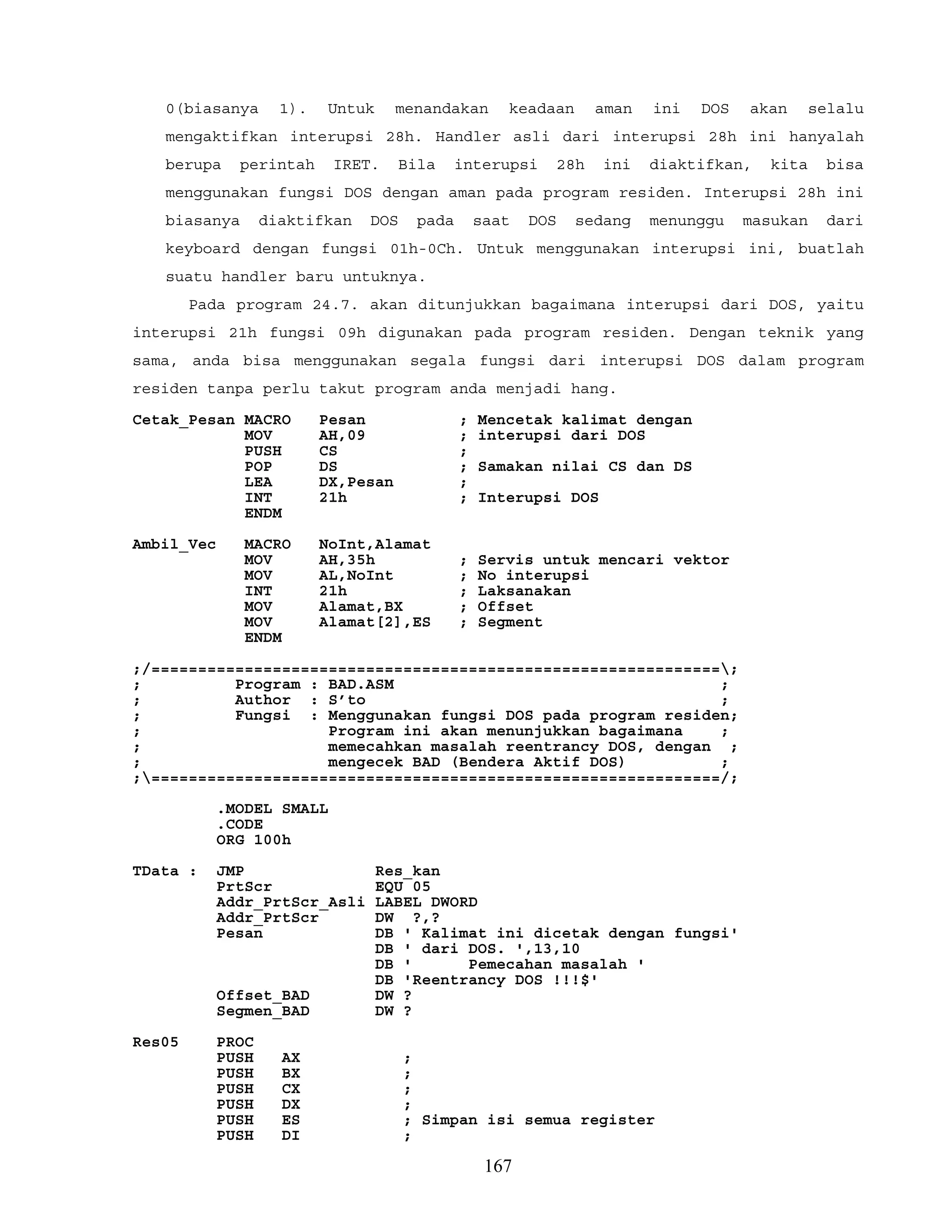 0(biasanya 1). Untuk menandakan keadaan aman ini DOS akan selalu
mengaktifkan interupsi 28h. Handler asli dari interupsi 28h ini hanyalah
berupa perintah IRET. Bila interupsi 28h ini diaktifkan, kita bisa
menggunakan fungsi DOS dengan aman pada program residen. Interupsi 28h ini
biasanya diaktifkan DOS pada saat DOS sedang menunggu masukan dari
keyboard dengan fungsi 01h-0Ch. Untuk menggunakan interupsi ini, buatlah
suatu handler baru untuknya.
Pada program 24.7. akan ditunjukkan bagaimana interupsi dari DOS, yaitu
interupsi 21h fungsi 09h digunakan pada program residen. Dengan teknik yang
sama, anda bisa menggunakan segala fungsi dari interupsi DOS dalam program
residen tanpa perlu takut program anda menjadi hang.
Cetak_Pesan MACRO Pesan ; Mencetak kalimat dengan
MOV AH,09 ; interupsi dari DOS
PUSH CS ;
POP DS ; Samakan nilai CS dan DS
LEA DX,Pesan ;
INT 21h ; Interupsi DOS
ENDM
Ambil_Vec MACRO NoInt,Alamat
MOV AH,35h ; Servis untuk mencari vektor
MOV AL,NoInt ; No interupsi
INT 21h ; Laksanakan
MOV Alamat,BX ; Offset
MOV Alamat[2],ES ; Segment
ENDM
;/=============================================================;
; Program : BAD.ASM ;
; Author : S’to ;
; Fungsi : Menggunakan fungsi DOS pada program residen;
; Program ini akan menunjukkan bagaimana ;
; memecahkan masalah reentrancy DOS, dengan ;
; mengecek BAD (Bendera Aktif DOS) ;
;=============================================================/;
.MODEL SMALL
.CODE
ORG 100h
TData : JMP Res_kan
PrtScr EQU 05
Addr_PrtScr_Asli LABEL DWORD
Addr_PrtScr DW ?,?
Pesan DB ' Kalimat ini dicetak dengan fungsi'
DB ' dari DOS. ',13,10
DB ' Pemecahan masalah '
DB 'Reentrancy DOS !!!$'
Offset_BAD DW ?
Segmen_BAD DW ?
Res05 PROC
PUSH AX ;
PUSH BX ;
PUSH CX ;
PUSH DX ;
PUSH ES ; Simpan isi semua register
PUSH DI ;
167
 