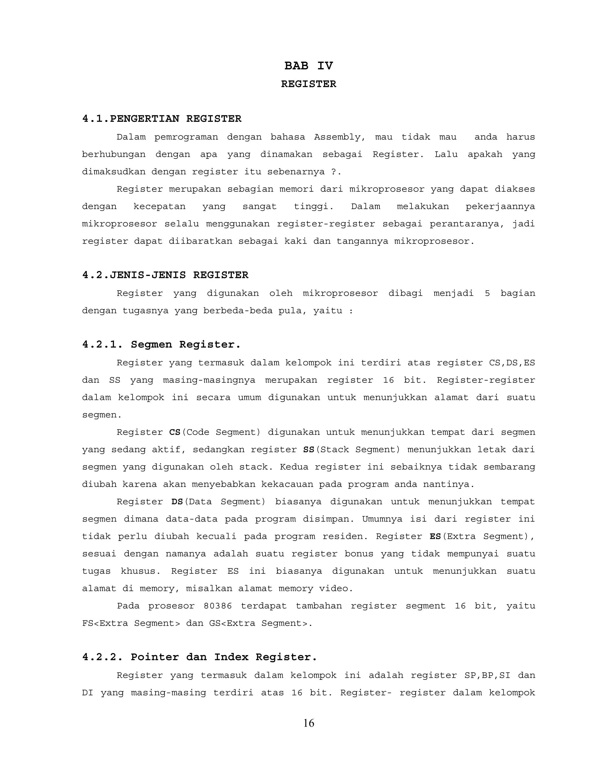 BAB IV
REGISTER
4.1.PENGERTIAN REGISTER
Dalam pemrograman dengan bahasa Assembly, mau tidak mau anda harus
berhubungan dengan apa yang dinamakan sebagai Register. Lalu apakah yang
dimaksudkan dengan register itu sebenarnya ?.
Register merupakan sebagian memori dari mikroprosesor yang dapat diakses
dengan kecepatan yang sangat tinggi. Dalam melakukan pekerjaannya
mikroprosesor selalu menggunakan register-register sebagai perantaranya, jadi
register dapat diibaratkan sebagai kaki dan tangannya mikroprosesor.
4.2.JENIS-JENIS REGISTER
Register yang digunakan oleh mikroprosesor dibagi menjadi 5 bagian
dengan tugasnya yang berbeda-beda pula, yaitu :
4.2.1. Segmen Register.
Register yang termasuk dalam kelompok ini terdiri atas register CS,DS,ES
dan SS yang masing-masingnya merupakan register 16 bit. Register-register
dalam kelompok ini secara umum digunakan untuk menunjukkan alamat dari suatu
segmen.
Register CS(Code Segment) digunakan untuk menunjukkan tempat dari segmen
yang sedang aktif, sedangkan register SS(Stack Segment) menunjukkan letak dari
segmen yang digunakan oleh stack. Kedua register ini sebaiknya tidak sembarang
diubah karena akan menyebabkan kekacauan pada program anda nantinya.
Register DS(Data Segment) biasanya digunakan untuk menunjukkan tempat
segmen dimana data-data pada program disimpan. Umumnya isi dari register ini
tidak perlu diubah kecuali pada program residen. Register ES(Extra Segment),
sesuai dengan namanya adalah suatu register bonus yang tidak mempunyai suatu
tugas khusus. Register ES ini biasanya digunakan untuk menunjukkan suatu
alamat di memory, misalkan alamat memory video.
Pada prosesor 80386 terdapat tambahan register segment 16 bit, yaitu
FS<Extra Segment> dan GS<Extra Segment>.
4.2.2. Pointer dan Index Register.
Register yang termasuk dalam kelompok ini adalah register SP,BP,SI dan
DI yang masing-masing terdiri atas 16 bit. Register- register dalam kelompok
16
 