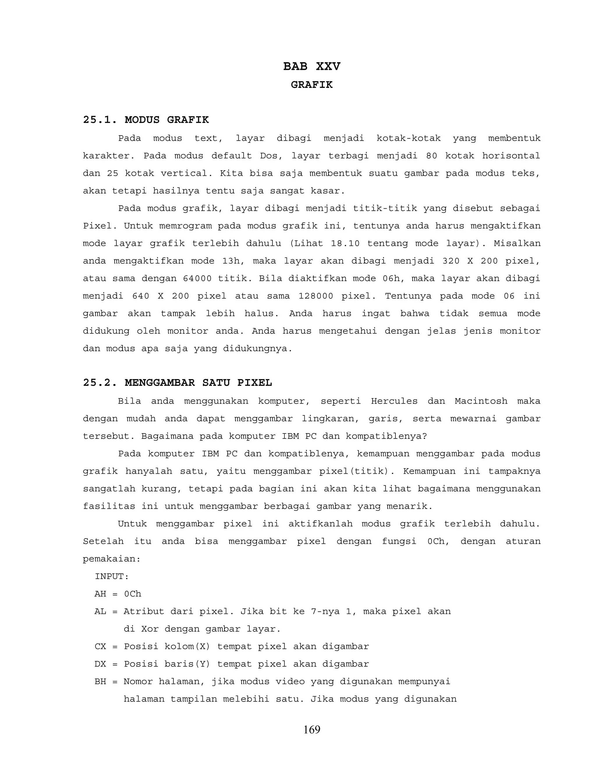 BAB XXV
GRAFIK
25.1. MODUS GRAFIK
Pada modus text, layar dibagi menjadi kotak-kotak yang membentuk
karakter. Pada modus default Dos, layar terbagi menjadi 80 kotak horisontal
dan 25 kotak vertical. Kita bisa saja membentuk suatu gambar pada modus teks,
akan tetapi hasilnya tentu saja sangat kasar.
Pada modus grafik, layar dibagi menjadi titik-titik yang disebut sebagai
Pixel. Untuk memrogram pada modus grafik ini, tentunya anda harus mengaktifkan
mode layar grafik terlebih dahulu (Lihat 18.10 tentang mode layar). Misalkan
anda mengaktifkan mode 13h, maka layar akan dibagi menjadi 320 X 200 pixel,
atau sama dengan 64000 titik. Bila diaktifkan mode 06h, maka layar akan dibagi
menjadi 640 X 200 pixel atau sama 128000 pixel. Tentunya pada mode 06 ini
gambar akan tampak lebih halus. Anda harus ingat bahwa tidak semua mode
didukung oleh monitor anda. Anda harus mengetahui dengan jelas jenis monitor
dan modus apa saja yang didukungnya.
25.2. MENGGAMBAR SATU PIXEL
Bila anda menggunakan komputer, seperti Hercules dan Macintosh maka
dengan mudah anda dapat menggambar lingkaran, garis, serta mewarnai gambar
tersebut. Bagaimana pada komputer IBM PC dan kompatiblenya?
Pada komputer IBM PC dan kompatiblenya, kemampuan menggambar pada modus
grafik hanyalah satu, yaitu menggambar pixel(titik). Kemampuan ini tampaknya
sangatlah kurang, tetapi pada bagian ini akan kita lihat bagaimana menggunakan
fasilitas ini untuk menggambar berbagai gambar yang menarik.
Untuk menggambar pixel ini aktifkanlah modus grafik terlebih dahulu.
Setelah itu anda bisa menggambar pixel dengan fungsi 0Ch, dengan aturan
pemakaian:
INPUT:
AH = 0Ch
AL = Atribut dari pixel. Jika bit ke 7-nya 1, maka pixel akan
di Xor dengan gambar layar.
CX = Posisi kolom(X) tempat pixel akan digambar
DX = Posisi baris(Y) tempat pixel akan digambar
BH = Nomor halaman, jika modus video yang digunakan mempunyai
halaman tampilan melebihi satu. Jika modus yang digunakan
169
 