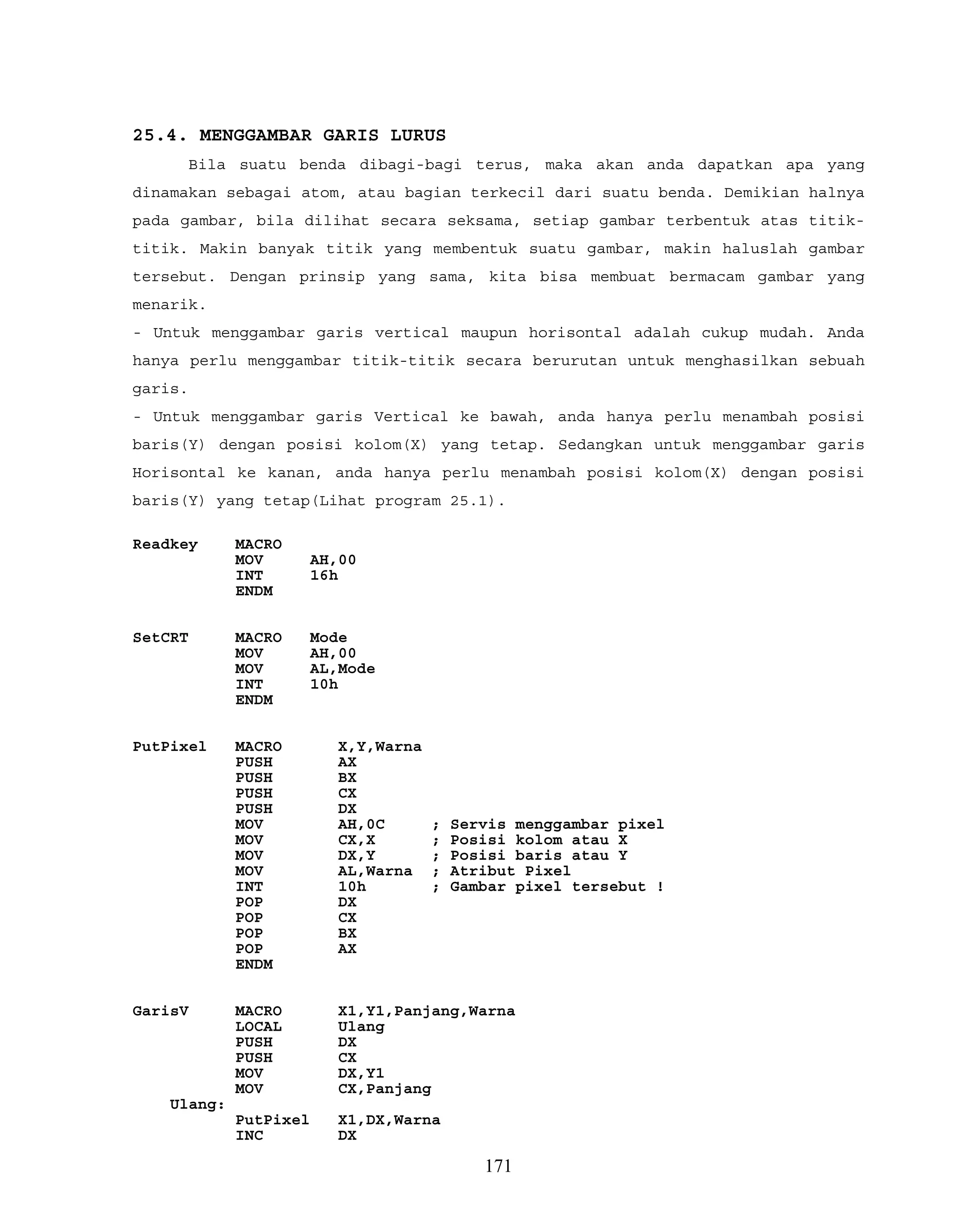 25.4. MENGGAMBAR GARIS LURUS
Bila suatu benda dibagi-bagi terus, maka akan anda dapatkan apa yang
dinamakan sebagai atom, atau bagian terkecil dari suatu benda. Demikian halnya
pada gambar, bila dilihat secara seksama, setiap gambar terbentuk atas titik-
titik. Makin banyak titik yang membentuk suatu gambar, makin haluslah gambar
tersebut. Dengan prinsip yang sama, kita bisa membuat bermacam gambar yang
menarik.
- Untuk menggambar garis vertical maupun horisontal adalah cukup mudah. Anda
hanya perlu menggambar titik-titik secara berurutan untuk menghasilkan sebuah
garis.
- Untuk menggambar garis Vertical ke bawah, anda hanya perlu menambah posisi
baris(Y) dengan posisi kolom(X) yang tetap. Sedangkan untuk menggambar garis
Horisontal ke kanan, anda hanya perlu menambah posisi kolom(X) dengan posisi
baris(Y) yang tetap(Lihat program 25.1).
Readkey MACRO
MOV AH,00
INT 16h
ENDM
SetCRT MACRO Mode
MOV AH,00
MOV AL,Mode
INT 10h
ENDM
PutPixel MACRO X,Y,Warna
PUSH AX
PUSH BX
PUSH CX
PUSH DX
MOV AH,0C ; Servis menggambar pixel
MOV CX,X ; Posisi kolom atau X
MOV DX,Y ; Posisi baris atau Y
MOV AL,Warna ; Atribut Pixel
INT 10h ; Gambar pixel tersebut !
POP DX
POP CX
POP BX
POP AX
ENDM
GarisV MACRO X1,Y1,Panjang,Warna
LOCAL Ulang
PUSH DX
PUSH CX
MOV DX,Y1
MOV CX,Panjang
Ulang:
PutPixel X1,DX,Warna
INC DX
171
 