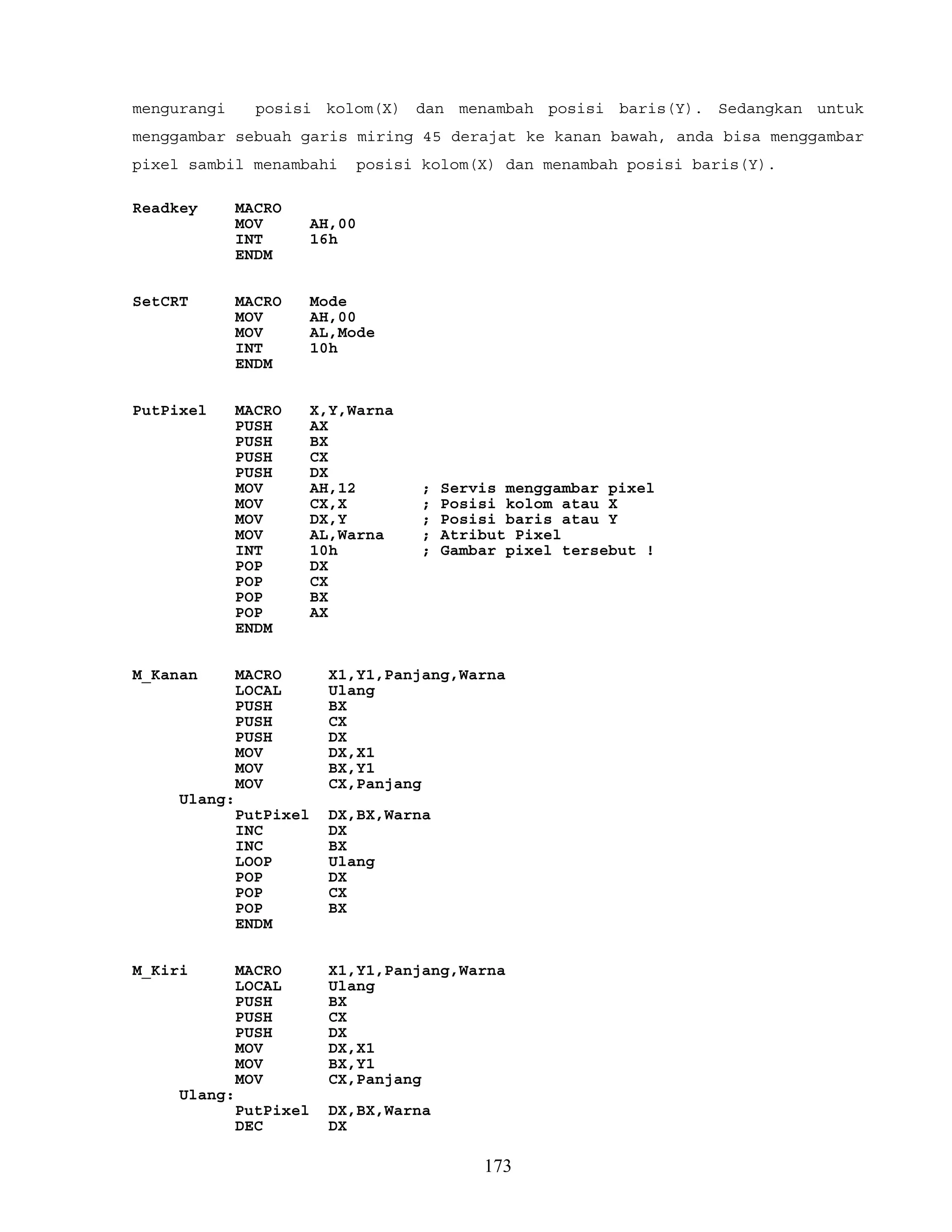 mengurangi posisi kolom(X) dan menambah posisi baris(Y). Sedangkan untuk
menggambar sebuah garis miring 45 derajat ke kanan bawah, anda bisa menggambar
pixel sambil menambahi posisi kolom(X) dan menambah posisi baris(Y).
Readkey MACRO
MOV AH,00
INT 16h
ENDM
SetCRT MACRO Mode
MOV AH,00
MOV AL,Mode
INT 10h
ENDM
PutPixel MACRO X,Y,Warna
PUSH AX
PUSH BX
PUSH CX
PUSH DX
MOV AH,12 ; Servis menggambar pixel
MOV CX,X ; Posisi kolom atau X
MOV DX,Y ; Posisi baris atau Y
MOV AL,Warna ; Atribut Pixel
INT 10h ; Gambar pixel tersebut !
POP DX
POP CX
POP BX
POP AX
ENDM
M_Kanan MACRO X1,Y1,Panjang,Warna
LOCAL Ulang
PUSH BX
PUSH CX
PUSH DX
MOV DX,X1
MOV BX,Y1
MOV CX,Panjang
Ulang:
PutPixel DX,BX,Warna
INC DX
INC BX
LOOP Ulang
POP DX
POP CX
POP BX
ENDM
M_Kiri MACRO X1,Y1,Panjang,Warna
LOCAL Ulang
PUSH BX
PUSH CX
PUSH DX
MOV DX,X1
MOV BX,Y1
MOV CX,Panjang
Ulang:
PutPixel DX,BX,Warna
DEC DX
173
 