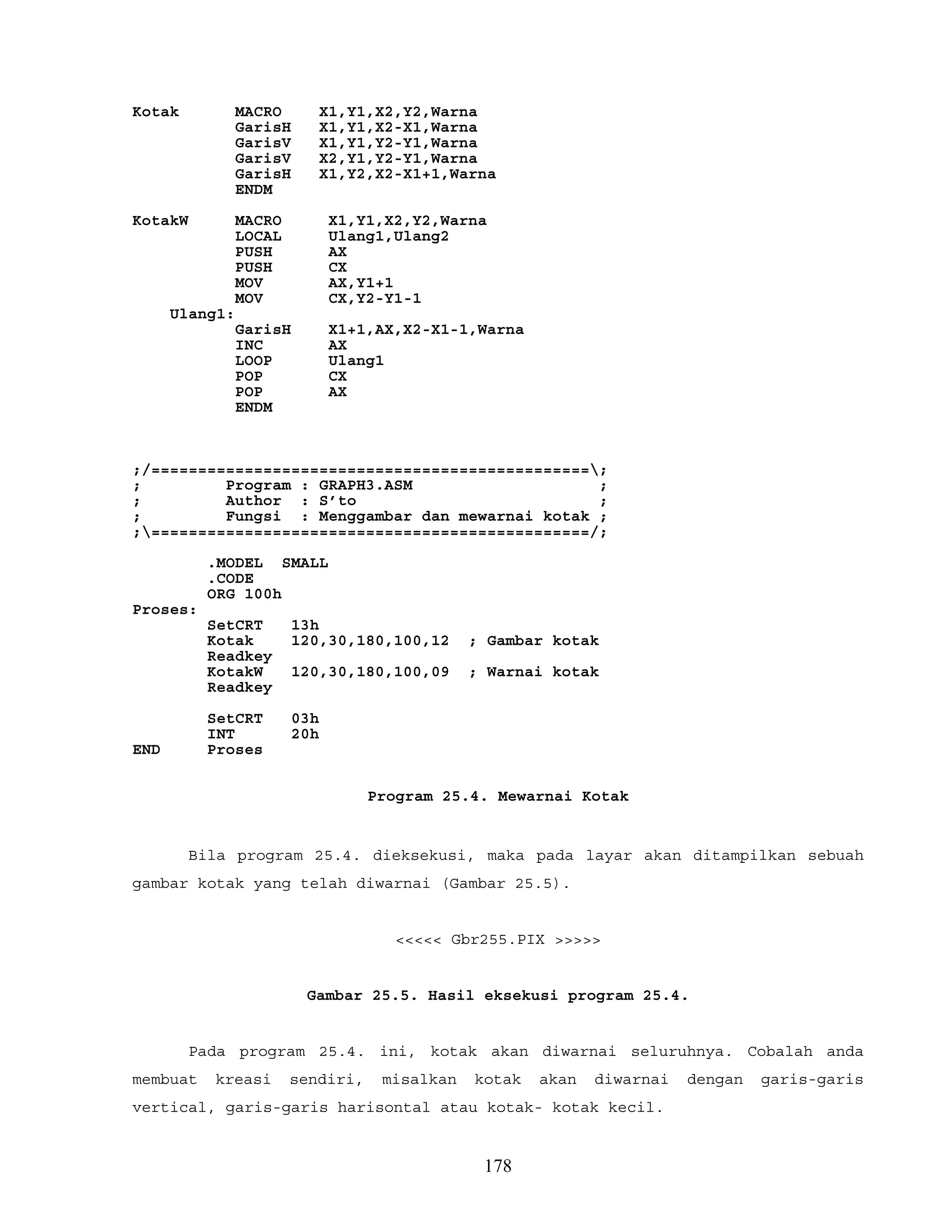 Kotak MACRO X1,Y1,X2,Y2,Warna
GarisH X1,Y1,X2-X1,Warna
GarisV X1,Y1,Y2-Y1,Warna
GarisV X2,Y1,Y2-Y1,Warna
GarisH X1,Y2,X2-X1+1,Warna
ENDM
KotakW MACRO X1,Y1,X2,Y2,Warna
LOCAL Ulang1,Ulang2
PUSH AX
PUSH CX
MOV AX,Y1+1
MOV CX,Y2-Y1-1
Ulang1:
GarisH X1+1,AX,X2-X1-1,Warna
INC AX
LOOP Ulang1
POP CX
POP AX
ENDM
;/===============================================;
; Program : GRAPH3.ASM ;
; Author : S’to ;
; Fungsi : Menggambar dan mewarnai kotak ;
;===============================================/;
.MODEL SMALL
.CODE
ORG 100h
Proses:
SetCRT 13h
Kotak 120,30,180,100,12 ; Gambar kotak
Readkey
KotakW 120,30,180,100,09 ; Warnai kotak
Readkey
SetCRT 03h
INT 20h
END Proses
Program 25.4. Mewarnai Kotak
Bila program 25.4. dieksekusi, maka pada layar akan ditampilkan sebuah
gambar kotak yang telah diwarnai (Gambar 25.5).
<<<<< Gbr255.PIX >>>>>
Gambar 25.5. Hasil eksekusi program 25.4.
Pada program 25.4. ini, kotak akan diwarnai seluruhnya. Cobalah anda
membuat kreasi sendiri, misalkan kotak akan diwarnai dengan garis-garis
vertical, garis-garis harisontal atau kotak- kotak kecil.
178
 