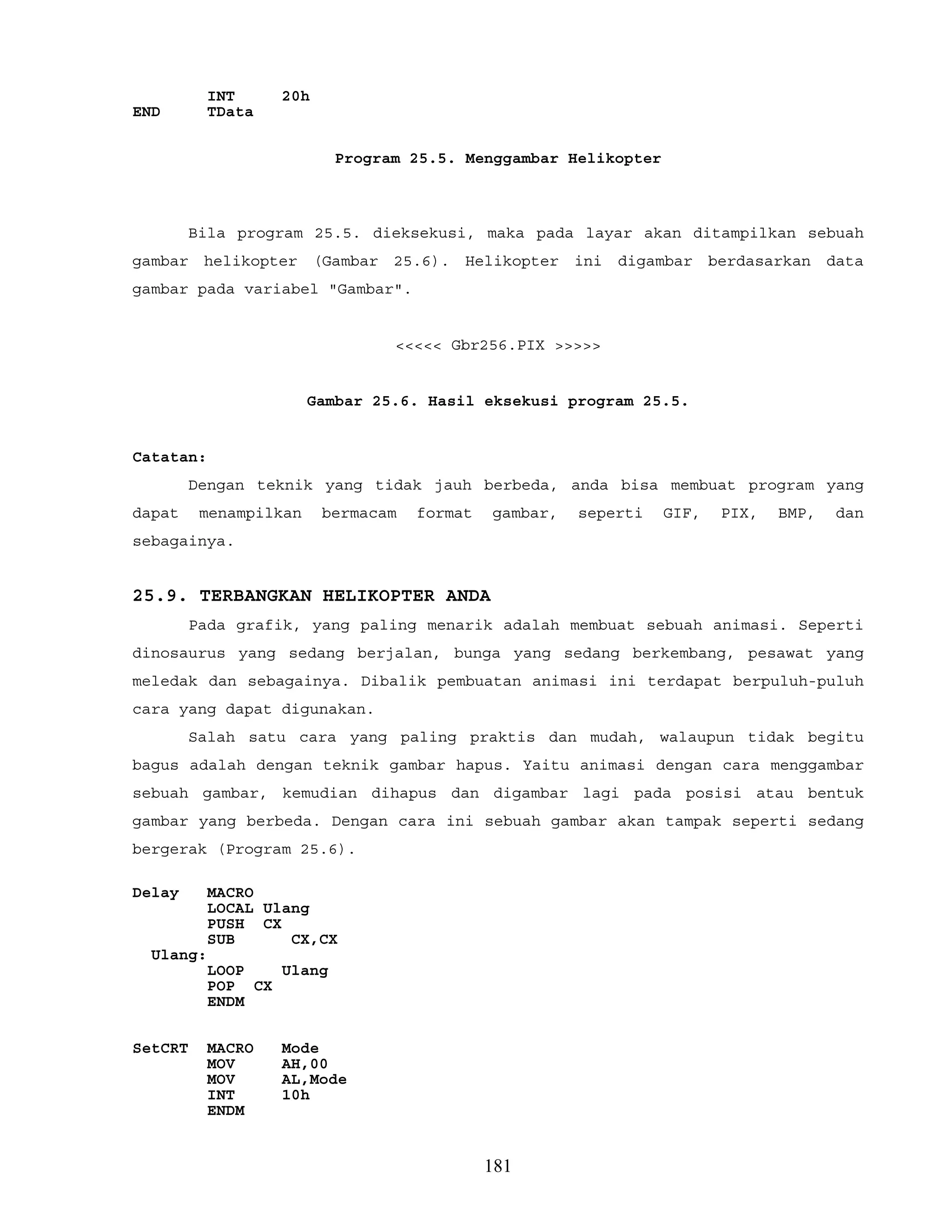 INT 20h
END TData
Program 25.5. Menggambar Helikopter
Bila program 25.5. dieksekusi, maka pada layar akan ditampilkan sebuah
gambar helikopter (Gambar 25.6). Helikopter ini digambar berdasarkan data
gambar pada variabel "Gambar".
<<<<< Gbr256.PIX >>>>>
Gambar 25.6. Hasil eksekusi program 25.5.
Catatan:
Dengan teknik yang tidak jauh berbeda, anda bisa membuat program yang
dapat menampilkan bermacam format gambar, seperti GIF, PIX, BMP, dan
sebagainya.
25.9. TERBANGKAN HELIKOPTER ANDA
Pada grafik, yang paling menarik adalah membuat sebuah animasi. Seperti
dinosaurus yang sedang berjalan, bunga yang sedang berkembang, pesawat yang
meledak dan sebagainya. Dibalik pembuatan animasi ini terdapat berpuluh-puluh
cara yang dapat digunakan.
Salah satu cara yang paling praktis dan mudah, walaupun tidak begitu
bagus adalah dengan teknik gambar hapus. Yaitu animasi dengan cara menggambar
sebuah gambar, kemudian dihapus dan digambar lagi pada posisi atau bentuk
gambar yang berbeda. Dengan cara ini sebuah gambar akan tampak seperti sedang
bergerak (Program 25.6).
Delay MACRO
LOCAL Ulang
PUSH CX
SUB CX,CX
Ulang:
LOOP Ulang
POP CX
ENDM
SetCRT MACRO Mode
MOV AH,00
MOV AL,Mode
INT 10h
ENDM
181
 