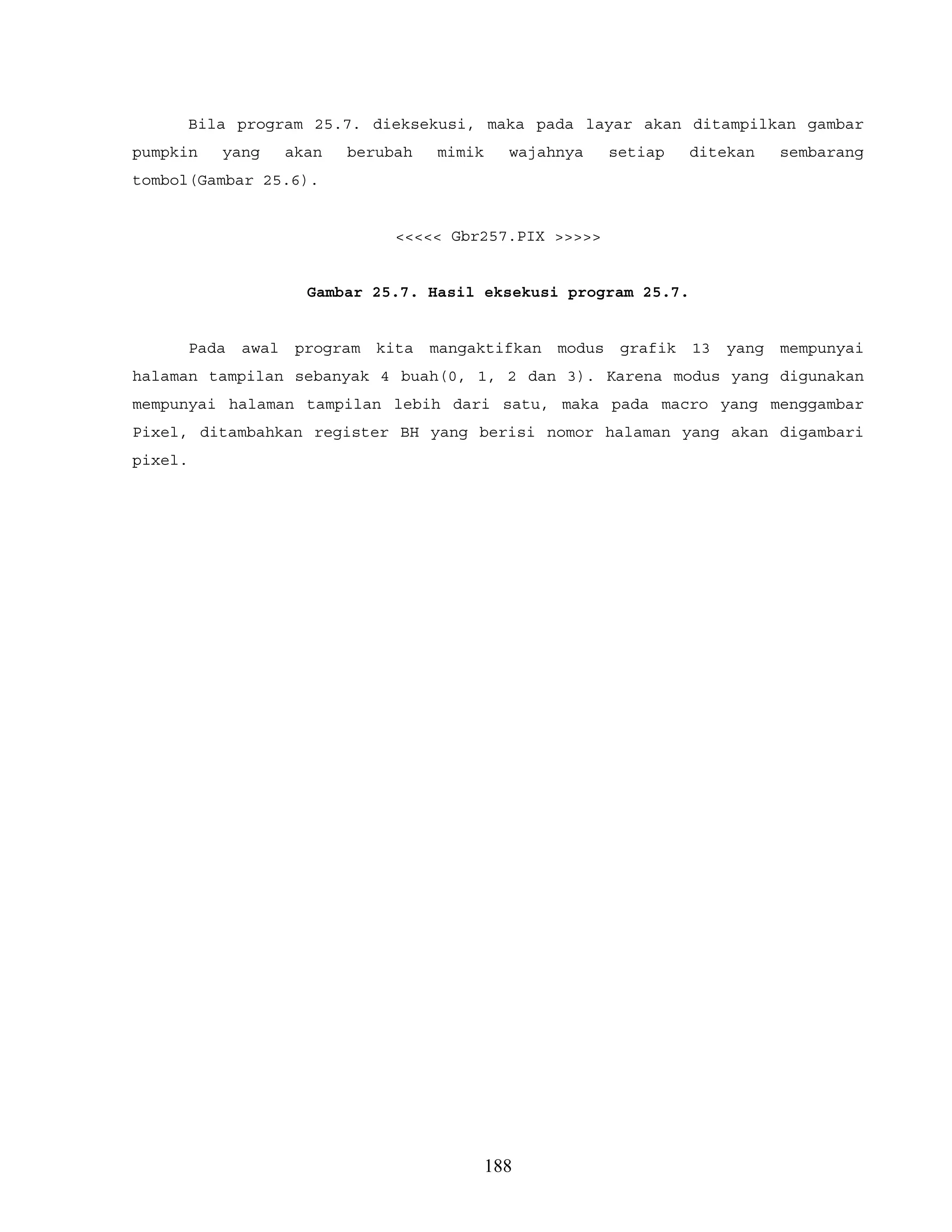 Bila program 25.7. dieksekusi, maka pada layar akan ditampilkan gambar
pumpkin yang akan berubah mimik wajahnya setiap ditekan sembarang
tombol(Gambar 25.6).
<<<<< Gbr257.PIX >>>>>
Gambar 25.7. Hasil eksekusi program 25.7.
Pada awal program kita mangaktifkan modus grafik 13 yang mempunyai
halaman tampilan sebanyak 4 buah(0, 1, 2 dan 3). Karena modus yang digunakan
mempunyai halaman tampilan lebih dari satu, maka pada macro yang menggambar
Pixel, ditambahkan register BH yang berisi nomor halaman yang akan digambari
pixel.
188
 