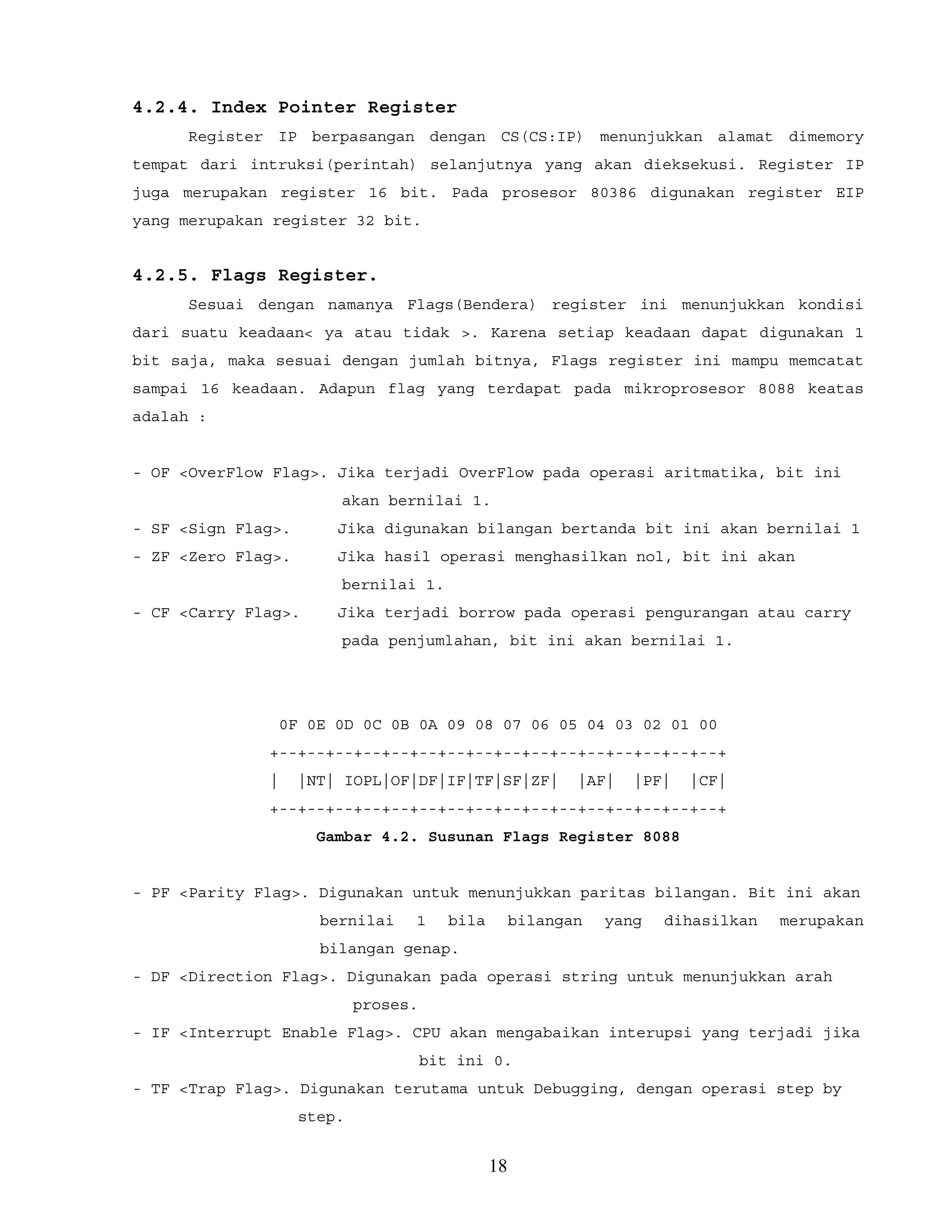 4.2.4. Index Pointer Register
Register IP berpasangan dengan CS(CS:IP) menunjukkan alamat dimemory
tempat dari intruksi(perintah) selanjutnya yang akan dieksekusi. Register IP
juga merupakan register 16 bit. Pada prosesor 80386 digunakan register EIP
yang merupakan register 32 bit.
4.2.5. Flags Register.
Sesuai dengan namanya Flags(Bendera) register ini menunjukkan kondisi
dari suatu keadaan< ya atau tidak >. Karena setiap keadaan dapat digunakan 1
bit saja, maka sesuai dengan jumlah bitnya, Flags register ini mampu memcatat
sampai 16 keadaan. Adapun flag yang terdapat pada mikroprosesor 8088 keatas
adalah :
- OF <OverFlow Flag>. Jika terjadi OverFlow pada operasi aritmatika, bit ini
akan bernilai 1.
- SF <Sign Flag>. Jika digunakan bilangan bertanda bit ini akan bernilai 1
- ZF <Zero Flag>. Jika hasil operasi menghasilkan nol, bit ini akan
bernilai 1.
- CF <Carry Flag>. Jika terjadi borrow pada operasi pengurangan atau carry
pada penjumlahan, bit ini akan bernilai 1.
0F 0E 0D 0C 0B 0A 09 08 07 06 05 04 03 02 01 00
+--+--+--+--+--+--+--+--+--+--+--+--+--+--+--+--+
| |NT| IOPL|OF|DF|IF|TF|SF|ZF| |AF| |PF| |CF|
+--+--+--+--+--+--+--+--+--+--+--+--+--+--+--+--+
Gambar 4.2. Susunan Flags Register 8088
- PF <Parity Flag>. Digunakan untuk menunjukkan paritas bilangan. Bit ini akan
bernilai 1 bila bilangan yang dihasilkan merupakan
bilangan genap.
- DF <Direction Flag>. Digunakan pada operasi string untuk menunjukkan arah
proses.
- IF <Interrupt Enable Flag>. CPU akan mengabaikan interupsi yang terjadi jika
bit ini 0.
- TF <Trap Flag>. Digunakan terutama untuk Debugging, dengan operasi step by
step.
18
 