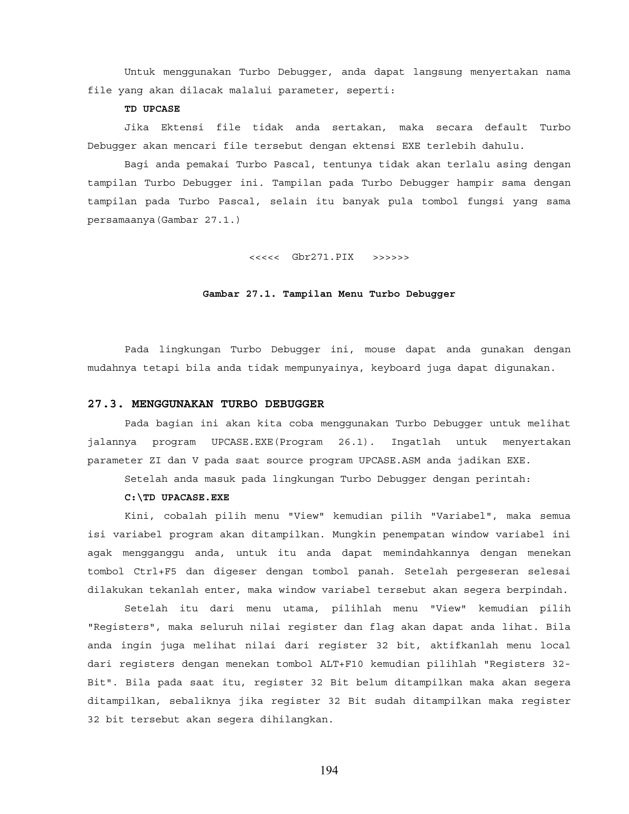 Untuk menggunakan Turbo Debugger, anda dapat langsung menyertakan nama
file yang akan dilacak malalui parameter, seperti:
TD UPCASE
Jika Ektensi file tidak anda sertakan, maka secara default Turbo
Debugger akan mencari file tersebut dengan ektensi EXE terlebih dahulu.
Bagi anda pemakai Turbo Pascal, tentunya tidak akan terlalu asing dengan
tampilan Turbo Debugger ini. Tampilan pada Turbo Debugger hampir sama dengan
tampilan pada Turbo Pascal, selain itu banyak pula tombol fungsi yang sama
persamaanya(Gambar 27.1.)
<<<<< Gbr271.PIX >>>>>>
Gambar 27.1. Tampilan Menu Turbo Debugger
Pada lingkungan Turbo Debugger ini, mouse dapat anda gunakan dengan
mudahnya tetapi bila anda tidak mempunyainya, keyboard juga dapat digunakan.
27.3. MENGGUNAKAN TURBO DEBUGGER
Pada bagian ini akan kita coba menggunakan Turbo Debugger untuk melihat
jalannya program UPCASE.EXE(Program 26.1). Ingatlah untuk menyertakan
parameter ZI dan V pada saat source program UPCASE.ASM anda jadikan EXE.
Setelah anda masuk pada lingkungan Turbo Debugger dengan perintah:
C:TD UPACASE.EXE
Kini, cobalah pilih menu "View" kemudian pilih "Variabel", maka semua
isi variabel program akan ditampilkan. Mungkin penempatan window variabel ini
agak mengganggu anda, untuk itu anda dapat memindahkannya dengan menekan
tombol Ctrl+F5 dan digeser dengan tombol panah. Setelah pergeseran selesai
dilakukan tekanlah enter, maka window variabel tersebut akan segera berpindah.
Setelah itu dari menu utama, pilihlah menu "View" kemudian pilih
"Registers", maka seluruh nilai register dan flag akan dapat anda lihat. Bila
anda ingin juga melihat nilai dari register 32 bit, aktifkanlah menu local
dari registers dengan menekan tombol ALT+F10 kemudian pilihlah "Registers 32-
Bit". Bila pada saat itu, register 32 Bit belum ditampilkan maka akan segera
ditampilkan, sebaliknya jika register 32 Bit sudah ditampilkan maka register
32 bit tersebut akan segera dihilangkan.
194
 