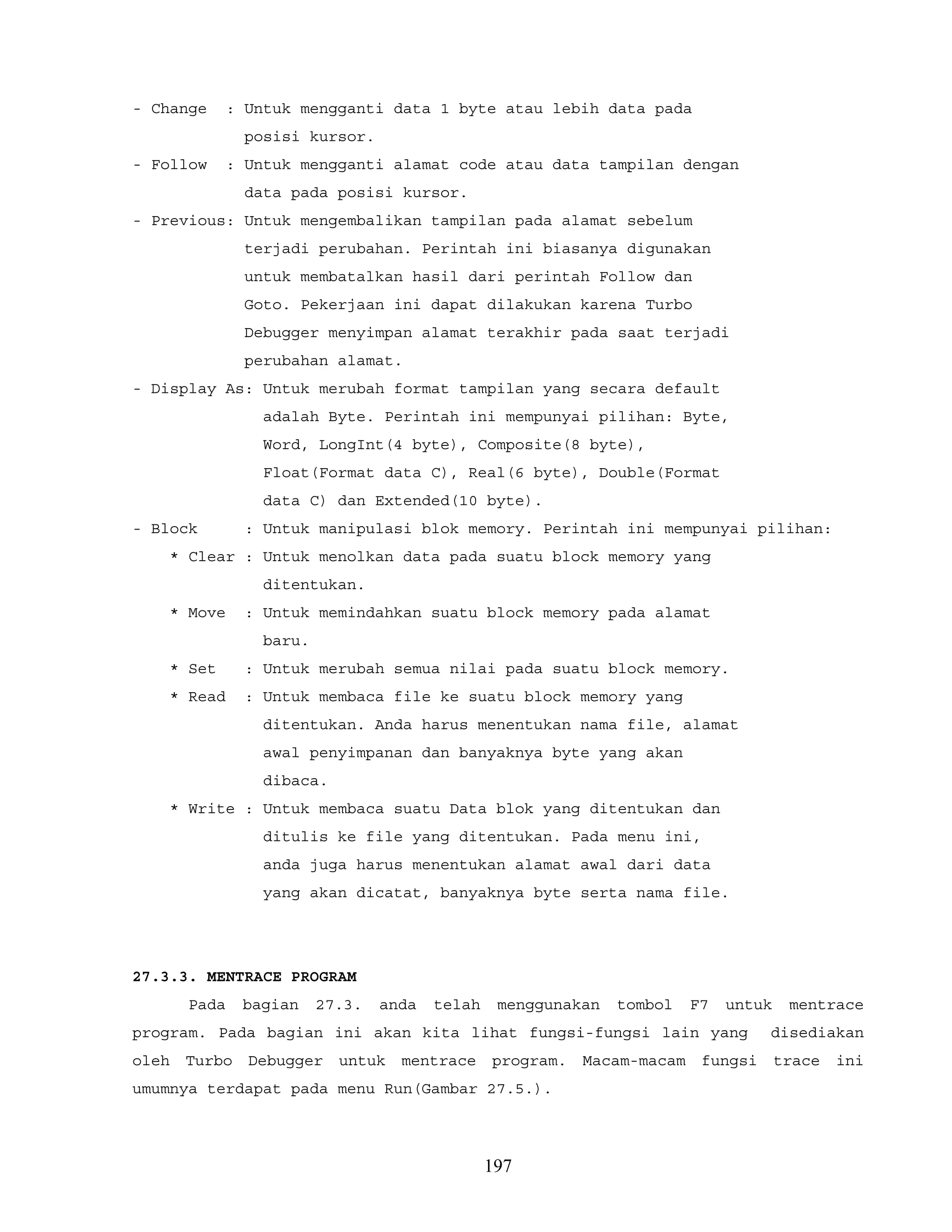 - Change : Untuk mengganti data 1 byte atau lebih data pada
posisi kursor.
- Follow : Untuk mengganti alamat code atau data tampilan dengan
data pada posisi kursor.
- Previous: Untuk mengembalikan tampilan pada alamat sebelum
terjadi perubahan. Perintah ini biasanya digunakan
untuk membatalkan hasil dari perintah Follow dan
Goto. Pekerjaan ini dapat dilakukan karena Turbo
Debugger menyimpan alamat terakhir pada saat terjadi
perubahan alamat.
- Display As: Untuk merubah format tampilan yang secara default
adalah Byte. Perintah ini mempunyai pilihan: Byte,
Word, LongInt(4 byte), Composite(8 byte),
Float(Format data C), Real(6 byte), Double(Format
data C) dan Extended(10 byte).
- Block : Untuk manipulasi blok memory. Perintah ini mempunyai pilihan:
* Clear : Untuk menolkan data pada suatu block memory yang
ditentukan.
* Move : Untuk memindahkan suatu block memory pada alamat
baru.
* Set : Untuk merubah semua nilai pada suatu block memory.
* Read : Untuk membaca file ke suatu block memory yang
ditentukan. Anda harus menentukan nama file, alamat
awal penyimpanan dan banyaknya byte yang akan
dibaca.
* Write : Untuk membaca suatu Data blok yang ditentukan dan
ditulis ke file yang ditentukan. Pada menu ini,
anda juga harus menentukan alamat awal dari data
yang akan dicatat, banyaknya byte serta nama file.
27.3.3. MENTRACE PROGRAM
Pada bagian 27.3. anda telah menggunakan tombol F7 untuk mentrace
program. Pada bagian ini akan kita lihat fungsi-fungsi lain yang disediakan
oleh Turbo Debugger untuk mentrace program. Macam-macam fungsi trace ini
umumnya terdapat pada menu Run(Gambar 27.5.).
197
 