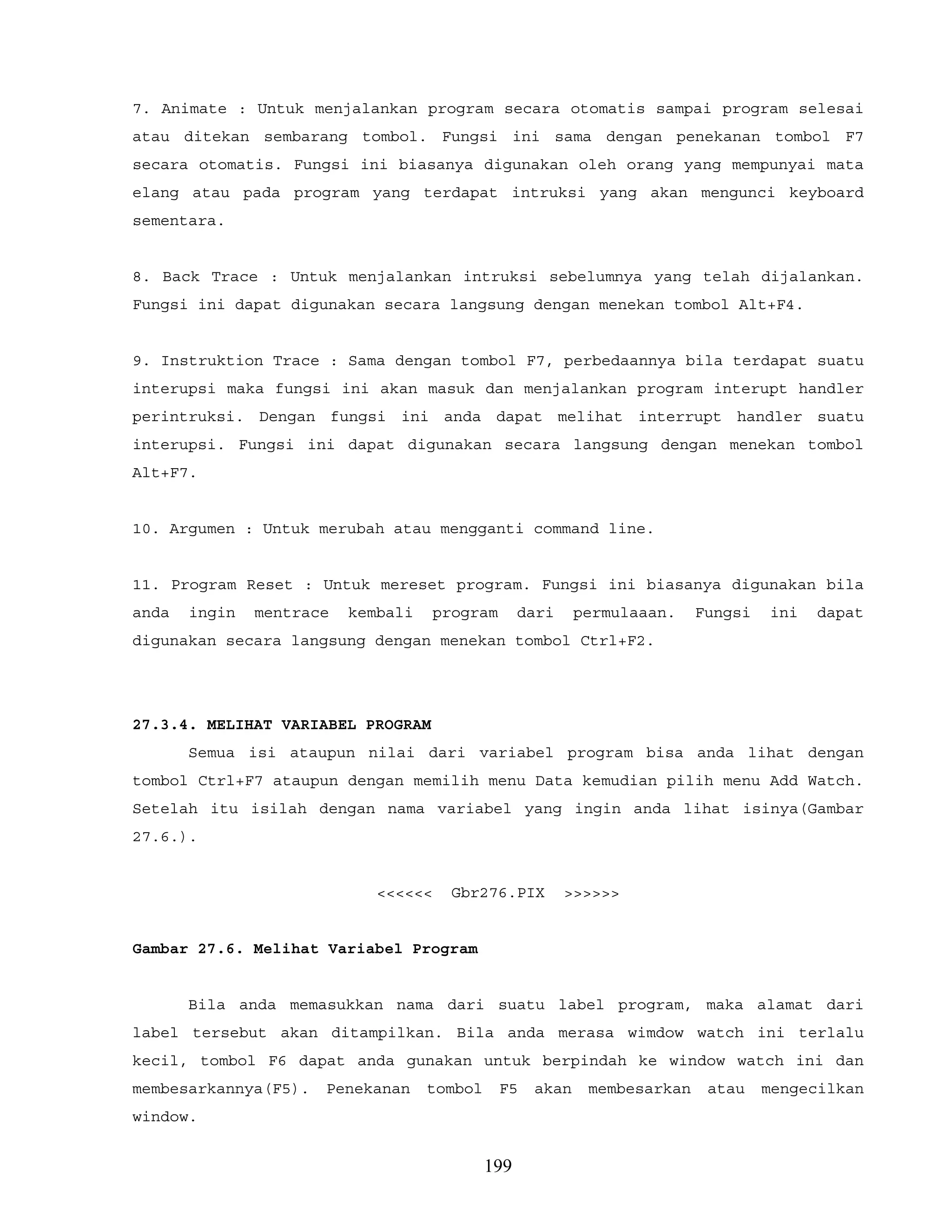 7. Animate : Untuk menjalankan program secara otomatis sampai program selesai
atau ditekan sembarang tombol. Fungsi ini sama dengan penekanan tombol F7
secara otomatis. Fungsi ini biasanya digunakan oleh orang yang mempunyai mata
elang atau pada program yang terdapat intruksi yang akan mengunci keyboard
sementara.
8. Back Trace : Untuk menjalankan intruksi sebelumnya yang telah dijalankan.
Fungsi ini dapat digunakan secara langsung dengan menekan tombol Alt+F4.
9. Instruktion Trace : Sama dengan tombol F7, perbedaannya bila terdapat suatu
interupsi maka fungsi ini akan masuk dan menjalankan program interupt handler
perintruksi. Dengan fungsi ini anda dapat melihat interrupt handler suatu
interupsi. Fungsi ini dapat digunakan secara langsung dengan menekan tombol
Alt+F7.
10. Argumen : Untuk merubah atau mengganti command line.
11. Program Reset : Untuk mereset program. Fungsi ini biasanya digunakan bila
anda ingin mentrace kembali program dari permulaaan. Fungsi ini dapat
digunakan secara langsung dengan menekan tombol Ctrl+F2.
27.3.4. MELIHAT VARIABEL PROGRAM
Semua isi ataupun nilai dari variabel program bisa anda lihat dengan
tombol Ctrl+F7 ataupun dengan memilih menu Data kemudian pilih menu Add Watch.
Setelah itu isilah dengan nama variabel yang ingin anda lihat isinya(Gambar
27.6.).
<<<<<< Gbr276.PIX >>>>>>
Gambar 27.6. Melihat Variabel Program
Bila anda memasukkan nama dari suatu label program, maka alamat dari
label tersebut akan ditampilkan. Bila anda merasa wimdow watch ini terlalu
kecil, tombol F6 dapat anda gunakan untuk berpindah ke window watch ini dan
membesarkannya(F5). Penekanan tombol F5 akan membesarkan atau mengecilkan
window.
199
 