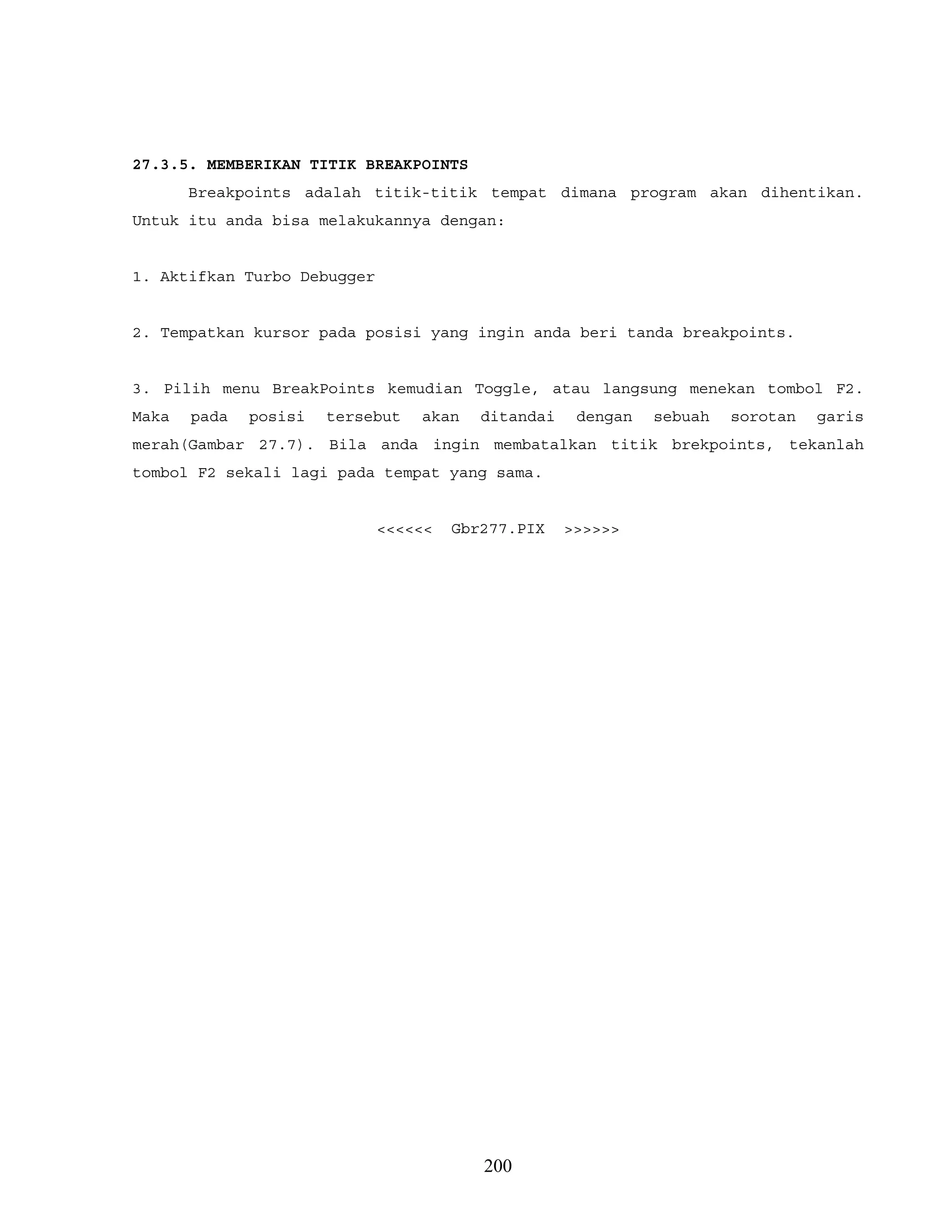 27.3.5. MEMBERIKAN TITIK BREAKPOINTS
Breakpoints adalah titik-titik tempat dimana program akan dihentikan.
Untuk itu anda bisa melakukannya dengan:
1. Aktifkan Turbo Debugger
2. Tempatkan kursor pada posisi yang ingin anda beri tanda breakpoints.
3. Pilih menu BreakPoints kemudian Toggle, atau langsung menekan tombol F2.
Maka pada posisi tersebut akan ditandai dengan sebuah sorotan garis
merah(Gambar 27.7). Bila anda ingin membatalkan titik brekpoints, tekanlah
tombol F2 sekali lagi pada tempat yang sama.
<<<<<< Gbr277.PIX >>>>>>
200
 