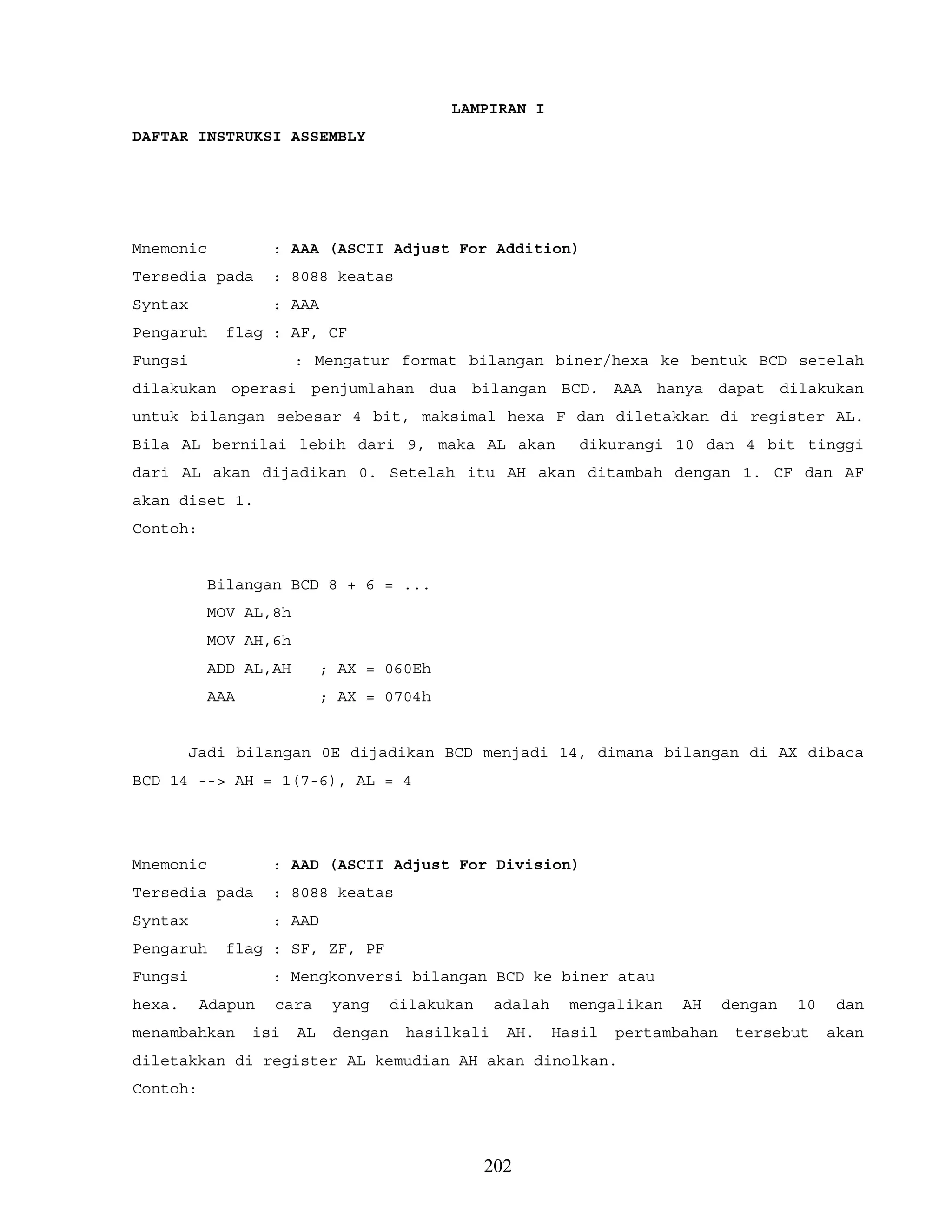 LAMPIRAN I
DAFTAR INSTRUKSI ASSEMBLY
Mnemonic : AAA (ASCII Adjust For Addition)
Tersedia pada : 8088 keatas
Syntax : AAA
Pengaruh flag : AF, CF
Fungsi : Mengatur format bilangan biner/hexa ke bentuk BCD setelah
dilakukan operasi penjumlahan dua bilangan BCD. AAA hanya dapat dilakukan
untuk bilangan sebesar 4 bit, maksimal hexa F dan diletakkan di register AL.
Bila AL bernilai lebih dari 9, maka AL akan dikurangi 10 dan 4 bit tinggi
dari AL akan dijadikan 0. Setelah itu AH akan ditambah dengan 1. CF dan AF
akan diset 1.
Contoh:
Bilangan BCD 8 + 6 = ...
MOV AL,8h
MOV AH,6h
ADD AL,AH ; AX = 060Eh
AAA ; AX = 0704h
Jadi bilangan 0E dijadikan BCD menjadi 14, dimana bilangan di AX dibaca
BCD 14 --> AH = 1(7-6), AL = 4
Mnemonic : AAD (ASCII Adjust For Division)
Tersedia pada : 8088 keatas
Syntax : AAD
Pengaruh flag : SF, ZF, PF
Fungsi : Mengkonversi bilangan BCD ke biner atau
hexa. Adapun cara yang dilakukan adalah mengalikan AH dengan 10 dan
menambahkan isi AL dengan hasilkali AH. Hasil pertambahan tersebut akan
diletakkan di register AL kemudian AH akan dinolkan.
Contoh:
202
 