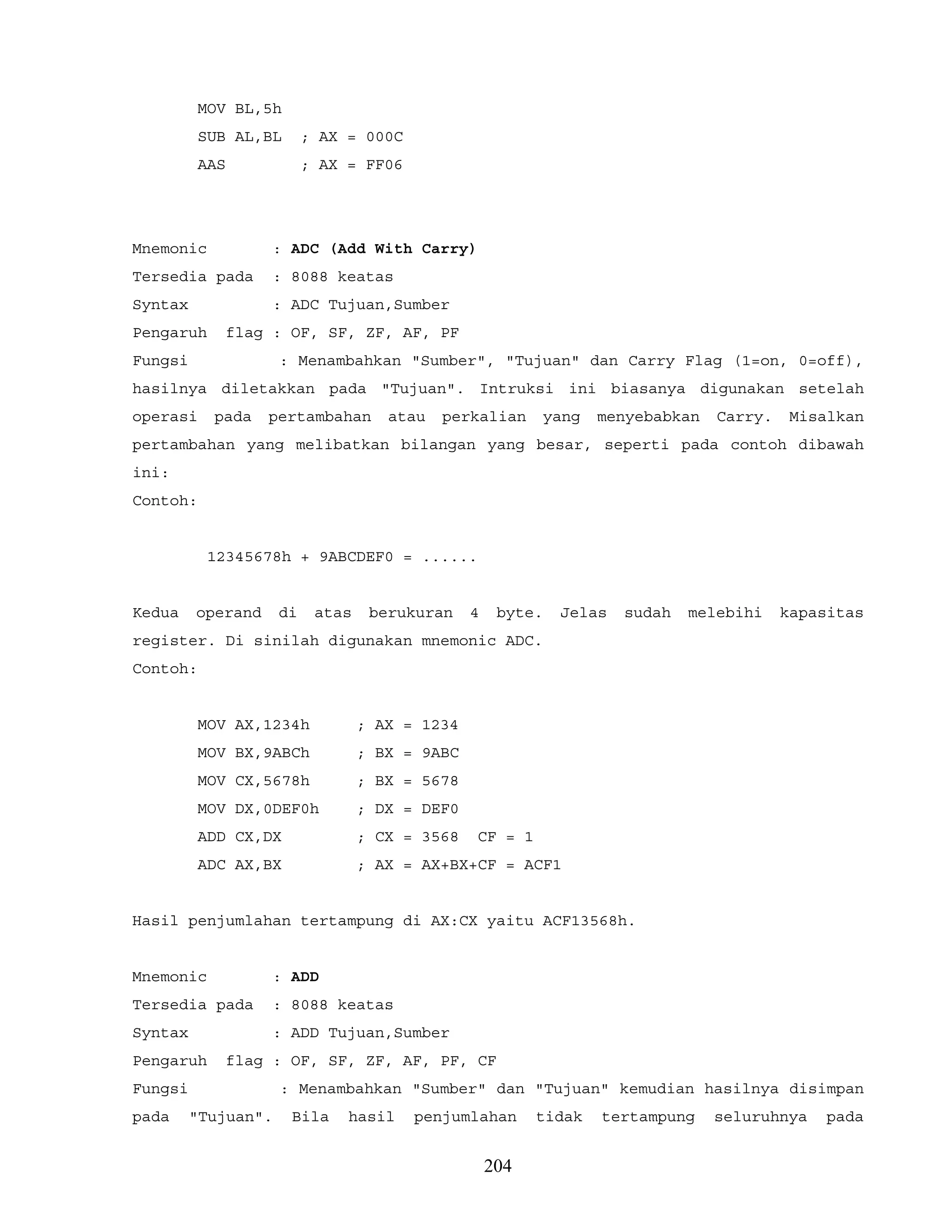 MOV BL,5h
SUB AL,BL ; AX = 000C
AAS ; AX = FF06
Mnemonic : ADC (Add With Carry)
Tersedia pada : 8088 keatas
Syntax : ADC Tujuan,Sumber
Pengaruh flag : OF, SF, ZF, AF, PF
Fungsi : Menambahkan "Sumber", "Tujuan" dan Carry Flag (1=on, 0=off),
hasilnya diletakkan pada "Tujuan". Intruksi ini biasanya digunakan setelah
operasi pada pertambahan atau perkalian yang menyebabkan Carry. Misalkan
pertambahan yang melibatkan bilangan yang besar, seperti pada contoh dibawah
ini:
Contoh:
12345678h + 9ABCDEF0 = ......
Kedua operand di atas berukuran 4 byte. Jelas sudah melebihi kapasitas
register. Di sinilah digunakan mnemonic ADC.
Contoh:
MOV AX,1234h ; AX = 1234
MOV BX,9ABCh ; BX = 9ABC
MOV CX,5678h ; BX = 5678
MOV DX,0DEF0h ; DX = DEF0
ADD CX,DX ; CX = 3568 CF = 1
ADC AX,BX ; AX = AX+BX+CF = ACF1
Hasil penjumlahan tertampung di AX:CX yaitu ACF13568h.
Mnemonic : ADD
Tersedia pada : 8088 keatas
Syntax : ADD Tujuan,Sumber
Pengaruh flag : OF, SF, ZF, AF, PF, CF
Fungsi : Menambahkan "Sumber" dan "Tujuan" kemudian hasilnya disimpan
pada "Tujuan". Bila hasil penjumlahan tidak tertampung seluruhnya pada
204
 