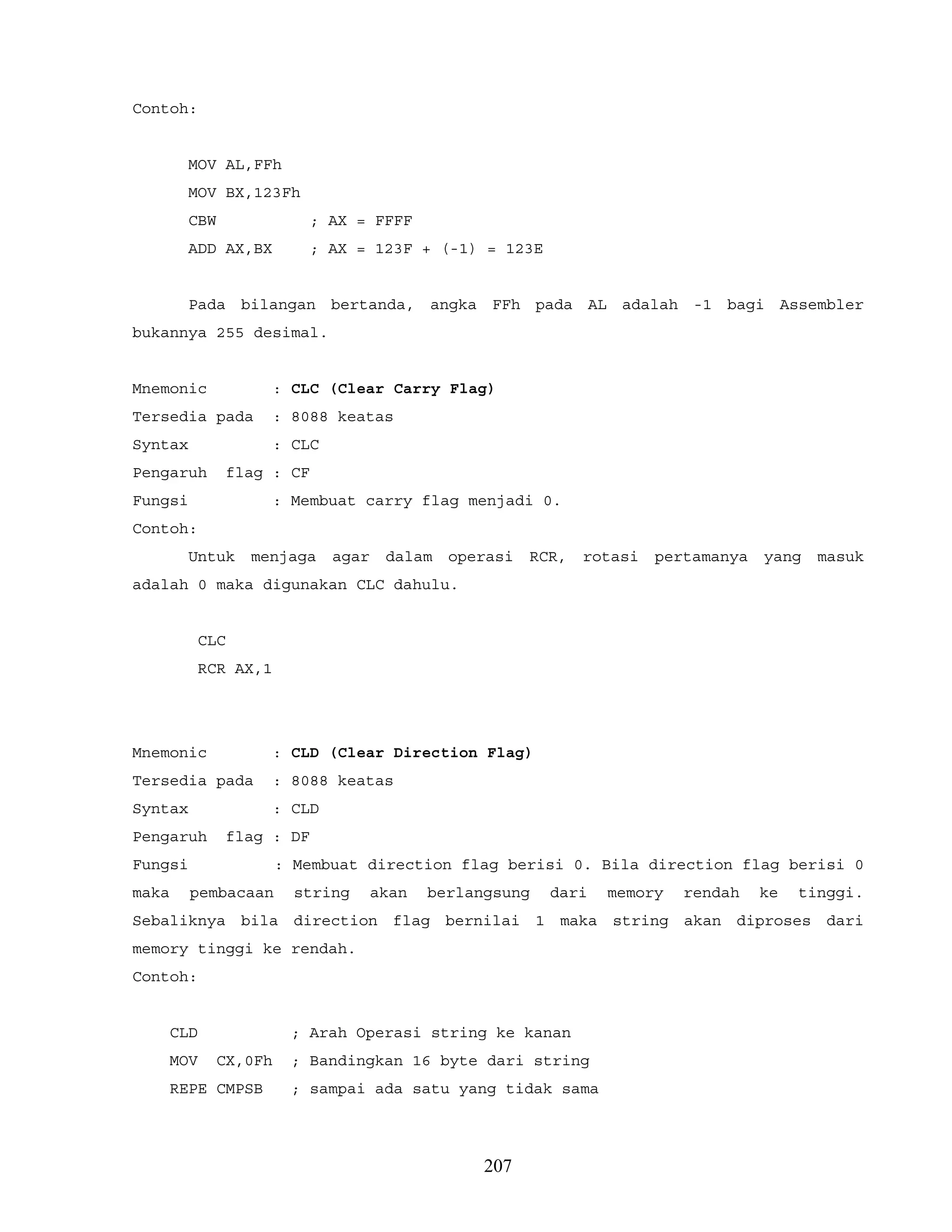Contoh:
MOV AL,FFh
MOV BX,123Fh
CBW ; AX = FFFF
ADD AX,BX ; AX = 123F + (-1) = 123E
Pada bilangan bertanda, angka FFh pada AL adalah -1 bagi Assembler
bukannya 255 desimal.
Mnemonic : CLC (Clear Carry Flag)
Tersedia pada : 8088 keatas
Syntax : CLC
Pengaruh flag : CF
Fungsi : Membuat carry flag menjadi 0.
Contoh:
Untuk menjaga agar dalam operasi RCR, rotasi pertamanya yang masuk
adalah 0 maka digunakan CLC dahulu.
CLC
RCR AX,1
Mnemonic : CLD (Clear Direction Flag)
Tersedia pada : 8088 keatas
Syntax : CLD
Pengaruh flag : DF
Fungsi : Membuat direction flag berisi 0. Bila direction flag berisi 0
maka pembacaan string akan berlangsung dari memory rendah ke tinggi.
Sebaliknya bila direction flag bernilai 1 maka string akan diproses dari
memory tinggi ke rendah.
Contoh:
CLD ; Arah Operasi string ke kanan
MOV CX,0Fh ; Bandingkan 16 byte dari string
REPE CMPSB ; sampai ada satu yang tidak sama
207
 