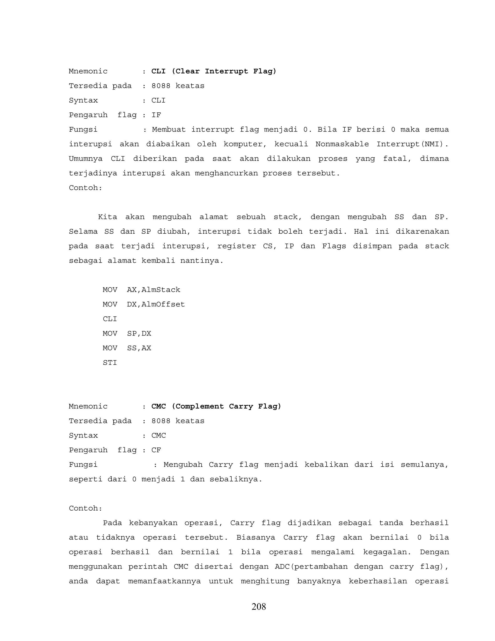 Mnemonic : CLI (Clear Interrupt Flag)
Tersedia pada : 8088 keatas
Syntax : CLI
Pengaruh flag : IF
Fungsi : Membuat interrupt flag menjadi 0. Bila IF berisi 0 maka semua
interupsi akan diabaikan oleh komputer, kecuali Nonmaskable Interrupt(NMI).
Umumnya CLI diberikan pada saat akan dilakukan proses yang fatal, dimana
terjadinya interupsi akan menghancurkan proses tersebut.
Contoh:
Kita akan mengubah alamat sebuah stack, dengan mengubah SS dan SP.
Selama SS dan SP diubah, interupsi tidak boleh terjadi. Hal ini dikarenakan
pada saat terjadi interupsi, register CS, IP dan Flags disimpan pada stack
sebagai alamat kembali nantinya.
MOV AX,AlmStack
MOV DX,AlmOffset
CLI
MOV SP,DX
MOV SS,AX
STI
Mnemonic : CMC (Complement Carry Flag)
Tersedia pada : 8088 keatas
Syntax : CMC
Pengaruh flag : CF
Fungsi : Mengubah Carry flag menjadi kebalikan dari isi semulanya,
seperti dari 0 menjadi 1 dan sebaliknya.
Contoh:
Pada kebanyakan operasi, Carry flag dijadikan sebagai tanda berhasil
atau tidaknya operasi tersebut. Biasanya Carry flag akan bernilai 0 bila
operasi berhasil dan bernilai 1 bila operasi mengalami kegagalan. Dengan
menggunakan perintah CMC disertai dengan ADC(pertambahan dengan carry flag),
anda dapat memanfaatkannya untuk menghitung banyaknya keberhasilan operasi
208
 