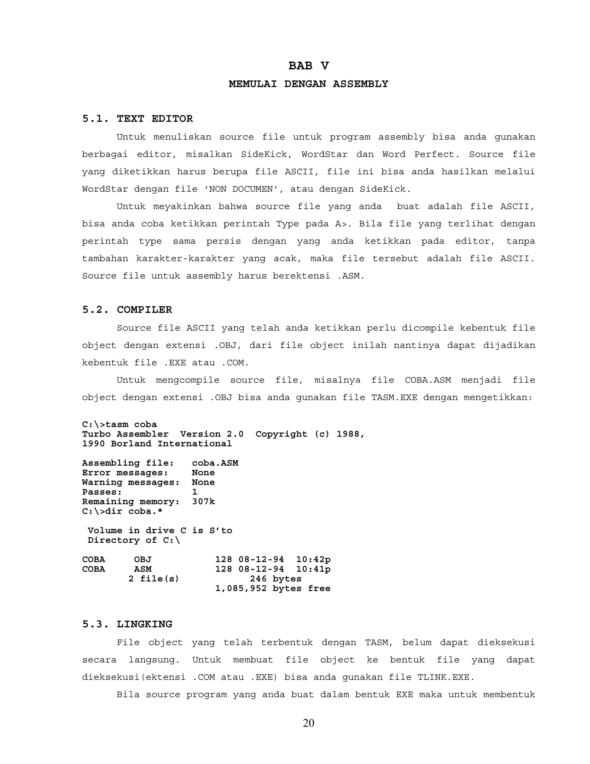 BAB V
MEMULAI DENGAN ASSEMBLY
5.1. TEXT EDITOR
Untuk menuliskan source file untuk program assembly bisa anda gunakan
berbagai editor, misalkan SideKick, WordStar dan Word Perfect. Source file
yang diketikkan harus berupa file ASCII, file ini bisa anda hasilkan melalui
WordStar dengan file 'NON DOCUMEN', atau dengan SideKick.
Untuk meyakinkan bahwa source file yang anda buat adalah file ASCII,
bisa anda coba ketikkan perintah Type pada A>. Bila file yang terlihat dengan
perintah type sama persis dengan yang anda ketikkan pada editor, tanpa
tambahan karakter-karakter yang acak, maka file tersebut adalah file ASCII.
Source file untuk assembly harus berektensi .ASM.
5.2. COMPILER
Source file ASCII yang telah anda ketikkan perlu dicompile kebentuk file
object dengan extensi .OBJ, dari file object inilah nantinya dapat dijadikan
kebentuk file .EXE atau .COM.
Untuk mengcompile source file, misalnya file COBA.ASM menjadi file
object dengan extensi .OBJ bisa anda gunakan file TASM.EXE dengan mengetikkan:
C:>tasm coba
Turbo Assembler Version 2.0 Copyright (c) 1988,
1990 Borland International
Assembling file: coba.ASM
Error messages: None
Warning messages: None
Passes: 1
Remaining memory: 307k
C:>dir coba.*
Volume in drive C is S’to
Directory of C:
COBA OBJ 128 08-12-94 10:42p
COBA ASM 128 08-12-94 10:41p
2 file(s) 246 bytes
1,085,952 bytes free
5.3. LINGKING
File object yang telah terbentuk dengan TASM, belum dapat dieksekusi
secara langsung. Untuk membuat file object ke bentuk file yang dapat
dieksekusi(ektensi .COM atau .EXE) bisa anda gunakan file TLINK.EXE.
Bila source program yang anda buat dalam bentuk EXE maka untuk membentuk
20
 