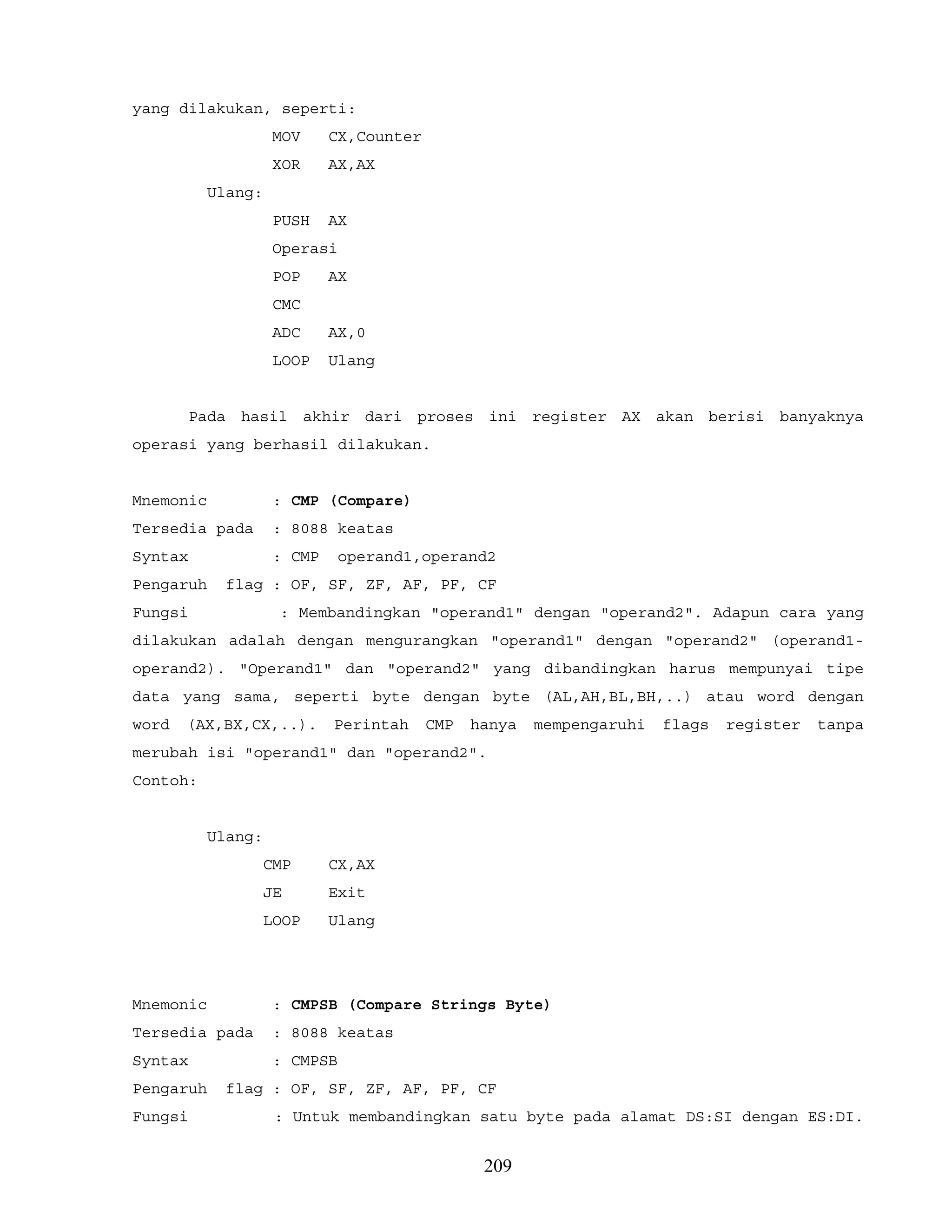 yang dilakukan, seperti:
MOV CX,Counter
XOR AX,AX
Ulang:
PUSH AX
Operasi
POP AX
CMC
ADC AX,0
LOOP Ulang
Pada hasil akhir dari proses ini register AX akan berisi banyaknya
operasi yang berhasil dilakukan.
Mnemonic : CMP (Compare)
Tersedia pada : 8088 keatas
Syntax : CMP operand1,operand2
Pengaruh flag : OF, SF, ZF, AF, PF, CF
Fungsi : Membandingkan "operand1" dengan "operand2". Adapun cara yang
dilakukan adalah dengan mengurangkan "operand1" dengan "operand2" (operand1-
operand2). "Operand1" dan "operand2" yang dibandingkan harus mempunyai tipe
data yang sama, seperti byte dengan byte (AL,AH,BL,BH,..) atau word dengan
word (AX,BX,CX,..). Perintah CMP hanya mempengaruhi flags register tanpa
merubah isi "operand1" dan "operand2".
Contoh:
Ulang:
CMP CX,AX
JE Exit
LOOP Ulang
Mnemonic : CMPSB (Compare Strings Byte)
Tersedia pada : 8088 keatas
Syntax : CMPSB
Pengaruh flag : OF, SF, ZF, AF, PF, CF
Fungsi : Untuk membandingkan satu byte pada alamat DS:SI dengan ES:DI.
209
 