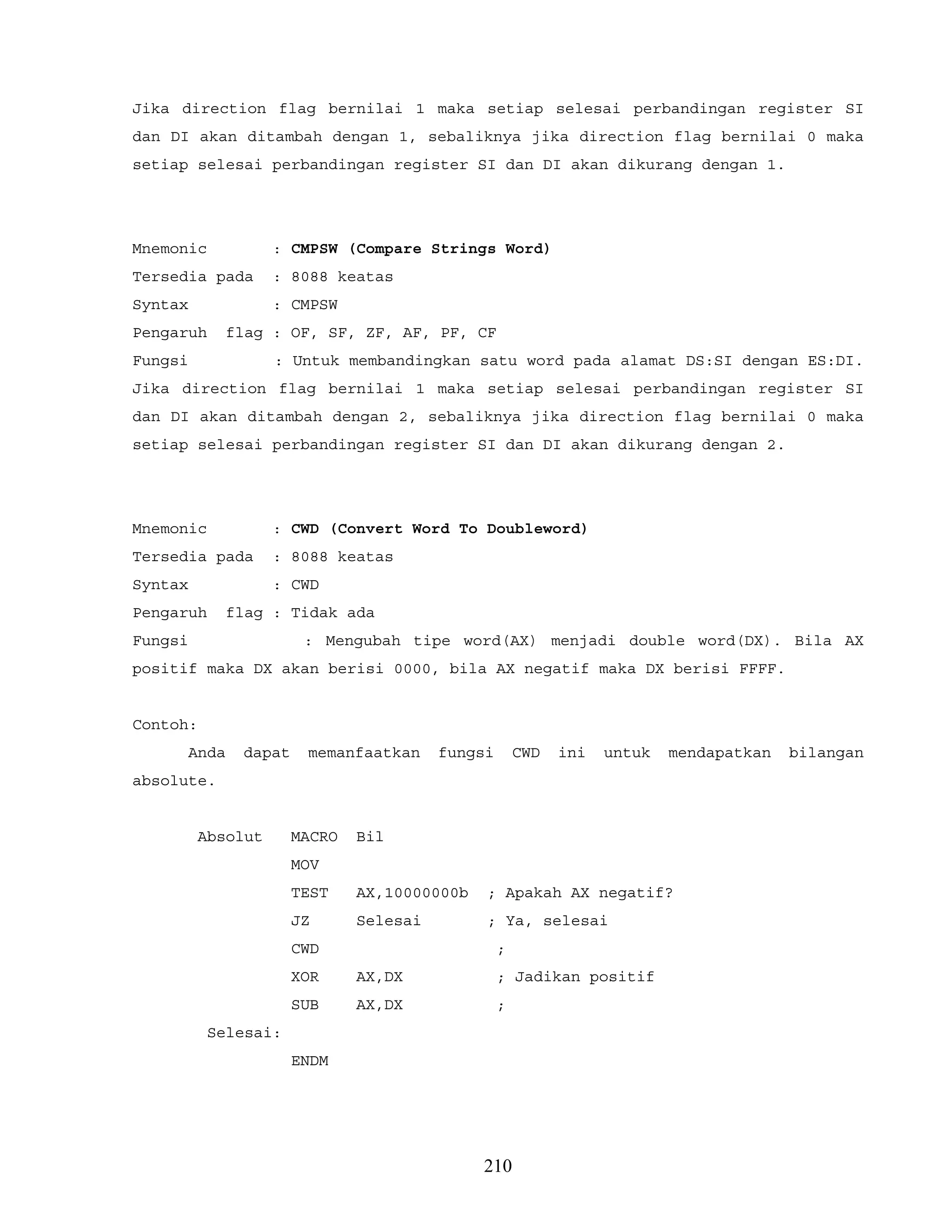 Jika direction flag bernilai 1 maka setiap selesai perbandingan register SI
dan DI akan ditambah dengan 1, sebaliknya jika direction flag bernilai 0 maka
setiap selesai perbandingan register SI dan DI akan dikurang dengan 1.
Mnemonic : CMPSW (Compare Strings Word)
Tersedia pada : 8088 keatas
Syntax : CMPSW
Pengaruh flag : OF, SF, ZF, AF, PF, CF
Fungsi : Untuk membandingkan satu word pada alamat DS:SI dengan ES:DI.
Jika direction flag bernilai 1 maka setiap selesai perbandingan register SI
dan DI akan ditambah dengan 2, sebaliknya jika direction flag bernilai 0 maka
setiap selesai perbandingan register SI dan DI akan dikurang dengan 2.
Mnemonic : CWD (Convert Word To Doubleword)
Tersedia pada : 8088 keatas
Syntax : CWD
Pengaruh flag : Tidak ada
Fungsi : Mengubah tipe word(AX) menjadi double word(DX). Bila AX
positif maka DX akan berisi 0000, bila AX negatif maka DX berisi FFFF.
Contoh:
Anda dapat memanfaatkan fungsi CWD ini untuk mendapatkan bilangan
absolute.
Absolut MACRO Bil
MOV
TEST AX,10000000b ; Apakah AX negatif?
JZ Selesai ; Ya, selesai
CWD ;
XOR AX,DX ; Jadikan positif
SUB AX,DX ;
Selesai:
ENDM
210
 