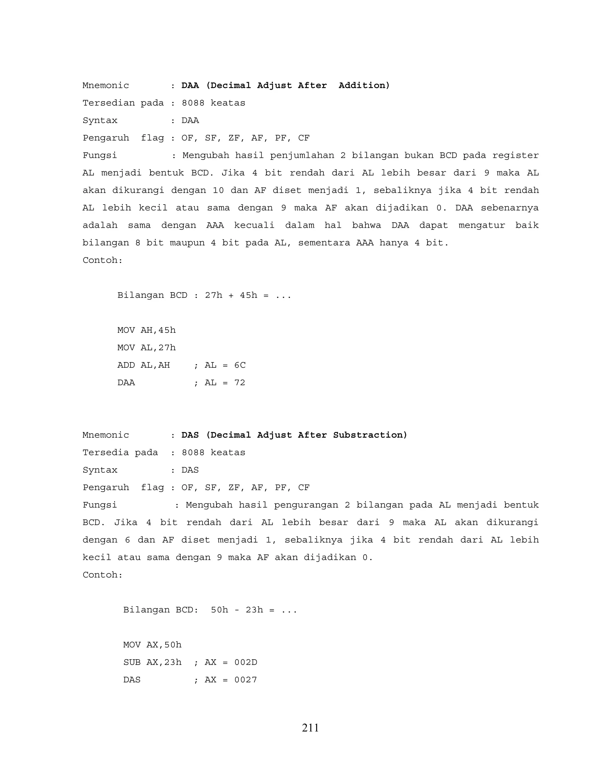 Mnemonic : DAA (Decimal Adjust After Addition)
Tersedian pada : 8088 keatas
Syntax : DAA
Pengaruh flag : OF, SF, ZF, AF, PF, CF
Fungsi : Mengubah hasil penjumlahan 2 bilangan bukan BCD pada register
AL menjadi bentuk BCD. Jika 4 bit rendah dari AL lebih besar dari 9 maka AL
akan dikurangi dengan 10 dan AF diset menjadi 1, sebaliknya jika 4 bit rendah
AL lebih kecil atau sama dengan 9 maka AF akan dijadikan 0. DAA sebenarnya
adalah sama dengan AAA kecuali dalam hal bahwa DAA dapat mengatur baik
bilangan 8 bit maupun 4 bit pada AL, sementara AAA hanya 4 bit.
Contoh:
Bilangan BCD : 27h + 45h = ...
MOV AH,45h
MOV AL,27h
ADD AL,AH ; AL = 6C
DAA ; AL = 72
Mnemonic : DAS (Decimal Adjust After Substraction)
Tersedia pada : 8088 keatas
Syntax : DAS
Pengaruh flag : OF, SF, ZF, AF, PF, CF
Fungsi : Mengubah hasil pengurangan 2 bilangan pada AL menjadi bentuk
BCD. Jika 4 bit rendah dari AL lebih besar dari 9 maka AL akan dikurangi
dengan 6 dan AF diset menjadi 1, sebaliknya jika 4 bit rendah dari AL lebih
kecil atau sama dengan 9 maka AF akan dijadikan 0.
Contoh:
Bilangan BCD: 50h - 23h = ...
MOV AX,50h
SUB AX,23h ; AX = 002D
DAS ; AX = 0027
211
 