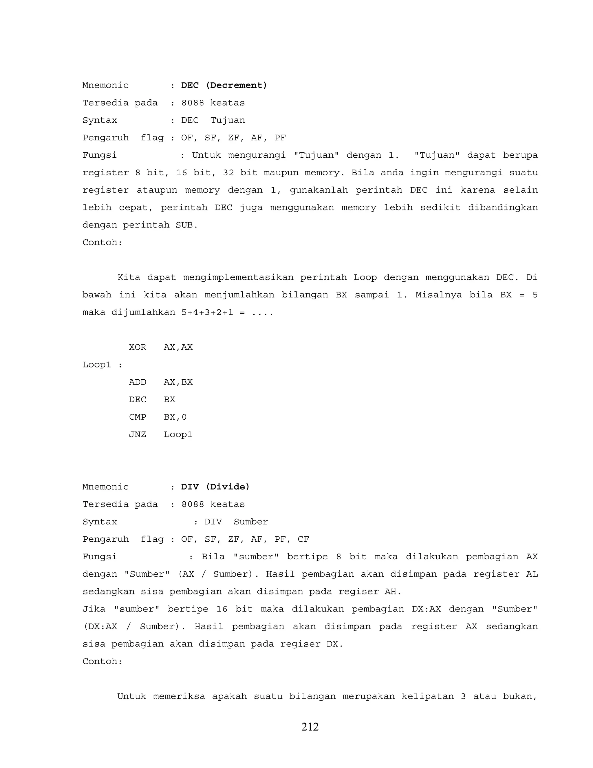 Mnemonic : DEC (Decrement)
Tersedia pada : 8088 keatas
Syntax : DEC Tujuan
Pengaruh flag : OF, SF, ZF, AF, PF
Fungsi : Untuk mengurangi "Tujuan" dengan 1. "Tujuan" dapat berupa
register 8 bit, 16 bit, 32 bit maupun memory. Bila anda ingin mengurangi suatu
register ataupun memory dengan 1, gunakanlah perintah DEC ini karena selain
lebih cepat, perintah DEC juga menggunakan memory lebih sedikit dibandingkan
dengan perintah SUB.
Contoh:
Kita dapat mengimplementasikan perintah Loop dengan menggunakan DEC. Di
bawah ini kita akan menjumlahkan bilangan BX sampai 1. Misalnya bila BX = 5
maka dijumlahkan 5+4+3+2+1 = ....
XOR AX,AX
Loop1 :
ADD AX,BX
DEC BX
CMP BX,0
JNZ Loop1
Mnemonic : DIV (Divide)
Tersedia pada : 8088 keatas
Syntax : DIV Sumber
Pengaruh flag : OF, SF, ZF, AF, PF, CF
Fungsi : Bila "sumber" bertipe 8 bit maka dilakukan pembagian AX
dengan "Sumber" (AX / Sumber). Hasil pembagian akan disimpan pada register AL
sedangkan sisa pembagian akan disimpan pada regiser AH.
Jika "sumber" bertipe 16 bit maka dilakukan pembagian DX:AX dengan "Sumber"
(DX:AX / Sumber). Hasil pembagian akan disimpan pada register AX sedangkan
sisa pembagian akan disimpan pada regiser DX.
Contoh:
Untuk memeriksa apakah suatu bilangan merupakan kelipatan 3 atau bukan,
212
 