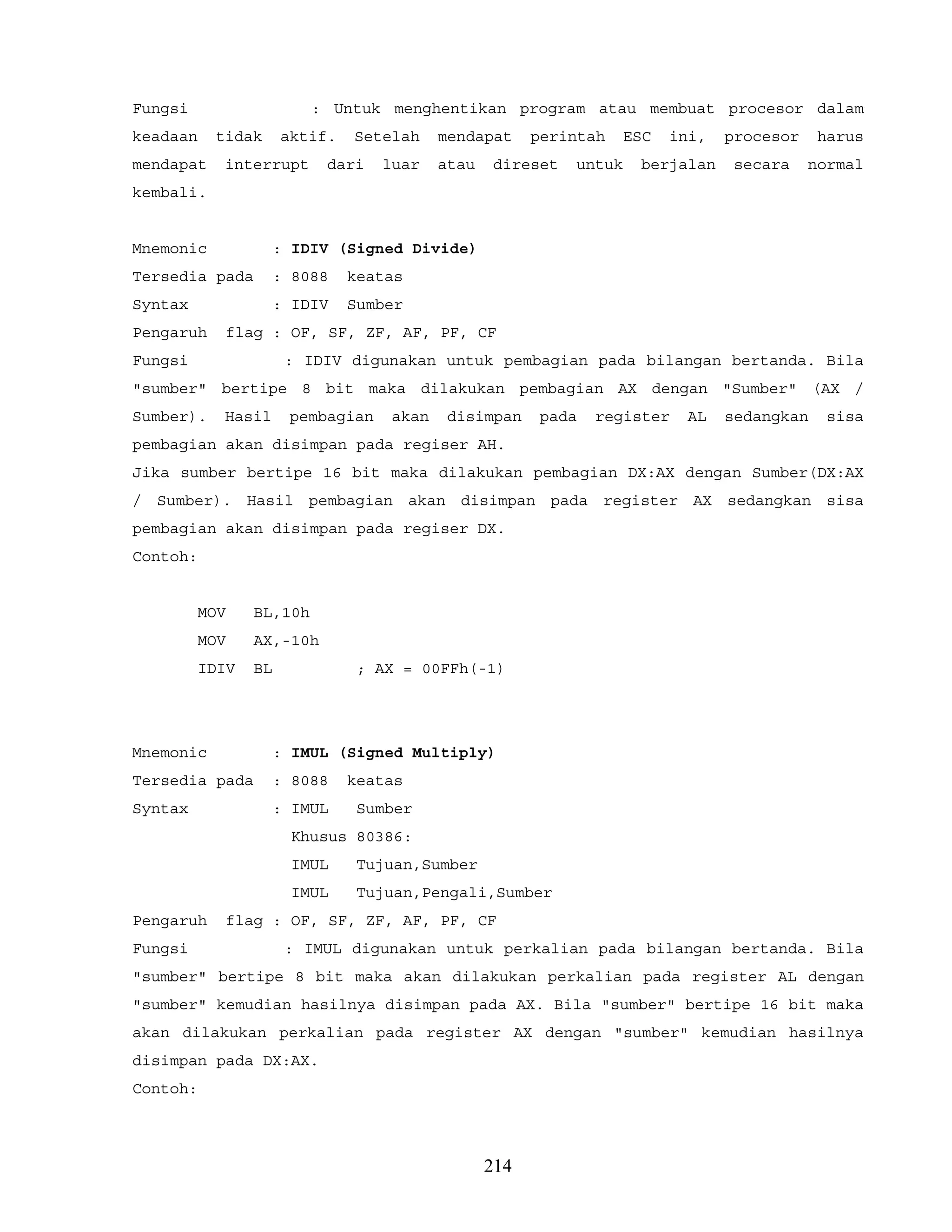 Fungsi : Untuk menghentikan program atau membuat procesor dalam
keadaan tidak aktif. Setelah mendapat perintah ESC ini, procesor harus
mendapat interrupt dari luar atau direset untuk berjalan secara normal
kembali.
Mnemonic : IDIV (Signed Divide)
Tersedia pada : 8088 keatas
Syntax : IDIV Sumber
Pengaruh flag : OF, SF, ZF, AF, PF, CF
Fungsi : IDIV digunakan untuk pembagian pada bilangan bertanda. Bila
"sumber" bertipe 8 bit maka dilakukan pembagian AX dengan "Sumber" (AX /
Sumber). Hasil pembagian akan disimpan pada register AL sedangkan sisa
pembagian akan disimpan pada regiser AH.
Jika sumber bertipe 16 bit maka dilakukan pembagian DX:AX dengan Sumber(DX:AX
/ Sumber). Hasil pembagian akan disimpan pada register AX sedangkan sisa
pembagian akan disimpan pada regiser DX.
Contoh:
MOV BL,10h
MOV AX,-10h
IDIV BL ; AX = 00FFh(-1)
Mnemonic : IMUL (Signed Multiply)
Tersedia pada : 8088 keatas
Syntax : IMUL Sumber
Khusus 80386:
IMUL Tujuan,Sumber
IMUL Tujuan,Pengali,Sumber
Pengaruh flag : OF, SF, ZF, AF, PF, CF
Fungsi : IMUL digunakan untuk perkalian pada bilangan bertanda. Bila
"sumber" bertipe 8 bit maka akan dilakukan perkalian pada register AL dengan
"sumber" kemudian hasilnya disimpan pada AX. Bila "sumber" bertipe 16 bit maka
akan dilakukan perkalian pada register AX dengan "sumber" kemudian hasilnya
disimpan pada DX:AX.
Contoh:
214
 