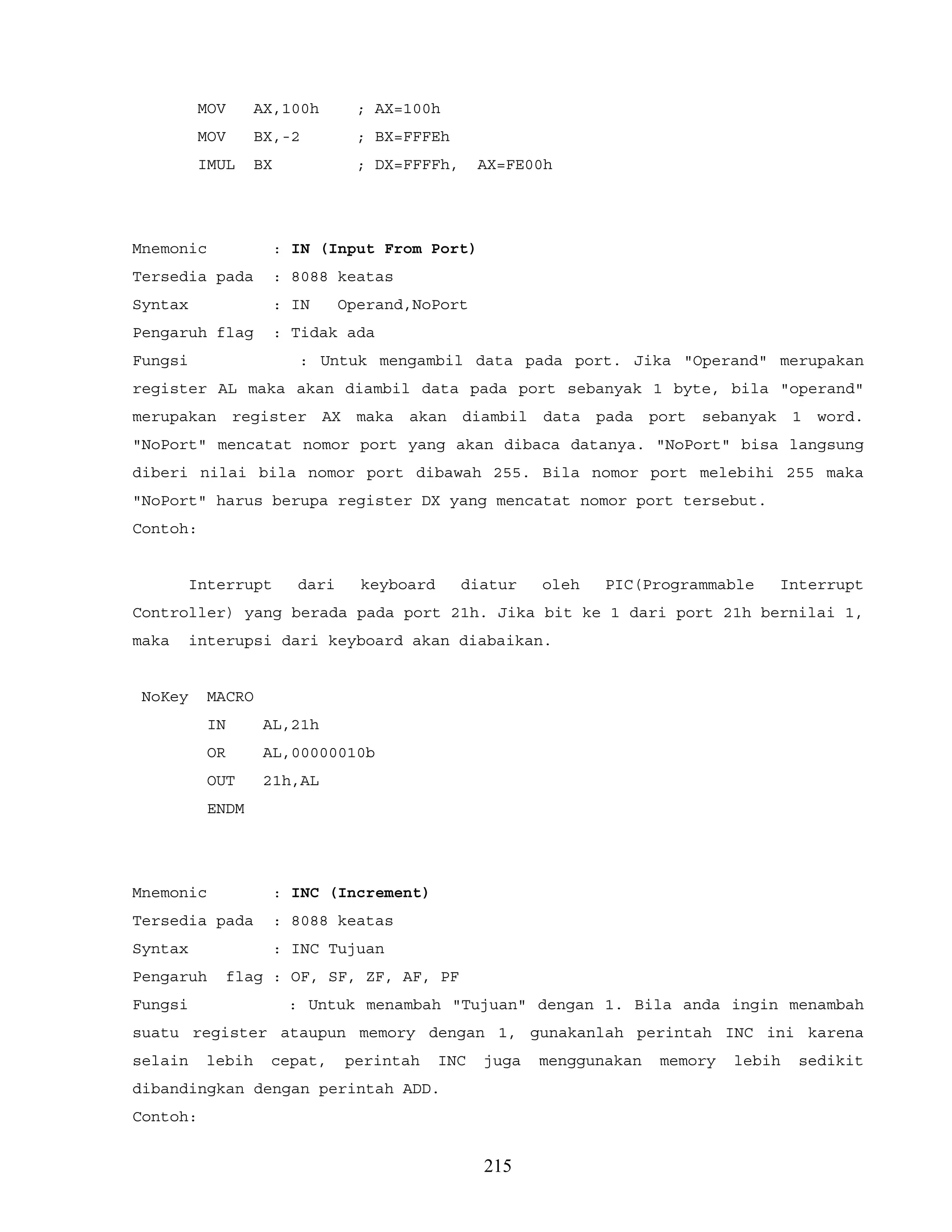 MOV AX,100h ; AX=100h
MOV BX,-2 ; BX=FFFEh
IMUL BX ; DX=FFFFh, AX=FE00h
Mnemonic : IN (Input From Port)
Tersedia pada : 8088 keatas
Syntax : IN Operand,NoPort
Pengaruh flag : Tidak ada
Fungsi : Untuk mengambil data pada port. Jika "Operand" merupakan
register AL maka akan diambil data pada port sebanyak 1 byte, bila "operand"
merupakan register AX maka akan diambil data pada port sebanyak 1 word.
"NoPort" mencatat nomor port yang akan dibaca datanya. "NoPort" bisa langsung
diberi nilai bila nomor port dibawah 255. Bila nomor port melebihi 255 maka
"NoPort" harus berupa register DX yang mencatat nomor port tersebut.
Contoh:
Interrupt dari keyboard diatur oleh PIC(Programmable Interrupt
Controller) yang berada pada port 21h. Jika bit ke 1 dari port 21h bernilai 1,
maka interupsi dari keyboard akan diabaikan.
NoKey MACRO
IN AL,21h
OR AL,00000010b
OUT 21h,AL
ENDM
Mnemonic : INC (Increment)
Tersedia pada : 8088 keatas
Syntax : INC Tujuan
Pengaruh flag : OF, SF, ZF, AF, PF
Fungsi : Untuk menambah "Tujuan" dengan 1. Bila anda ingin menambah
suatu register ataupun memory dengan 1, gunakanlah perintah INC ini karena
selain lebih cepat, perintah INC juga menggunakan memory lebih sedikit
dibandingkan dengan perintah ADD.
Contoh:
215
 
