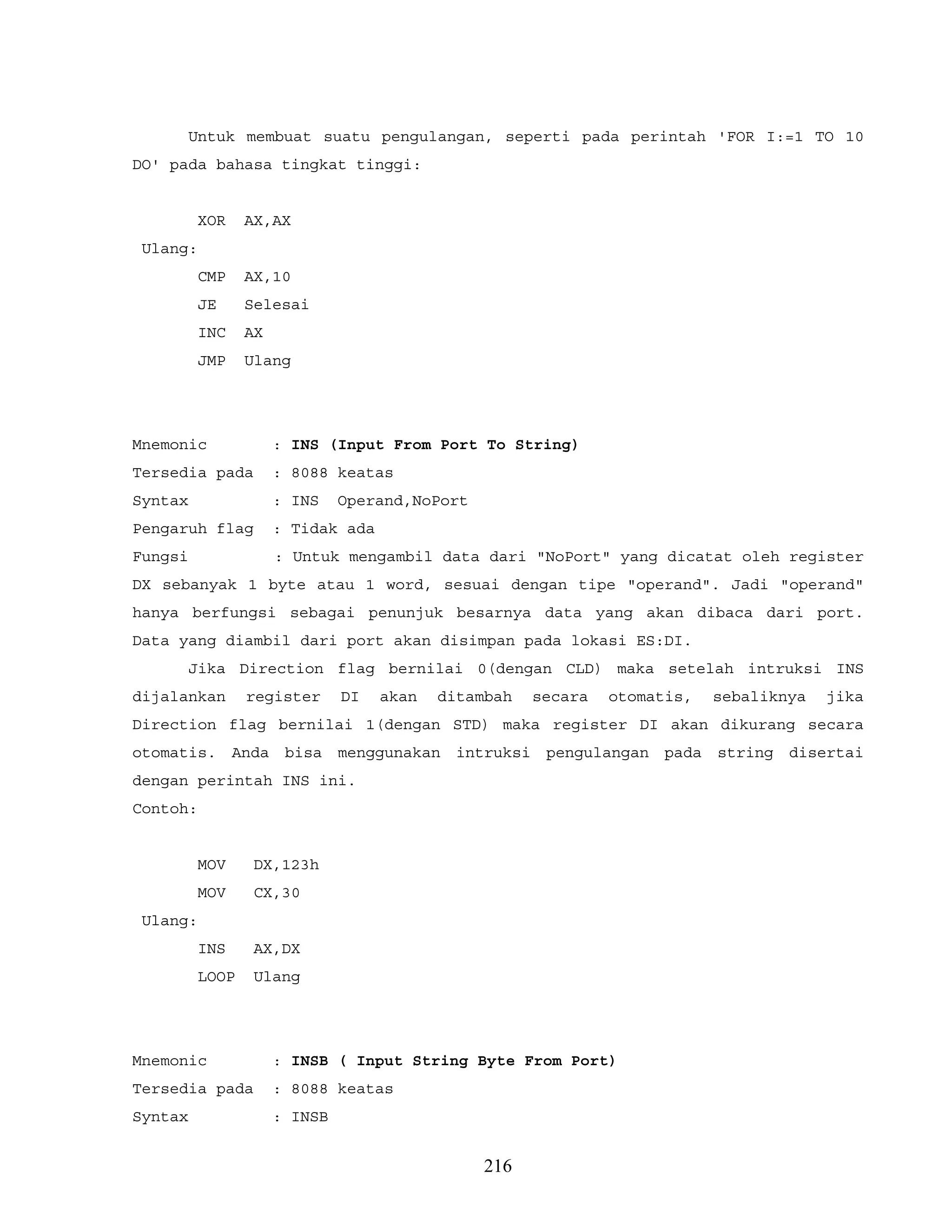 Untuk membuat suatu pengulangan, seperti pada perintah 'FOR I:=1 TO 10
DO' pada bahasa tingkat tinggi:
XOR AX,AX
Ulang:
CMP AX,10
JE Selesai
INC AX
JMP Ulang
Mnemonic : INS (Input From Port To String)
Tersedia pada : 8088 keatas
Syntax : INS Operand,NoPort
Pengaruh flag : Tidak ada
Fungsi : Untuk mengambil data dari "NoPort" yang dicatat oleh register
DX sebanyak 1 byte atau 1 word, sesuai dengan tipe "operand". Jadi "operand"
hanya berfungsi sebagai penunjuk besarnya data yang akan dibaca dari port.
Data yang diambil dari port akan disimpan pada lokasi ES:DI.
Jika Direction flag bernilai 0(dengan CLD) maka setelah intruksi INS
dijalankan register DI akan ditambah secara otomatis, sebaliknya jika
Direction flag bernilai 1(dengan STD) maka register DI akan dikurang secara
otomatis. Anda bisa menggunakan intruksi pengulangan pada string disertai
dengan perintah INS ini.
Contoh:
MOV DX,123h
MOV CX,30
Ulang:
INS AX,DX
LOOP Ulang
Mnemonic : INSB ( Input String Byte From Port)
Tersedia pada : 8088 keatas
Syntax : INSB
216
 
