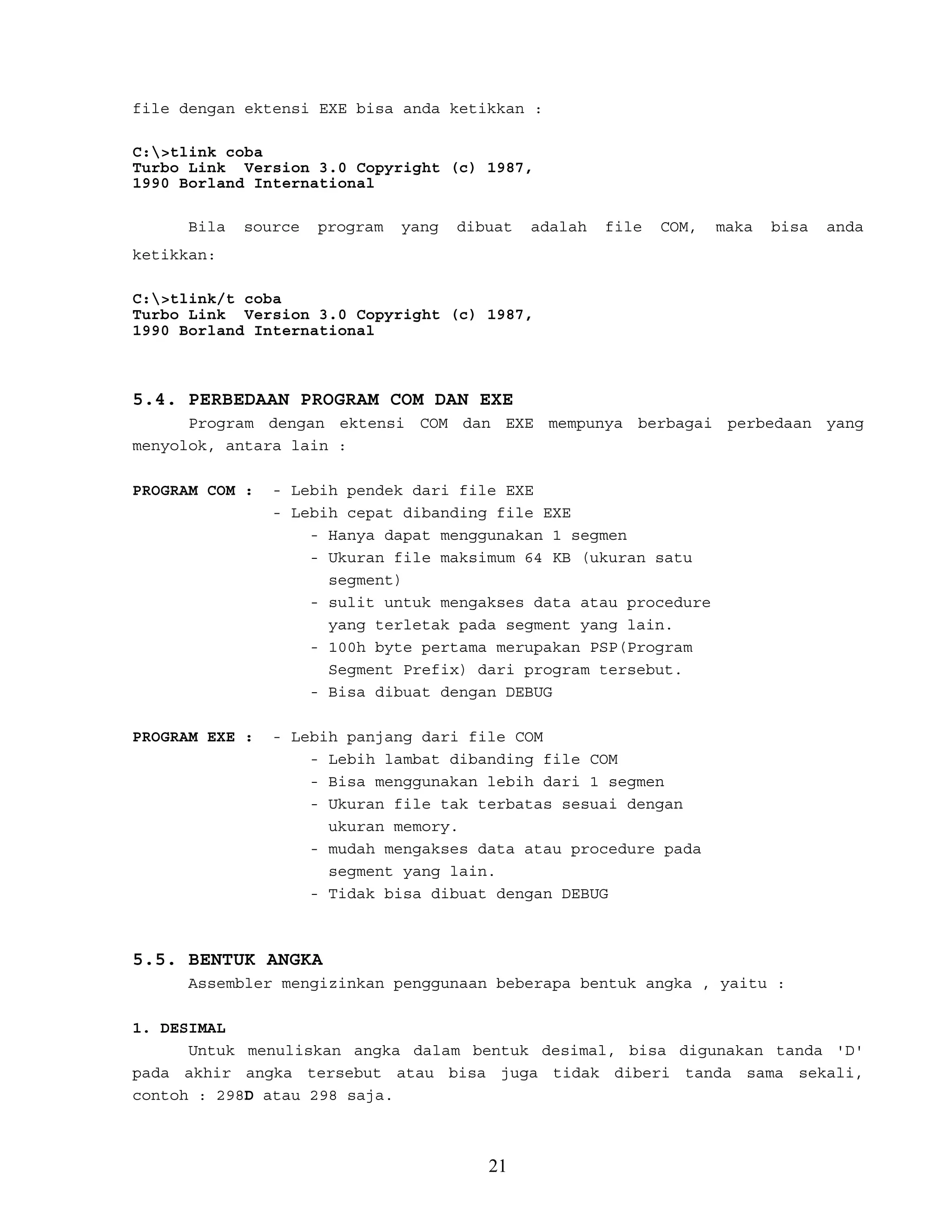 file dengan ektensi EXE bisa anda ketikkan :
C:>tlink coba
Turbo Link Version 3.0 Copyright (c) 1987,
1990 Borland International
Bila source program yang dibuat adalah file COM, maka bisa anda
ketikkan:
C:>tlink/t coba
Turbo Link Version 3.0 Copyright (c) 1987,
1990 Borland International
5.4. PERBEDAAN PROGRAM COM DAN EXE
Program dengan ektensi COM dan EXE mempunya berbagai perbedaan yang
menyolok, antara lain :
PROGRAM COM : - Lebih pendek dari file EXE
- Lebih cepat dibanding file EXE
- Hanya dapat menggunakan 1 segmen
- Ukuran file maksimum 64 KB (ukuran satu
segment)
- sulit untuk mengakses data atau procedure
yang terletak pada segment yang lain.
- 100h byte pertama merupakan PSP(Program
Segment Prefix) dari program tersebut.
- Bisa dibuat dengan DEBUG
PROGRAM EXE : - Lebih panjang dari file COM
- Lebih lambat dibanding file COM
- Bisa menggunakan lebih dari 1 segmen
- Ukuran file tak terbatas sesuai dengan
ukuran memory.
- mudah mengakses data atau procedure pada
segment yang lain.
- Tidak bisa dibuat dengan DEBUG
5.5. BENTUK ANGKA
Assembler mengizinkan penggunaan beberapa bentuk angka , yaitu :
1. DESIMAL
Untuk menuliskan angka dalam bentuk desimal, bisa digunakan tanda 'D'
pada akhir angka tersebut atau bisa juga tidak diberi tanda sama sekali,
contoh : 298D atau 298 saja.
21
 