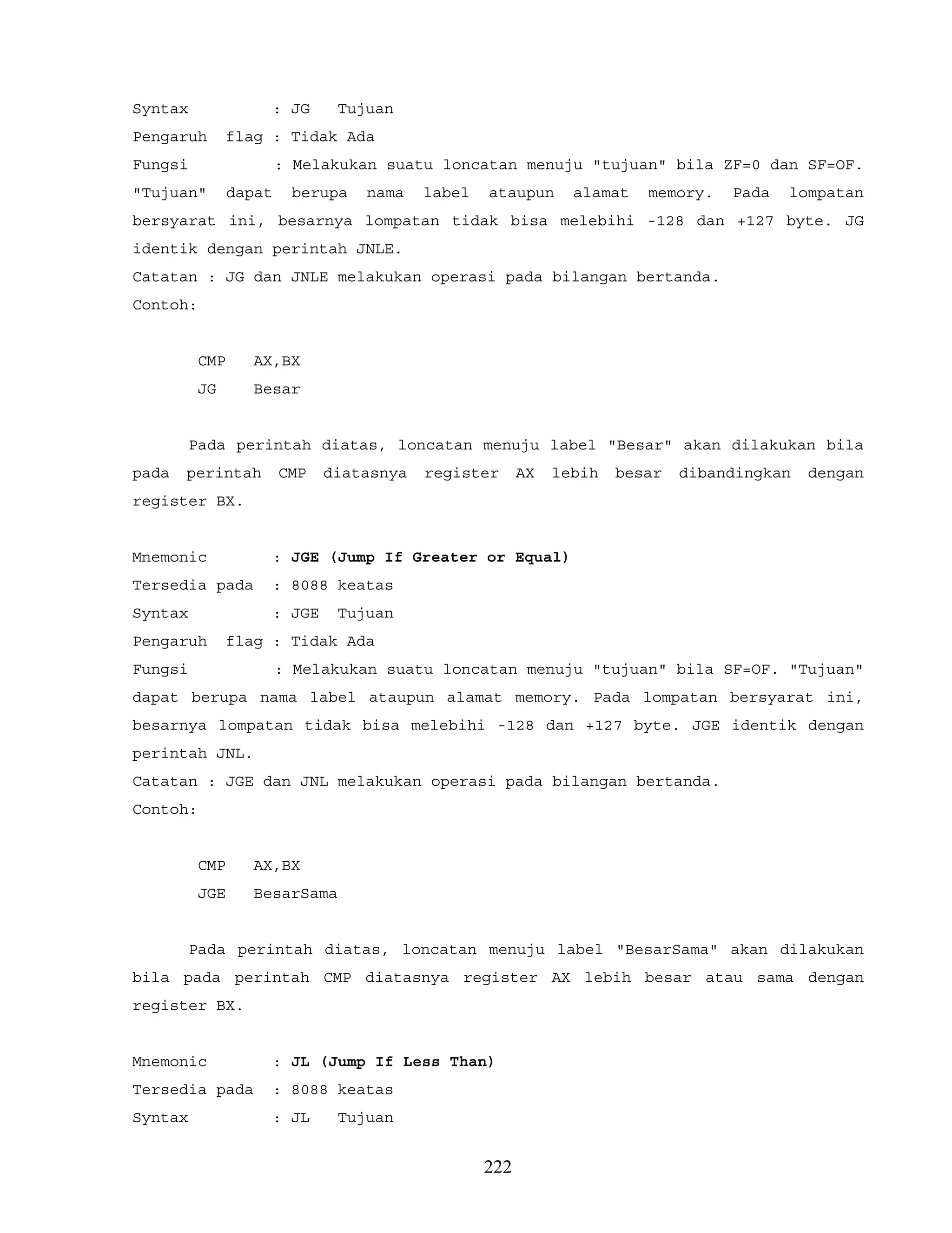 Syntax : JG Tujuan
Pengaruh flag : Tidak Ada
Fungsi : Melakukan suatu loncatan menuju "tujuan" bila ZF=0 dan SF=OF.
"Tujuan" dapat berupa nama label ataupun alamat memory. Pada lompatan
bersyarat ini, besarnya lompatan tidak bisa melebihi -128 dan +127 byte. JG
identik dengan perintah JNLE.
Catatan : JG dan JNLE melakukan operasi pada bilangan bertanda.
Contoh:
CMP AX,BX
JG Besar
Pada perintah diatas, loncatan menuju label "Besar" akan dilakukan bila
pada perintah CMP diatasnya register AX lebih besar dibandingkan dengan
register BX.
Mnemonic : JGE (Jump If Greater or Equal)
Tersedia pada : 8088 keatas
Syntax : JGE Tujuan
Pengaruh flag : Tidak Ada
Fungsi : Melakukan suatu loncatan menuju "tujuan" bila SF=OF. "Tujuan"
dapat berupa nama label ataupun alamat memory. Pada lompatan bersyarat ini,
besarnya lompatan tidak bisa melebihi -128 dan +127 byte. JGE identik dengan
perintah JNL.
Catatan : JGE dan JNL melakukan operasi pada bilangan bertanda.
Contoh:
CMP AX,BX
JGE BesarSama
Pada perintah diatas, loncatan menuju label "BesarSama" akan dilakukan
bila pada perintah CMP diatasnya register AX lebih besar atau sama dengan
register BX.
Mnemonic : JL (Jump If Less Than)
Tersedia pada : 8088 keatas
Syntax : JL Tujuan
222
 