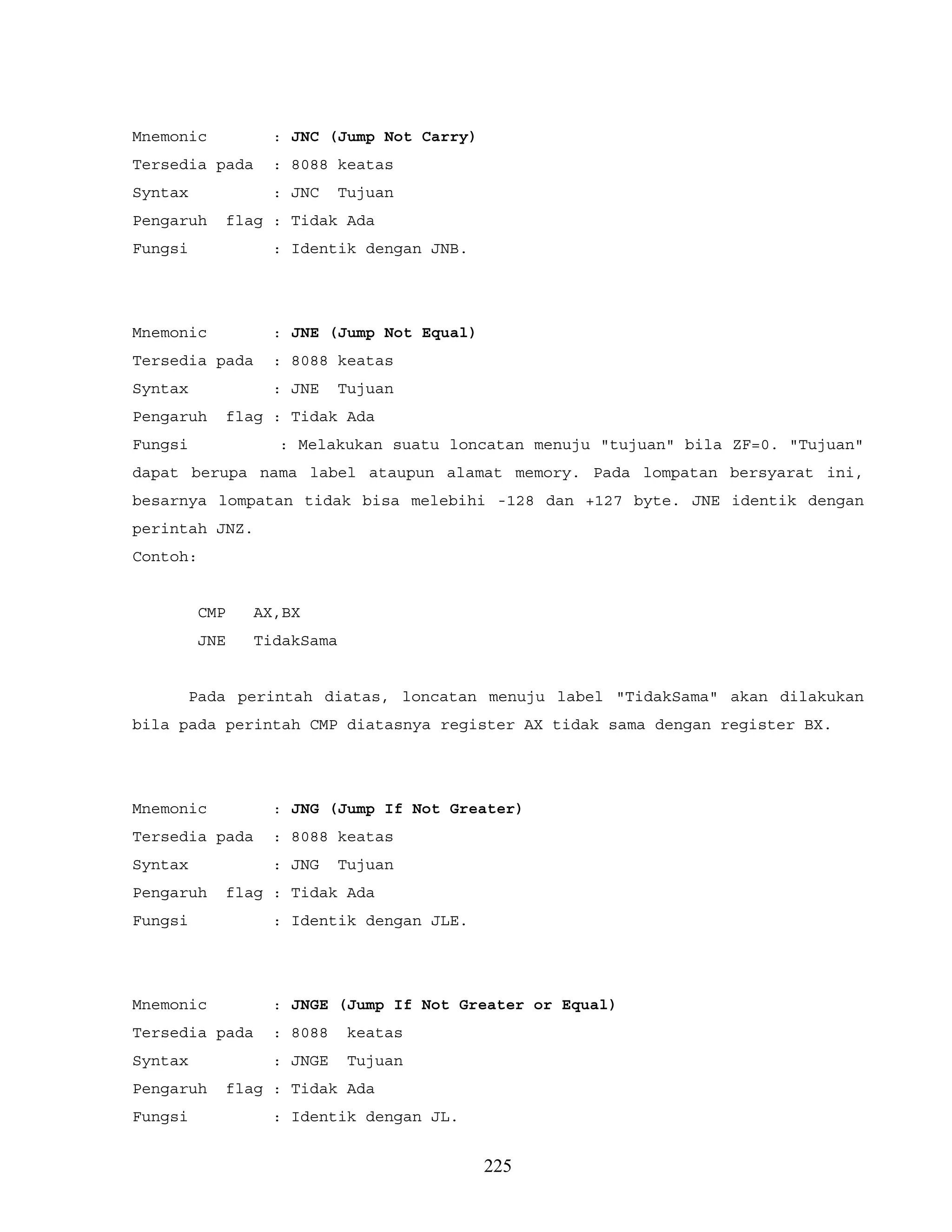 Mnemonic : JNC (Jump Not Carry)
Tersedia pada : 8088 keatas
Syntax : JNC Tujuan
Pengaruh flag : Tidak Ada
Fungsi : Identik dengan JNB.
Mnemonic : JNE (Jump Not Equal)
Tersedia pada : 8088 keatas
Syntax : JNE Tujuan
Pengaruh flag : Tidak Ada
Fungsi : Melakukan suatu loncatan menuju "tujuan" bila ZF=0. "Tujuan"
dapat berupa nama label ataupun alamat memory. Pada lompatan bersyarat ini,
besarnya lompatan tidak bisa melebihi -128 dan +127 byte. JNE identik dengan
perintah JNZ.
Contoh:
CMP AX,BX
JNE TidakSama
Pada perintah diatas, loncatan menuju label "TidakSama" akan dilakukan
bila pada perintah CMP diatasnya register AX tidak sama dengan register BX.
Mnemonic : JNG (Jump If Not Greater)
Tersedia pada : 8088 keatas
Syntax : JNG Tujuan
Pengaruh flag : Tidak Ada
Fungsi : Identik dengan JLE.
Mnemonic : JNGE (Jump If Not Greater or Equal)
Tersedia pada : 8088 keatas
Syntax : JNGE Tujuan
Pengaruh flag : Tidak Ada
Fungsi : Identik dengan JL.
225
 