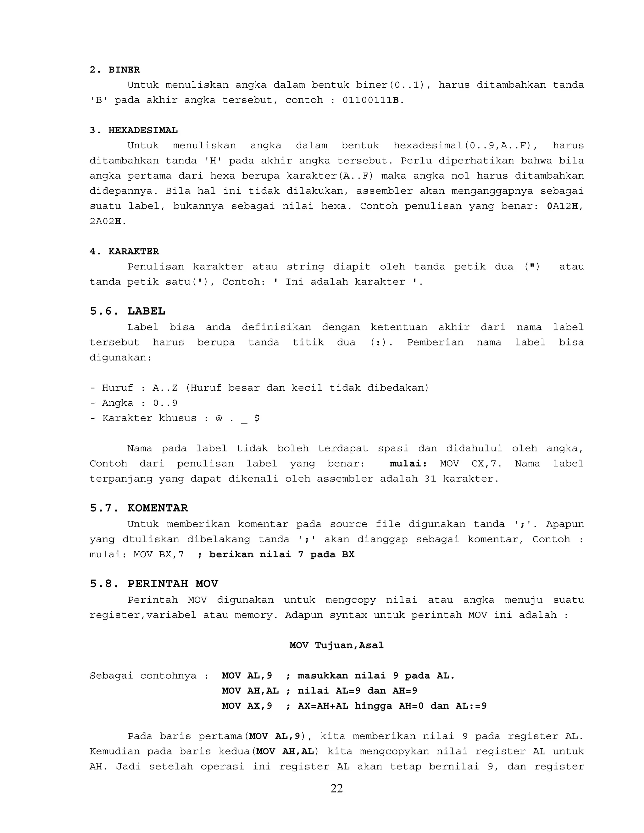 2. BINER
Untuk menuliskan angka dalam bentuk biner(0..1), harus ditambahkan tanda
'B' pada akhir angka tersebut, contoh : 01100111B.
3. HEXADESIMAL
Untuk menuliskan angka dalam bentuk hexadesimal(0..9,A..F), harus
ditambahkan tanda 'H' pada akhir angka tersebut. Perlu diperhatikan bahwa bila
angka pertama dari hexa berupa karakter(A..F) maka angka nol harus ditambahkan
didepannya. Bila hal ini tidak dilakukan, assembler akan menganggapnya sebagai
suatu label, bukannya sebagai nilai hexa. Contoh penulisan yang benar: 0A12H,
2A02H.
4. KARAKTER
Penulisan karakter atau string diapit oleh tanda petik dua (") atau
tanda petik satu('), Contoh: ' Ini adalah karakter '.
5.6. LABEL
Label bisa anda definisikan dengan ketentuan akhir dari nama label
tersebut harus berupa tanda titik dua (:). Pemberian nama label bisa
digunakan:
- Huruf : A..Z (Huruf besar dan kecil tidak dibedakan)
- Angka : 0..9
- Karakter khusus : @ . _ $
Nama pada label tidak boleh terdapat spasi dan didahului oleh angka,
Contoh dari penulisan label yang benar: mulai: MOV CX,7. Nama label
terpanjang yang dapat dikenali oleh assembler adalah 31 karakter.
5.7. KOMENTAR
Untuk memberikan komentar pada source file digunakan tanda ';'. Apapun
yang dtuliskan dibelakang tanda ';' akan dianggap sebagai komentar, Contoh :
mulai: MOV BX,7 ; berikan nilai 7 pada BX
5.8. PERINTAH MOV
Perintah MOV digunakan untuk mengcopy nilai atau angka menuju suatu
register,variabel atau memory. Adapun syntax untuk perintah MOV ini adalah :
MOV Tujuan,Asal
Sebagai contohnya : MOV AL,9 ; masukkan nilai 9 pada AL.
MOV AH,AL ; nilai AL=9 dan AH=9
MOV AX,9 ; AX=AH+AL hingga AH=0 dan AL:=9
Pada baris pertama(MOV AL,9), kita memberikan nilai 9 pada register AL.
Kemudian pada baris kedua(MOV AH,AL) kita mengcopykan nilai register AL untuk
AH. Jadi setelah operasi ini register AL akan tetap bernilai 9, dan register
22
 