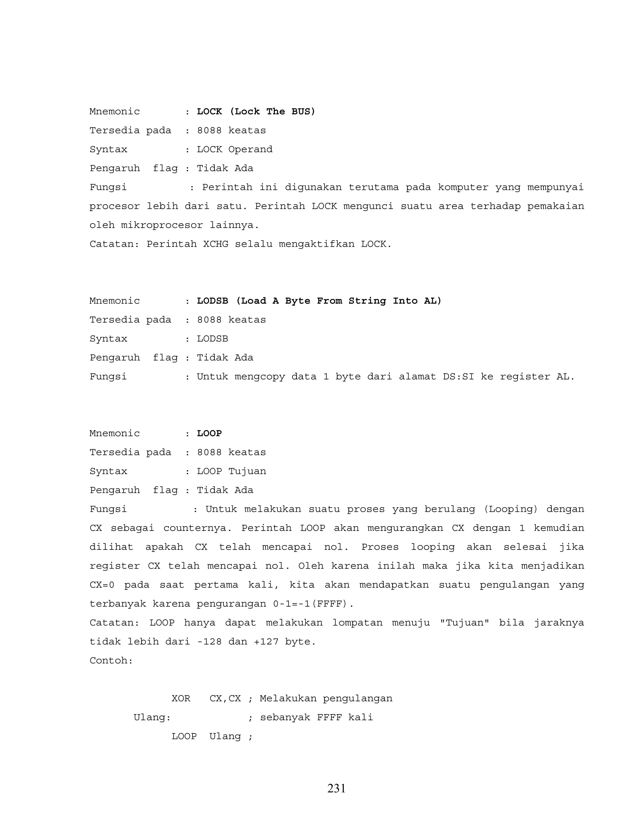 Mnemonic : LOCK (Lock The BUS)
Tersedia pada : 8088 keatas
Syntax : LOCK Operand
Pengaruh flag : Tidak Ada
Fungsi : Perintah ini digunakan terutama pada komputer yang mempunyai
procesor lebih dari satu. Perintah LOCK mengunci suatu area terhadap pemakaian
oleh mikroprocesor lainnya.
Catatan: Perintah XCHG selalu mengaktifkan LOCK.
Mnemonic : LODSB (Load A Byte From String Into AL)
Tersedia pada : 8088 keatas
Syntax : LODSB
Pengaruh flag : Tidak Ada
Fungsi : Untuk mengcopy data 1 byte dari alamat DS:SI ke register AL.
Mnemonic : LOOP
Tersedia pada : 8088 keatas
Syntax : LOOP Tujuan
Pengaruh flag : Tidak Ada
Fungsi : Untuk melakukan suatu proses yang berulang (Looping) dengan
CX sebagai counternya. Perintah LOOP akan mengurangkan CX dengan 1 kemudian
dilihat apakah CX telah mencapai nol. Proses looping akan selesai jika
register CX telah mencapai nol. Oleh karena inilah maka jika kita menjadikan
CX=0 pada saat pertama kali, kita akan mendapatkan suatu pengulangan yang
terbanyak karena pengurangan 0-1=-1(FFFF).
Catatan: LOOP hanya dapat melakukan lompatan menuju "Tujuan" bila jaraknya
tidak lebih dari -128 dan +127 byte.
Contoh:
XOR CX,CX ; Melakukan pengulangan
Ulang: ; sebanyak FFFF kali
LOOP Ulang ;
231
 