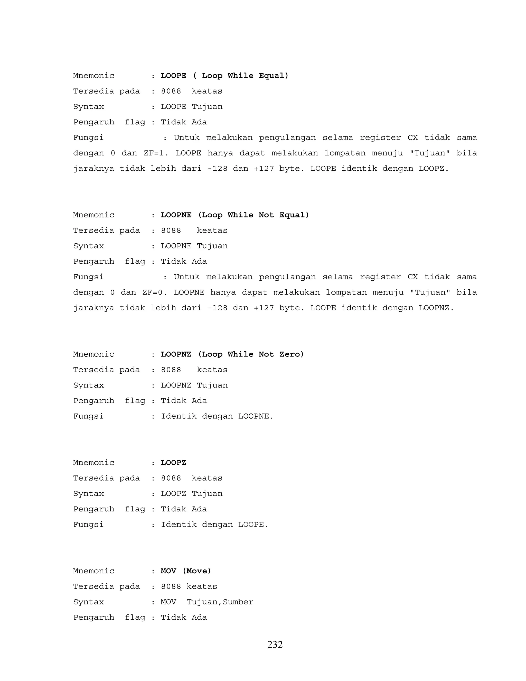 Mnemonic : LOOPE ( Loop While Equal)
Tersedia pada : 8088 keatas
Syntax : LOOPE Tujuan
Pengaruh flag : Tidak Ada
Fungsi : Untuk melakukan pengulangan selama register CX tidak sama
dengan 0 dan ZF=1. LOOPE hanya dapat melakukan lompatan menuju "Tujuan" bila
jaraknya tidak lebih dari -128 dan +127 byte. LOOPE identik dengan LOOPZ.
Mnemonic : LOOPNE (Loop While Not Equal)
Tersedia pada : 8088 keatas
Syntax : LOOPNE Tujuan
Pengaruh flag : Tidak Ada
Fungsi : Untuk melakukan pengulangan selama register CX tidak sama
dengan 0 dan ZF=0. LOOPNE hanya dapat melakukan lompatan menuju "Tujuan" bila
jaraknya tidak lebih dari -128 dan +127 byte. LOOPE identik dengan LOOPNZ.
Mnemonic : LOOPNZ (Loop While Not Zero)
Tersedia pada : 8088 keatas
Syntax : LOOPNZ Tujuan
Pengaruh flag : Tidak Ada
Fungsi : Identik dengan LOOPNE.
Mnemonic : LOOPZ
Tersedia pada : 8088 keatas
Syntax : LOOPZ Tujuan
Pengaruh flag : Tidak Ada
Fungsi : Identik dengan LOOPE.
Mnemonic : MOV (Move)
Tersedia pada : 8088 keatas
Syntax : MOV Tujuan,Sumber
Pengaruh flag : Tidak Ada
232
 