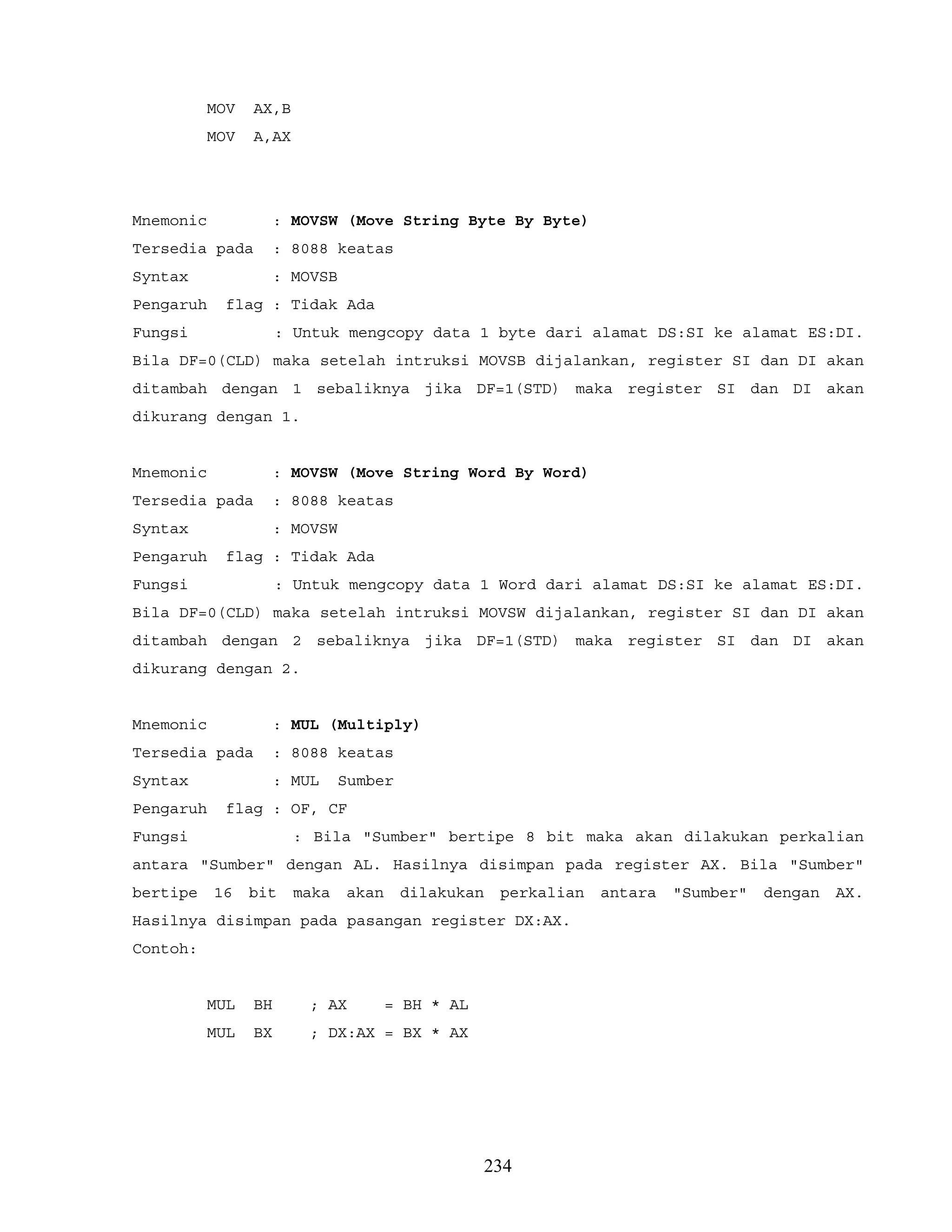 MOV AX,B
MOV A,AX
Mnemonic : MOVSW (Move String Byte By Byte)
Tersedia pada : 8088 keatas
Syntax : MOVSB
Pengaruh flag : Tidak Ada
Fungsi : Untuk mengcopy data 1 byte dari alamat DS:SI ke alamat ES:DI.
Bila DF=0(CLD) maka setelah intruksi MOVSB dijalankan, register SI dan DI akan
ditambah dengan 1 sebaliknya jika DF=1(STD) maka register SI dan DI akan
dikurang dengan 1.
Mnemonic : MOVSW (Move String Word By Word)
Tersedia pada : 8088 keatas
Syntax : MOVSW
Pengaruh flag : Tidak Ada
Fungsi : Untuk mengcopy data 1 Word dari alamat DS:SI ke alamat ES:DI.
Bila DF=0(CLD) maka setelah intruksi MOVSW dijalankan, register SI dan DI akan
ditambah dengan 2 sebaliknya jika DF=1(STD) maka register SI dan DI akan
dikurang dengan 2.
Mnemonic : MUL (Multiply)
Tersedia pada : 8088 keatas
Syntax : MUL Sumber
Pengaruh flag : OF, CF
Fungsi : Bila "Sumber" bertipe 8 bit maka akan dilakukan perkalian
antara "Sumber" dengan AL. Hasilnya disimpan pada register AX. Bila "Sumber"
bertipe 16 bit maka akan dilakukan perkalian antara "Sumber" dengan AX.
Hasilnya disimpan pada pasangan register DX:AX.
Contoh:
MUL BH ; AX = BH * AL
MUL BX ; DX:AX = BX * AX
234
 