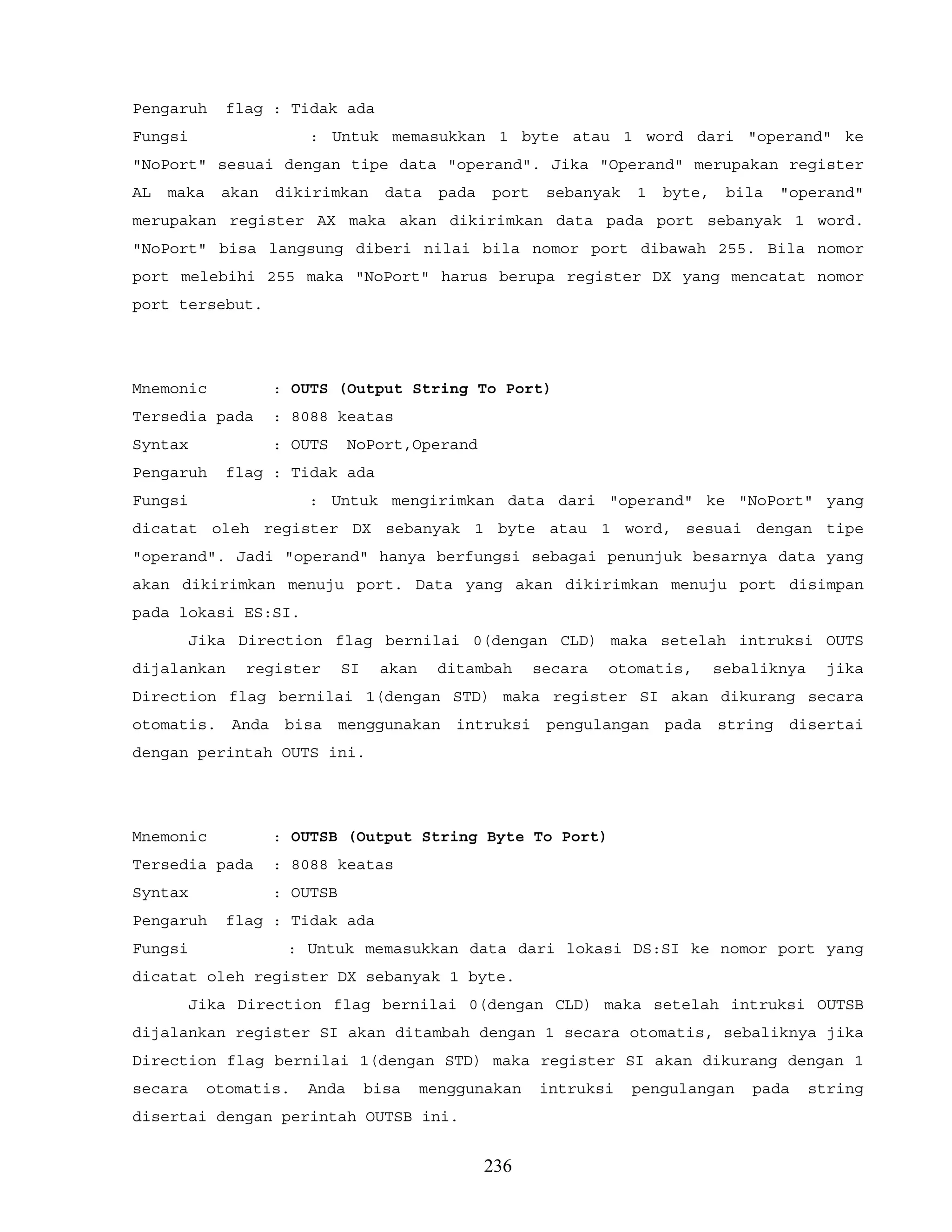 Pengaruh flag : Tidak ada
Fungsi : Untuk memasukkan 1 byte atau 1 word dari "operand" ke
"NoPort" sesuai dengan tipe data "operand". Jika "Operand" merupakan register
AL maka akan dikirimkan data pada port sebanyak 1 byte, bila "operand"
merupakan register AX maka akan dikirimkan data pada port sebanyak 1 word.
"NoPort" bisa langsung diberi nilai bila nomor port dibawah 255. Bila nomor
port melebihi 255 maka "NoPort" harus berupa register DX yang mencatat nomor
port tersebut.
Mnemonic : OUTS (Output String To Port)
Tersedia pada : 8088 keatas
Syntax : OUTS NoPort,Operand
Pengaruh flag : Tidak ada
Fungsi : Untuk mengirimkan data dari "operand" ke "NoPort" yang
dicatat oleh register DX sebanyak 1 byte atau 1 word, sesuai dengan tipe
"operand". Jadi "operand" hanya berfungsi sebagai penunjuk besarnya data yang
akan dikirimkan menuju port. Data yang akan dikirimkan menuju port disimpan
pada lokasi ES:SI.
Jika Direction flag bernilai 0(dengan CLD) maka setelah intruksi OUTS
dijalankan register SI akan ditambah secara otomatis, sebaliknya jika
Direction flag bernilai 1(dengan STD) maka register SI akan dikurang secara
otomatis. Anda bisa menggunakan intruksi pengulangan pada string disertai
dengan perintah OUTS ini.
Mnemonic : OUTSB (Output String Byte To Port)
Tersedia pada : 8088 keatas
Syntax : OUTSB
Pengaruh flag : Tidak ada
Fungsi : Untuk memasukkan data dari lokasi DS:SI ke nomor port yang
dicatat oleh register DX sebanyak 1 byte.
Jika Direction flag bernilai 0(dengan CLD) maka setelah intruksi OUTSB
dijalankan register SI akan ditambah dengan 1 secara otomatis, sebaliknya jika
Direction flag bernilai 1(dengan STD) maka register SI akan dikurang dengan 1
secara otomatis. Anda bisa menggunakan intruksi pengulangan pada string
disertai dengan perintah OUTSB ini.
236
 